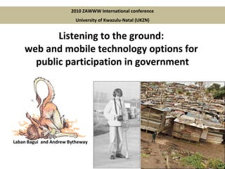 Listening to the ground:  web and mobile technology options for  public participation in government 2010 ZAWWW International conference University of Kwazulu-Natal (UKZN) Laban Bagui  and Andrew Bytheway 
