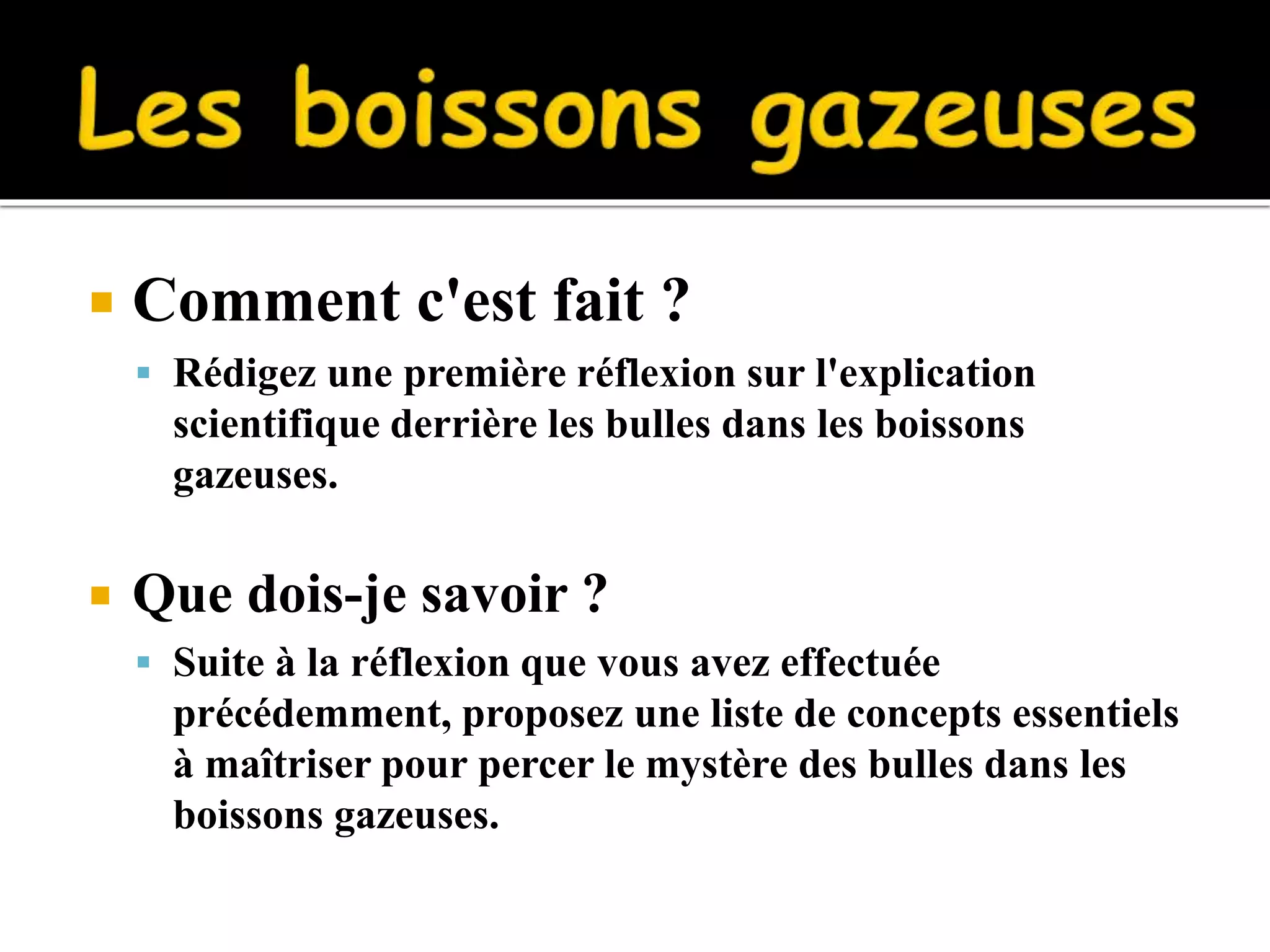  Comment c'est fait ?
Rédigez une première réflexion sur l'explication
scientifique derrière les bulles dans les boissons
gazeuses.
Que dois-je savoir ?
Suite à la réflexion que vous avez effectuée
précédemment, proposez une liste de concepts essentiels
à maîtriser pour percer le mystère des bulles dans les
boissons gazeuses.