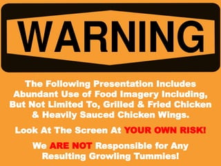 The Following Presentation Includes
Abundant Use of Food Imagery Including,
But Not Limited To, Grilled & Fried Chicken
& Heavily Sauced Chicken Wings.
Look At The Screen At YOUR OWN RISK!
We ARE NOT Responsible for Any
Resulting Growling Tummies!
 