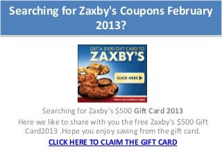 Searching for Zaxby's Coupons February
                 2013?




       Searching for Zaxby's $500 Gift Card 2013
 Here we like to share with you the free Zaxby's $500 Gift
   Card2013 .Hope you enjoy saving from the gift card.
         CLICK HERE TO CLAIM THE GIFT CARD
 
