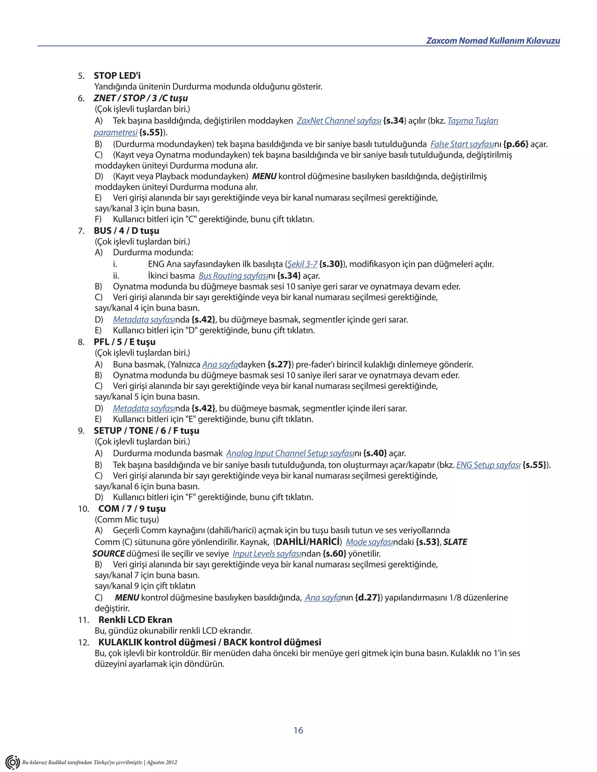 ___________________________________________                                          Zaxcom Nomad Kullanım Kılavuzu


                        5. STOP LED'i
                            Yandığında ünitenin Durdurma modunda olduğunu gösterir.
                        6. ZNET / STOP / 3 /C tuşu
                            (Çok işlevli tuşlardan biri.)
                            A) Tek başına basıldığında, değiştirilen moddayken ZaxNet Channel sayfası {s.34} açılır (bkz. Taşıma Tuşları
                            parametresi {s.55}).
                            B) (Durdurma modundayken) tek başına basıldığında ve bir saniye basılı tutulduğunda False Start sayfasını {p.66} açar.
                            C) (Kayıt veya Oynatma modundayken) tek başına basıldığında ve bir saniye basılı tutulduğunda, değiştirilmiş
                            moddayken üniteyi Durdurma moduna alır.
                            D) (Kayıt veya Playback modundayken) MENU kontrol düğmesine basılıyken basıldığında, değiştirilmiş
                            moddayken üniteyi Durdurma moduna alır.
                            E) Veri girişi alanında bir sayı gerektiğinde veya bir kanal numarası seçilmesi gerektiğinde,
                            sayı/kanal 3 için buna basın.
                            F) Kullanıcı bitleri için "C" gerektiğinde, bunu çift tıklatın.
                        7. BUS / 4 / D tuşu
                            (Çok işlevli tuşlardan biri.)
                            A) Durdurma modunda:
                                 i.         ENG Ana sayfasındayken ilk basılışta (Şekil 3-7 {s.30}), modifikasyon için pan düğmeleri açılır.
                                 ii.        İkinci basma Bus Routing sayfasını {s.34} açar.
                            B) Oynatma modunda bu düğmeye basmak sesi 10 saniye geri sarar ve oynatmaya devam eder.
                            C) Veri girişi alanında bir sayı gerektiğinde veya bir kanal numarası seçilmesi gerektiğinde,
                            sayı/kanal 4 için buna basın.
                            D) Metadata sayfasında {s.42}, bu düğmeye basmak, segmentler içinde geri sarar.
                            E) Kullanıcı bitleri için "D" gerektiğinde, bunu çift tıklatın.
                        8. PFL / 5 / E tuşu
                            (Çok işlevli tuşlardan biri.)
                            A) Buna basmak, (Yalnızca Ana sayfadayken {s.27}) pre-fader'ı birincil kulaklığı dinlemeye gönderir.
                            B) Oynatma modunda bu düğmeye basmak sesi 10 saniye ileri sarar ve oynatmaya devam eder.
                            C) Veri girişi alanında bir sayı gerektiğinde veya bir kanal numarası seçilmesi gerektiğinde,
                            sayı/kanal 5 için buna basın.
                            D) Metadata sayfasında {s.42}, bu düğmeye basmak, segmentler içinde ileri sarar.
                            E) Kullanıcı bitleri için "E" gerektiğinde, bunu çift tıklatın.
                        9. SETUP / TONE / 6 / F tuşu
                            (Çok işlevli tuşlardan biri.)
                            A) Durdurma modunda basmak Analog Input Channel Setup sayfasını {s.40} açar.
                            B) Tek başına basıldığında ve bir saniye basılı tutulduğunda, ton oluşturmayı açar/kapatır (bkz. ENG Setup sayfası {s.55}).
                            C) Veri girişi alanında bir sayı gerektiğinde veya bir kanal numarası seçilmesi gerektiğinde,
                            sayı/kanal 6 için buna basın.
                            D) Kullanıcı bitleri için "F" gerektiğinde, bunu çift tıklatın.
                        10. COM / 7 / 9 tuşu
                            (Comm Mic tuşu)
                            A) Geçerli Comm kaynağını (dahili/harici) açmak için bu tuşu basılı tutun ve ses veriyollarında
                            Comm (C) sütununa göre yönlendirilir. Kaynak, (DAHİLİ/HARİCİ) Mode sayfasındaki {s.53}, SLATE
                           SOURCE düğmesi ile seçilir ve seviye Input Levels sayfasından {s.60} yönetilir.
                            B) Veri girişi alanında bir sayı gerektiğinde veya bir kanal numarası seçilmesi gerektiğinde,
                            sayı/kanal 7 için buna basın.
                            sayı/kanal 9 için çift tıklatın
                            C) MENU kontrol düğmesine basılıyken basıldığında, Ana sayfanın {d.27}) yapılandırmasını 1/8 düzenlerine
                            değiştirir.
                        11. Renkli LCD Ekran
                            Bu, gündüz okunabilir renkli LCD ekrandır.
                        12. KULAKLIK kontrol düğmesi / BACK kontrol düğmesi
                            Bu, çok işlevli bir kontroldür. Bir menüden daha önceki bir menüye geri gitmek için buna basın. Kulaklık no 1'in ses
                            düzeyini ayarlamak için döndürün.




                                                                                 16


Bu kılavuz Radikal tarafından Türkçe’ye çevrilmiştir. | Ağustos 2012
 
