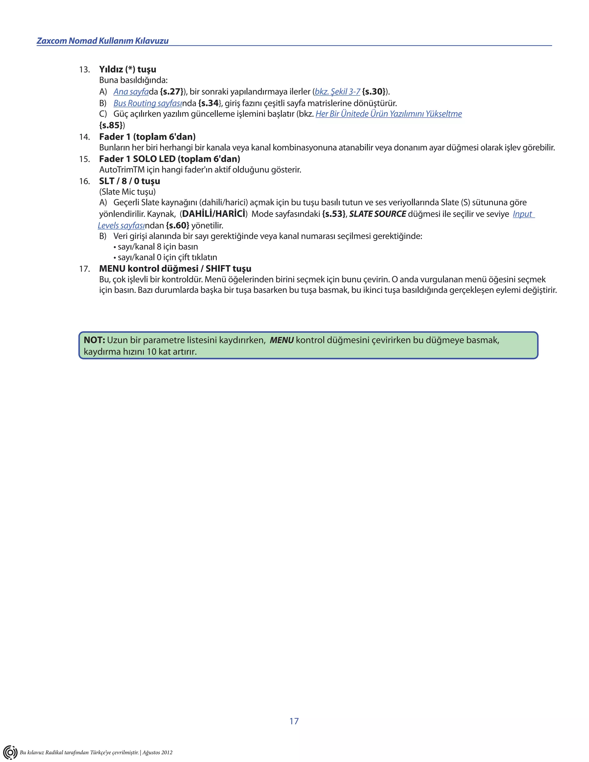 Zaxcom Nomad Kullanım Kılavuzu


                          13. Yıldız (*) tuşu
                              Buna basıldığında:
                              A) Ana sayfada {s.27}), bir sonraki yapılandırmaya ilerler (bkz. Şekil 3-7 {s.30}).
                              B) Bus Routing sayfasında {s.34}, giriş fazını çeşitli sayfa matrislerine dönüştürür.
                              C) Güç açılırken yazılım güncelleme işlemini başlatır (bkz. Her Bir Ünitede Ürün Yazılımını Yükseltme
                              {s.85})
                          14. Fader 1 (toplam 6'dan)
                              Bunların her biri herhangi bir kanala veya kanal kombinasyonuna atanabilir veya donanım ayar düğmesi olarak işlev görebilir.
                          15. Fader 1 SOLO LED (toplam 6'dan)
                              AutoTrimTM için hangi fader'ın aktif olduğunu gösterir.
                          16. SLT / 8 / 0 tuşu
                              (Slate Mic tuşu)
                              A) Geçerli Slate kaynağını (dahili/harici) açmak için bu tuşu basılı tutun ve ses veriyollarında Slate (S) sütununa göre
                              yönlendirilir. Kaynak, (DAHİLİ/HARİCİ) Mode sayfasındaki {s.53}, SLATE SOURCE düğmesi ile seçilir ve seviye Input
                              Levels sayfasından {s.60} yönetilir.
                              B) Veri girişi alanında bir sayı gerektiğinde veya kanal numarası seçilmesi gerektiğinde:
                                   • sayı/kanal 8 için basın
                                   • sayı/kanal 0 için çift tıklatın
                          17. MENU kontrol düğmesi / SHIFT tuşu
                              Bu, çok işlevli bir kontroldür. Menü öğelerinden birini seçmek için bunu çevirin. O anda vurgulanan menü öğesini seçmek
                              için basın. Bazı durumlarda başka bir tuşa basarken bu tuşa basmak, bu ikinci tuşa basıldığında gerçekleşen eylemi değiştirir.




                            NOT: Uzun bir parametre listesini kaydırırken, MENU kontrol düğmesini çevirirken bu düğmeye basmak,
                            kaydırma hızını 10 kat artırır.




                                                                                   17


Bu kılavuz Radikal tarafından Türkçe’ye çevrilmiştir. | Ağustos 2012
 