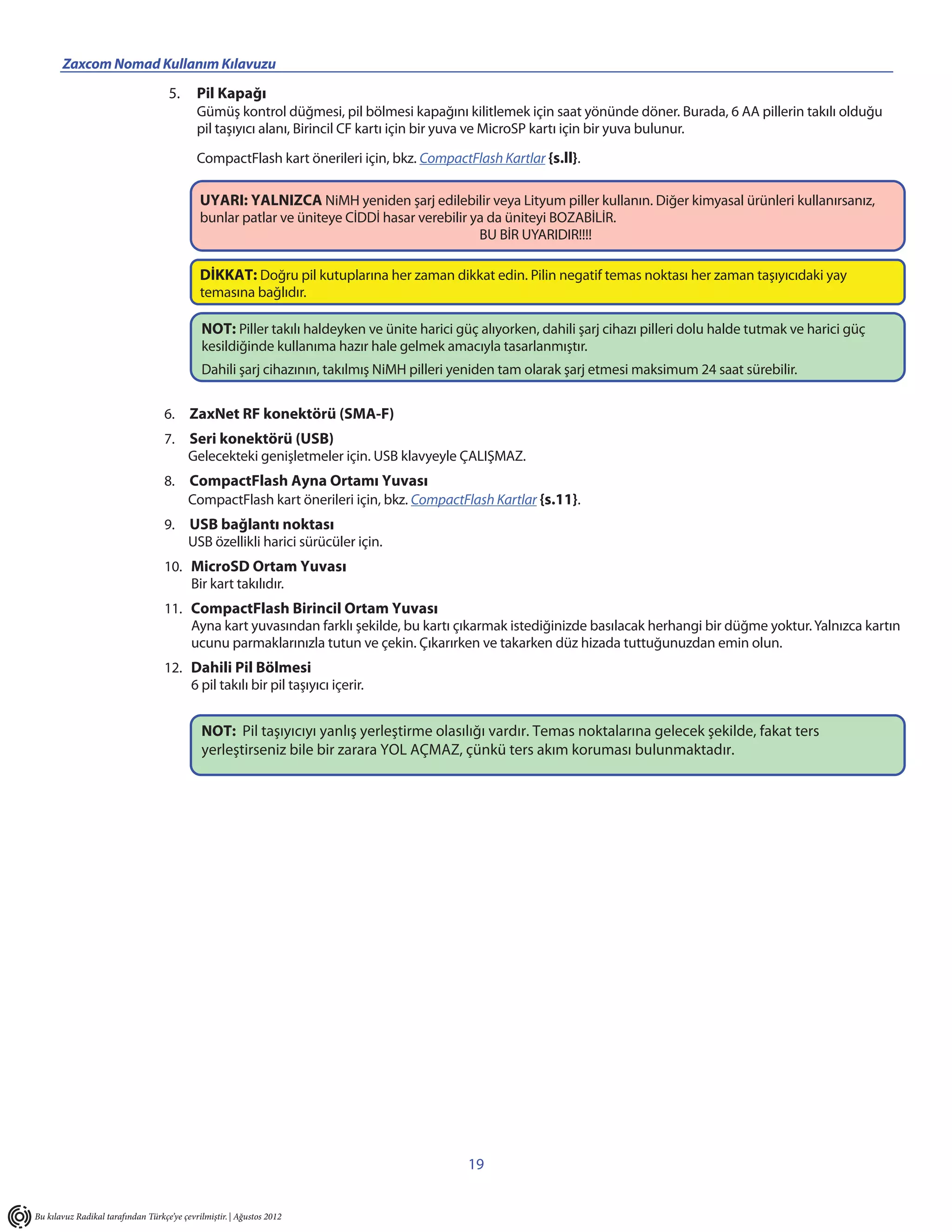 Zaxcom Nomad Kullanım Kılavuzu                                  _____________________________
                                    5.      Pil Kapağı
                                            Gümüş kontrol düğmesi, pil bölmesi kapağını kilitlemek için saat yönünde döner. Burada, 6 AA pillerin takılı olduğu
                                            pil taşıyıcı alanı, Birincil CF kartı için bir yuva ve MicroSP kartı için bir yuva bulunur.

                                            CompactFlash kart önerileri için, bkz. CompactFlash Kartlar {s.ll}.

                                             UYARI: YALNIZCA NiMH yeniden şarj edilebilir veya Lityum piller kullanın. Diğer kimyasal ürünleri kullanırsanız,
                                             bunlar patlar ve üniteye CİDDİ hasar verebilir ya da üniteyi BOZABİLİR.
                                                                                             BU BİR UYARIDIR!!!!

                                             DİKKAT: Doğru pil kutuplarına her zaman dikkat edin. Pilin negatif temas noktası her zaman taşıyıcıdaki yay
                                             temasına bağlıdır.

                                             NOT: Piller takılı haldeyken ve ünite harici güç alıyorken, dahili şarj cihazı pilleri dolu halde tutmak ve harici güç
                                             kesildiğinde kullanıma hazır hale gelmek amacıyla tasarlanmıştır.
                                             Dahili şarj cihazının, takılmış NiMH pilleri yeniden tam olarak şarj etmesi maksimum 24 saat sürebilir.


                                   6. ZaxNet RF konektörü (SMA-F)
                                   7. Seri konektörü (USB)
                                      Gelecekteki genişletmeler için. USB klavyeyle ÇALIŞMAZ.
                                   8. CompactFlash Ayna Ortamı Yuvası
                                      CompactFlash kart önerileri için, bkz. CompactFlash Kartlar {s.11}.
                                   9. USB bağlantı noktası
                                      USB özellikli harici sürücüler için.
                                   10. MicroSD Ortam Yuvası
                                       Bir kart takılıdır.
                                   11. CompactFlash Birincil Ortam Yuvası
                                       Ayna kart yuvasından farklı şekilde, bu kartı çıkarmak istediğinizde basılacak herhangi bir düğme yoktur. Yalnızca kartın
                                       ucunu parmaklarınızla tutun ve çekin. Çıkarırken ve takarken düz hizada tuttuğunuzdan emin olun.
                                   12. Dahili Pil Bölmesi
                                       6 pil takılı bir pil taşıyıcı içerir.


                                             NOT: Pil taşıyıcıyı yanlış yerleştirme olasılığı vardır. Temas noktalarına gelecek şekilde, fakat ters
                                             yerleştirseniz bile bir zarara YOL AÇMAZ, çünkü ters akım koruması bulunmaktadır.




                                                                                            19


Bu kılavuz Radikal tarafından Türkçe’ye çevrilmiştir. | Ağustos 2012
 