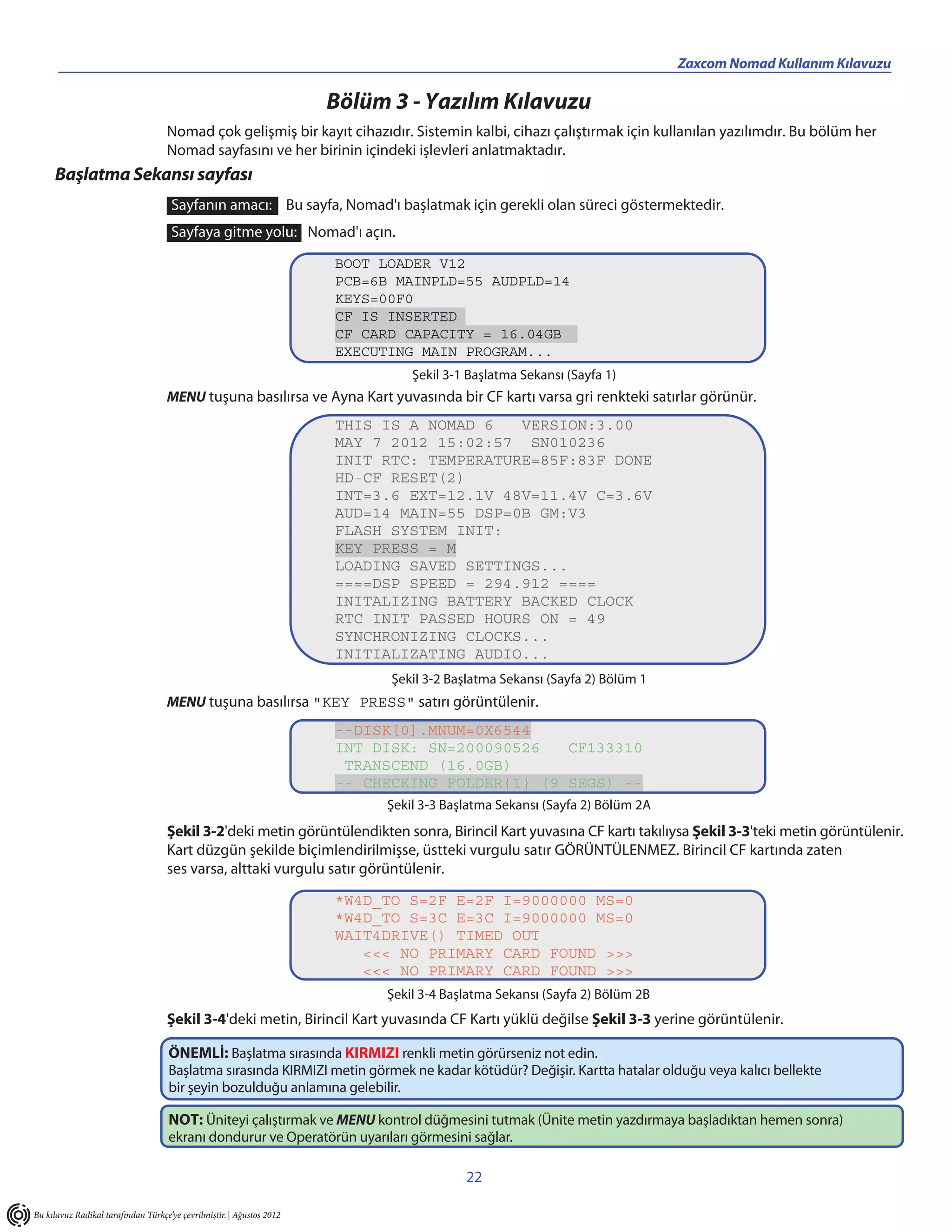 _____________________________________________                                                   Zaxcom Nomad Kullanım Kılavuzu

                                                                       Bölüm 3 - Yazılım Kılavuzu
                                    Nomad çok gelişmiş bir kayıt cihazıdır. Sistemin kalbi, cihazı çalıştırmak için kullanılan yazılımdır. Bu bölüm her
                                    Nomad sayfasını ve her birinin içindeki işlevleri anlatmaktadır.
     Başlatma Sekansı sayfası
                                     Sayfanın amacı: Bu sayfa, Nomad'ı başlatmak için gerekli olan süreci göstermektedir.
                                     Sayfaya gitme yolu: Nomad'ı açın.
                                                                       BOOT LOADER V12
                                                                       PCB=6B MAINPLD=55 AUDPLD=14
                                                                       KEYS=00F0
                                                                       CF IS INSERTED
                                                                       CF CARD CAPACITY = 16.04GB
                                                                       EXECUTING MAIN PROGRAM...
                                                                                 Şekil 3-1 Başlatma Sekansı (Sayfa 1)
                                    MENU tuşuna basılırsa ve Ayna Kart yuvasında bir CF kartı varsa gri renkteki satırlar görünür.
                                                                       THIS IS A NOMAD 6   VERSION:3.00
                                                                       MAY 7 2012 15:02:57 SN010236
                                                                       INIT RTC: TEMPERATURE=85F:83F DONE
                                                                       HD-CF RESET(2)
                                                                       INT=3.6 EXT=12.1V 48V=11.4V C=3.6V
                                                                       AUD=14 MAIN=55 DSP=0B GM:V3
                                                                       FLASH SYSTEM INIT:
                                                                       KEY PRESS = M
                                                                       LOADING SAVED SETTINGS...
                                                                       ====DSP SPEED = 294.912 ====
                                                                       INITALIZING BATTERY BACKED CLOCK
                                                                       RTC INIT PASSED HOURS ON = 49
                                                                       SYNCHRONIZING CLOCKS...
                                                                       INITIALIZATING AUDIO...
                                                                             Şekil 3-2 Başlatma Sekansı (Sayfa 2) Bölüm 1
                                    MENU tuşuna basılırsa "KEY PRESS" satırı görüntülenir.
                                                                       --DISK[0].MNUM=0X6544
                                                                       INT DISK: SN=200090526   CF133310
                                                                        TRANSCEND (16.0GB)
                                                                       -- CHECKING FOLDER{1} (9 SEGS) --
                                                                             Şekil 3-3 Başlatma Sekansı (Sayfa 2) Bölüm 2A
                                    Şekil 3-2'deki metin görüntülendikten sonra, Birincil Kart yuvasına CF kartı takılıysa Şekil 3-3'teki metin görüntülenir.
                                    Kart düzgün şekilde biçimlendirilmişse, üstteki vurgulu satır GÖRÜNTÜLENMEZ. Birincil CF kartında zaten
                                    ses varsa, alttaki vurgulu satır görüntülenir.

                                                                       *W4D_TO S=2F E=2F I=9000000 MS=0
                                                                       *W4D_TO S=3C E=3C I=9000000 MS=0
                                                                       WAIT4DRIVE() TIMED OUT
                                                                          <<< NO PRIMARY CARD FOUND >>>
                                                                          <<< NO PRIMARY CARD FOUND >>>
                                                                             Şekil 3-4 Başlatma Sekansı (Sayfa 2) Bölüm 2B
                                    Şekil 3-4'deki metin, Birincil Kart yuvasında CF Kartı yüklü değilse Şekil 3-3 yerine görüntülenir.

                                     ÖNEMLİ: Başlatma sırasında KIRMIZI renkli metin görürseniz not edin.
                                     Başlatma sırasında KIRMIZI metin görmek ne kadar kötüdür? Değişir. Kartta hatalar olduğu veya kalıcı bellekte
                                     bir şeyin bozulduğu anlamına gelebilir.

                                     NOT: Üniteyi çalıştırmak ve MENU kontrol düğmesini tutmak (Ünite metin yazdırmaya başladıktan hemen sonra)
                                     ekranı dondurur ve Operatörün uyarıları görmesini sağlar.

                                                                                          22

Bu kılavuz Radikal tarafından Türkçe’ye çevrilmiştir. | Ağustos 2012
 