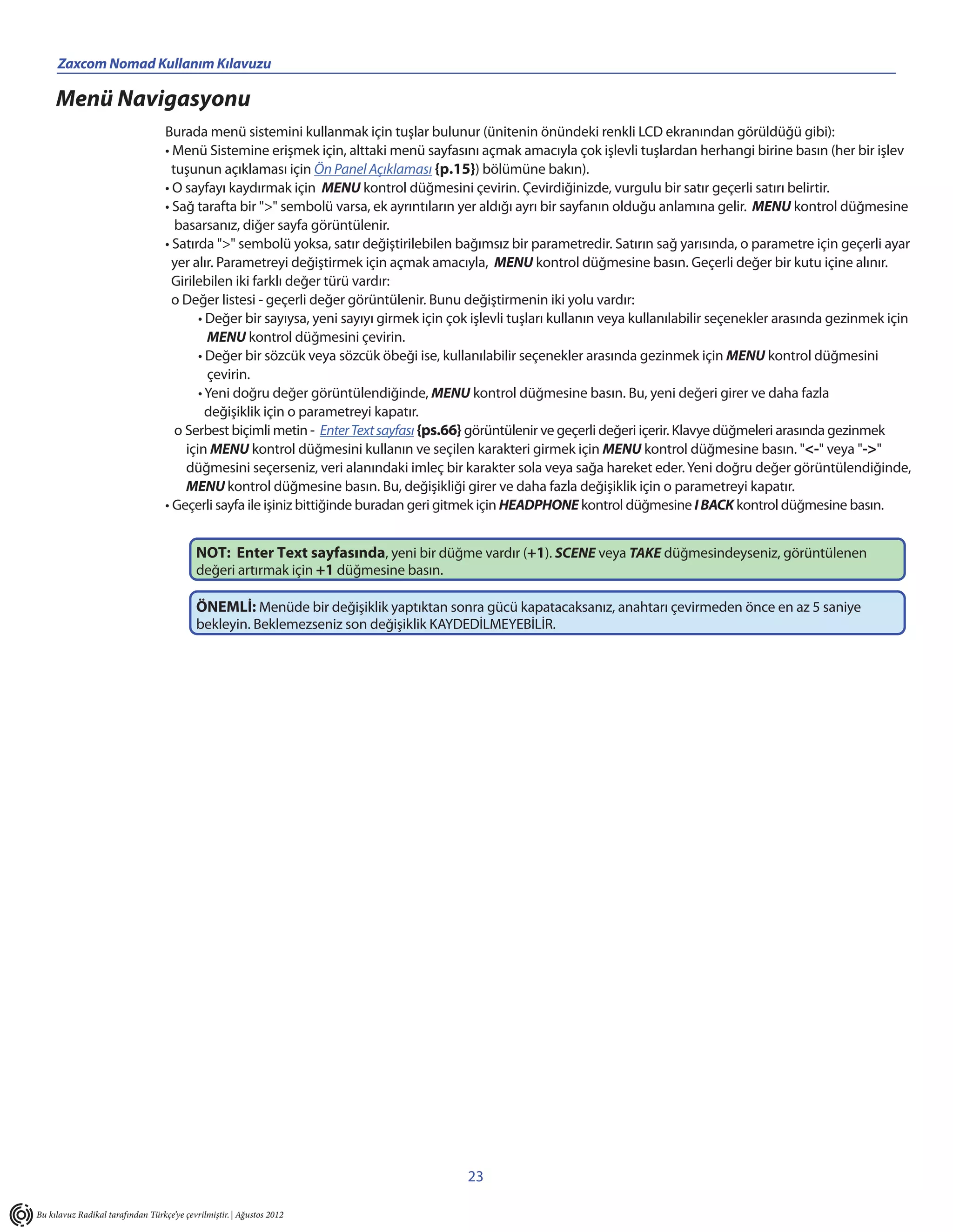 Zaxcom Nomad Kullanım Kılavuzu                                        ______________________
     Menü Navigasyonu
                                   Burada menü sistemini kullanmak için tuşlar bulunur (ünitenin önündeki renkli LCD ekranından görüldüğü gibi):
                                   • Menü Sistemine erişmek için, alttaki menü sayfasını açmak amacıyla çok işlevli tuşlardan herhangi birine basın (her bir işlev
                                     tuşunun açıklaması için Ön Panel Açıklaması {p.15}) bölümüne bakın).
                                   • O sayfayı kaydırmak için MENU kontrol düğmesini çevirin. Çevirdiğinizde, vurgulu bir satır geçerli satırı belirtir.
                                   • Sağ tarafta bir ">" sembolü varsa, ek ayrıntıların yer aldığı ayrı bir sayfanın olduğu anlamına gelir. MENU kontrol düğmesine
                                      basarsanız, diğer sayfa görüntülenir.
                                   • Satırda ">" sembolü yoksa, satır değiştirilebilen bağımsız bir parametredir. Satırın sağ yarısında, o parametre için geçerli ayar
                                     yer alır. Parametreyi değiştirmek için açmak amacıyla, MENU kontrol düğmesine basın. Geçerli değer bir kutu içine alınır.
                                     Girilebilen iki farklı değer türü vardır:
                                     o Değer listesi - geçerli değer görüntülenir. Bunu değiştirmenin iki yolu vardır:
                                           • Değer bir sayıysa, yeni sayıyı girmek için çok işlevli tuşları kullanın veya kullanılabilir seçenekler arasında gezinmek için
                                             MENU kontrol düğmesini çevirin.
                                           • Değer bir sözcük veya sözcük öbeği ise, kullanılabilir seçenekler arasında gezinmek için MENU kontrol düğmesini
                                             çevirin.
                                           • Yeni doğru değer görüntülendiğinde, MENU kontrol düğmesine basın. Bu, yeni değeri girer ve daha fazla
                                             değişiklik için o parametreyi kapatır.
                                      o Serbest biçimli metin - Enter Text sayfası {ps.66} görüntülenir ve geçerli değeri içerir. Klavye düğmeleri arasında gezinmek
                                        için MENU kontrol düğmesini kullanın ve seçilen karakteri girmek için MENU kontrol düğmesine basın. "<-" veya "->"
                                        düğmesini seçerseniz, veri alanındaki imleç bir karakter sola veya sağa hareket eder. Yeni doğru değer görüntülendiğinde,
                                        MENU kontrol düğmesine basın. Bu, değişikliği girer ve daha fazla değişiklik için o parametreyi kapatır.
                                   • Geçerli sayfa ile işiniz bittiğinde buradan geri gitmek için HEADPHONE kontrol düğmesine I BACK kontrol düğmesine basın.


                                           NOT: Enter Text sayfasında, yeni bir düğme vardır (+1). SCENE veya TAKE düğmesindeyseniz, görüntülenen
                                           değeri artırmak için +1 düğmesine basın.

                                           ÖNEMLİ: Menüde bir değişiklik yaptıktan sonra gücü kapatacaksanız, anahtarı çevirmeden önce en az 5 saniye
                                           bekleyin. Beklemezseniz son değişiklik KAYDEDİLMEYEBİLİR.




                                                                                         23

Bu kılavuz Radikal tarafından Türkçe’ye çevrilmiştir. | Ağustos 2012
 
