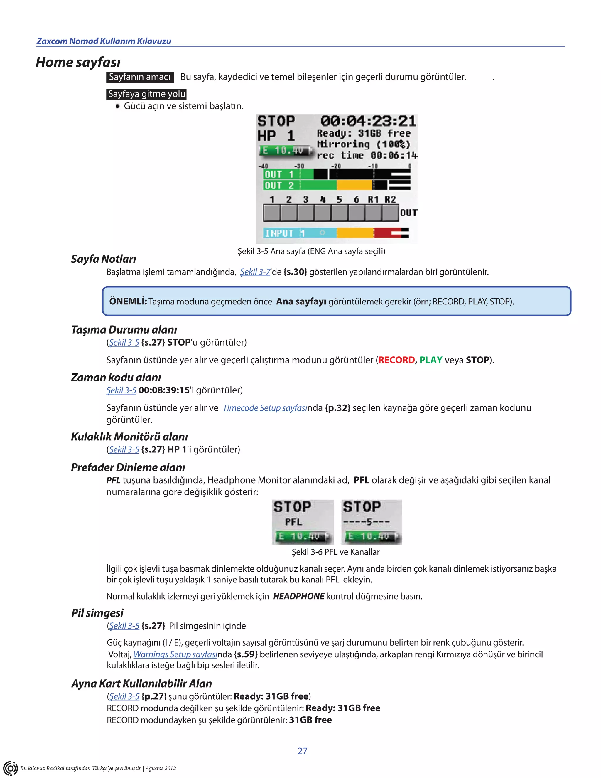 Zaxcom Nomad Kullanım Kılavuzu                                                  ______________________
      Home sayfası
                                      Sayfanın amacı                   Bu sayfa, kaydedici ve temel bileşenler için geçerli durumu görüntüler.   .
                                      Sayfaya gitme yolu
                                          Gücü açın ve sistemi başlatın.




                                                                                     Şekil 3-5 Ana sayfa (ENG Ana sayfa seçili)
                      Sayfa Notları
                                     Başlatma işlemi tamamlandığında, Şekil 3-7'de {s.30} gösterilen yapılandırmalardan biri görüntülenir.


                                      ÖNEMLİ: Taşıma moduna geçmeden önce Ana sayfayı görüntülemek gerekir (örn; RECORD, PLAY, STOP).

                      Taşıma Durumu alanı
                                     (Şekil 3-5 {s.27} STOP'u görüntüler)
                                     Sayfanın üstünde yer alır ve geçerli çalıştırma modunu görüntüler (RECORD, PLAY veya STOP).
                      Zaman kodu alanı
                                     Şekil 3-5 00:08:39:15'i görüntüler)
                                     Sayfanın üstünde yer alır ve Timecode Setup sayfasında {p.32} seçilen kaynağa göre geçerli zaman kodunu
                                     görüntüler.
                      Kulaklık Monitörü alanı
                                     (Şekil 3-5 {s.27} HP 1'i görüntüler)
                      Prefader Dinleme alanı
                                     PFL tuşuna basıldığında, Headphone Monitor alanındaki ad, PFL olarak değişir ve aşağıdaki gibi seçilen kanal
                                     numaralarına göre değişiklik gösterir:




                                                                                                    Şekil 3-6 PFL ve Kanallar
                                     İlgili çok işlevli tuşa basmak dinlemekte olduğunuz kanalı seçer. Aynı anda birden çok kanalı dinlemek istiyorsanız başka
                                     bir çok işlevli tuşu yaklaşık 1 saniye basılı tutarak bu kanalı PFL ekleyin.
                                     Normal kulaklık izlemeyi geri yüklemek için HEADPHONE kontrol düğmesine basın.
                      Pil simgesi
                                     (Şekil 3-5 {s.27} Pil simgesinin içinde
                                     Güç kaynağını (I / E), geçerli voltajın sayısal görüntüsünü ve şarj durumunu belirten bir renk çubuğunu gösterir.
                                     Voltaj, Warnings Setup sayfasında {s.59} belirlenen seviyeye ulaştığında, arkaplan rengi Kırmızıya dönüşür ve birincil
                                     kulaklıklara isteğe bağlı bip sesleri iletilir.

                      Ayna Kart Kullanılabilir Alan
                                     (Şekil 3-5 {p.27} şunu görüntüler: Ready: 31GB free)
                                     RECORD modunda değilken şu şekilde görüntülenir: Ready: 31GB free
                                     RECORD modundayken şu şekilde görüntülenir: 31GB free


                                                                                                     27
Bu kılavuz Radikal tarafından Türkçe’ye çevrilmiştir. | Ağustos 2012
 