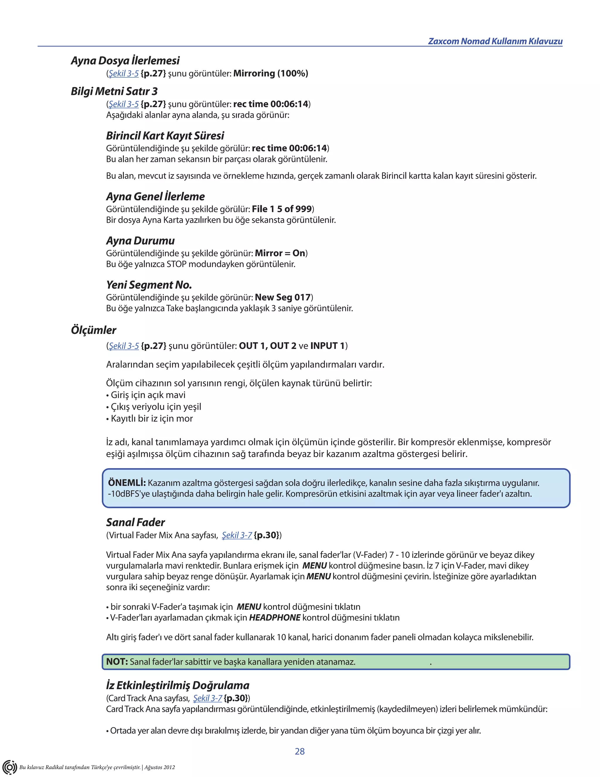 ________________________________________                                              Zaxcom Nomad Kullanım Kılavuzu

                      Ayna Dosya İlerlemesi
                                     (Şekil 3-5 {p.27} şunu görüntüler: Mirroring (100%)
                      Bilgi Metni Satır 3
                                     (Şekil 3-5 {p.27} şunu görüntüler: rec time 00:06:14)
                                     Aşağıdaki alanlar ayna alanda, şu sırada görünür:

                                     Birincil Kart Kayıt Süresi
                                     Görüntülendiğinde şu şekilde görülür: rec time 00:06:14)
                                     Bu alan her zaman sekansın bir parçası olarak görüntülenir.
                                     Bu alan, mevcut iz sayısında ve örnekleme hızında, gerçek zamanlı olarak Birincil kartta kalan kayıt süresini gösterir.

                                     Ayna Genel İlerleme
                                     Görüntülendiğinde şu şekilde görülür: File 1 5 of 999)
                                     Bir dosya Ayna Karta yazılırken bu öğe sekansta görüntülenir.

                                     Ayna Durumu
                                     Görüntülendiğinde şu şekilde görünür: Mirror = On)
                                     Bu öğe yalnızca STOP modundayken görüntülenir.

                                     Yeni Segment No.
                                     Görüntülendiğinde şu şekilde görünür: New Seg 017)
                                     Bu öğe yalnızca Take başlangıcında yaklaşık 3 saniye görüntülenir.

                      Ölçümler
                                     (Şekil 3-5 {p.27} şunu görüntüler: OUT 1, OUT 2 ve INPUT 1)
                                     Aralarından seçim yapılabilecek çeşitli ölçüm yapılandırmaları vardır.
                                     Ölçüm cihazının sol yarısının rengi, ölçülen kaynak türünü belirtir:
                                     • Giriş için açık mavi
                                     • Çıkış veriyolu için yeşil
                                     • Kayıtlı bir iz için mor

                                     İz adı, kanal tanımlamaya yardımcı olmak için ölçümün içinde gösterilir. Bir kompresör eklenmişse, kompresör
                                     eşiği aşılmışsa ölçüm cihazının sağ tarafında beyaz bir kazanım azaltma göstergesi belirir.

                                      ÖNEMLİ: Kazanım azaltma göstergesi sağdan sola doğru ilerledikçe, kanalın sesine daha fazla sıkıştırma uygulanır.
                                      -10dBFS'ye ulaştığında daha belirgin hale gelir. Kompresörün etkisini azaltmak için ayar veya lineer fader'ı azaltın.


                                     Sanal Fader
                                     (Virtual Fader Mix Ana sayfası, Şekil 3-7 {p.30})

                                     Virtual Fader Mix Ana sayfa yapılandırma ekranı ile, sanal fader'lar (V-Fader) 7 - 10 izlerinde görünür ve beyaz dikey
                                     vurgulamalarla mavi renktedir. Bunlara erişmek için MENU kontrol düğmesine basın. İz 7 için V-Fader, mavi dikey
                                     vurgulara sahip beyaz renge dönüşür. Ayarlamak için MENU kontrol düğmesini çevirin. İsteğinize göre ayarladıktan
                                     sonra iki seçeneğiniz vardır:

                                     • bir sonraki V-Fader'a taşımak için MENU kontrol düğmesini tıklatın
                                     • V-Fader'ları ayarlamadan çıkmak için HEADPHONE kontrol düğmesini tıklatın

                                     Altı giriş fader'ı ve dört sanal fader kullanarak 10 kanal, harici donanım fader paneli olmadan kolayca mikslenebilir.

                                     NOT: Sanal fader'lar sabittir ve başka kanallara yeniden atanamaz.                           .

                                     İz Etkinleştirilmiş Doğrulama
                                     (Card Track Ana sayfası, Şekil 3-7 {p.30})
                                     Card Track Ana sayfa yapılandırması görüntülendiğinde, etkinleştirilmemiş (kaydedilmeyen) izleri belirlemek mümkündür:

                                     • Ortada yer alan devre dışı bırakılmış izlerde, bir yandan diğer yana tüm ölçüm boyunca bir çizgi yer alır.

                                                                                           28
Bu kılavuz Radikal tarafından Türkçe’ye çevrilmiştir. | Ağustos 2012
 
