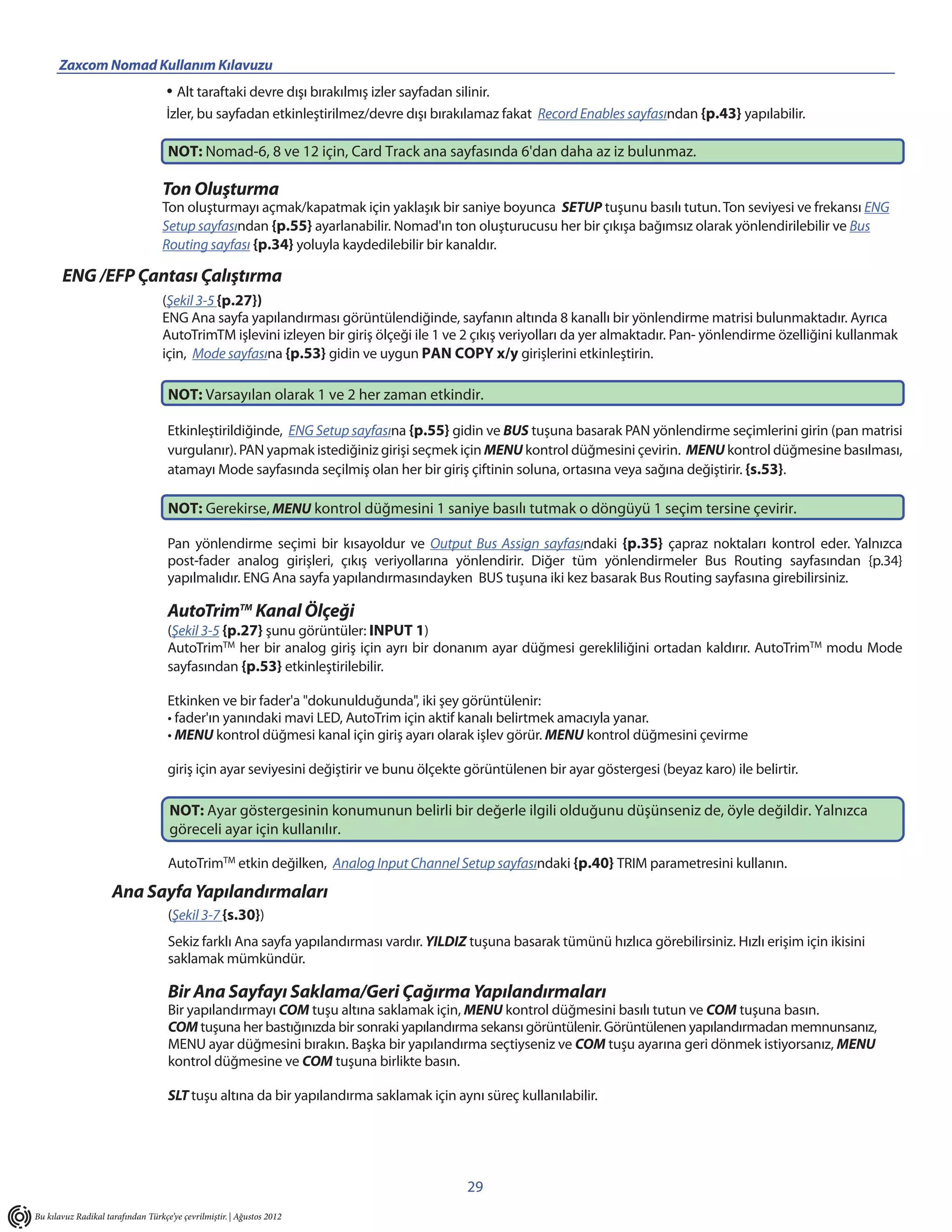 Zaxcom Nomad Kullanım Kılavuzu                                   _____________________________________________________
                                    • Alt taraftaki devre dışı bırakılmış izler sayfadan silinir.
                                    İzler, bu sayfadan etkinleştirilmez/devre dışı bırakılamaz fakat Record Enables sayfasından {p.43} yapılabilir.

                                    NOT: Nomad-6, 8 ve 12 için, Card Track ana sayfasında 6'dan daha az iz bulunmaz.

                                   Ton Oluşturma
                                   Ton oluşturmayı açmak/kapatmak için yaklaşık bir saniye boyunca SETUP tuşunu basılı tutun. Ton seviyesi ve frekansı ENG
                                   Setup sayfasından {p.55} ayarlanabilir. Nomad'ın ton oluşturucusu her bir çıkışa bağımsız olarak yönlendirilebilir ve Bus
                                   Routing sayfası {p.34} yoluyla kaydedilebilir bir kanaldır.

       ENG /EFP Çantası Çalıştırma
                                   (Şekil 3-5 {p.27})
                                   ENG Ana sayfa yapılandırması görüntülendiğinde, sayfanın altında 8 kanallı bir yönlendirme matrisi bulunmaktadır. Ayrıca
                                   AutoTrimTM işlevini izleyen bir giriş ölçeği ile 1 ve 2 çıkış veriyolları da yer almaktadır. Pan- yönlendirme özelliğini kullanmak
                                   için, Mode sayfasına {p.53} gidin ve uygun PAN COPY x/y girişlerini etkinleştirin.

                                    NOT: Varsayılan olarak 1 ve 2 her zaman etkindir.

                                    Etkinleştirildiğinde, ENG Setup sayfasına {p.55} gidin ve BUS tuşuna basarak PAN yönlendirme seçimlerini girin (pan matrisi
                                    vurgulanır). PAN yapmak istediğiniz girişi seçmek için MENU kontrol düğmesini çevirin. MENU kontrol düğmesine basılması,
                                    atamayı Mode sayfasında seçilmiş olan her bir giriş çiftinin soluna, ortasına veya sağına değiştirir. {s.53}.

                                    NOT: Gerekirse, MENU kontrol düğmesini 1 saniye basılı tutmak o döngüyü 1 seçim tersine çevirir.

                                    Pan yönlendirme seçimi bir kısayoldur ve Output Bus Assign sayfasındaki {p.35} çapraz noktaları kontrol eder. Yalnızca
                                    post-fader analog girişleri, çıkış veriyollarına yönlendirir. Diğer tüm yönlendirmeler Bus Routing sayfasından {p.34}
                                    yapılmalıdır. ENG Ana sayfa yapılandırmasındayken BUS tuşuna iki kez basarak Bus Routing sayfasına girebilirsiniz.

                                    AutoTrimTM Kanal Ölçeği
                                    (Şekil 3-5 {p.27} şunu görüntüler: INPUT 1)
                                    AutoTrimTM her bir analog giriş için ayrı bir donanım ayar düğmesi gerekliliğini ortadan kaldırır. AutoTrimTM modu Mode
                                    sayfasından {p.53} etkinleştirilebilir.

                                    Etkinken ve bir fader'a "dokunulduğunda", iki şey görüntülenir:
                                    • fader'ın yanındaki mavi LED, AutoTrim için aktif kanalı belirtmek amacıyla yanar.
                                    • MENU kontrol düğmesi kanal için giriş ayarı olarak işlev görür. MENU kontrol düğmesini çevirme

                                    giriş için ayar seviyesini değiştirir ve bunu ölçekte görüntülenen bir ayar göstergesi (beyaz karo) ile belirtir.

                                     NOT: Ayar göstergesinin konumunun belirli bir değerle ilgili olduğunu düşünseniz de, öyle değildir. Yalnızca
                                     göreceli ayar için kullanılır.

                                    AutoTrimTM etkin değilken, Analog Input Channel Setup sayfasındaki {p.40} TRIM parametresini kullanın.

                     Ana Sayfa Yapılandırmaları
                                    (Şekil 3-7 {s.30})
                                    Sekiz farklı Ana sayfa yapılandırması vardır. YILDIZ tuşuna basarak tümünü hızlıca görebilirsiniz. Hızlı erişim için ikisini
                                    saklamak mümkündür.

                                    Bir Ana Sayfayı Saklama/Geri Çağırma Yapılandırmaları
                                    Bir yapılandırmayı COM tuşu altına saklamak için, MENU kontrol düğmesini basılı tutun ve COM tuşuna basın.
                                    COM tuşuna her bastığınızda bir sonraki yapılandırma sekansı görüntülenir. Görüntülenen yapılandırmadan memnunsanız,
                                    MENU ayar düğmesini bırakın. Başka bir yapılandırma seçtiyseniz ve COM tuşu ayarına geri dönmek istiyorsanız, MENU
                                    kontrol düğmesine ve COM tuşuna birlikte basın.

                                    SLT tuşu altına da bir yapılandırma saklamak için aynı süreç kullanılabilir.




                                                                                            29
Bu kılavuz Radikal tarafından Türkçe’ye çevrilmiştir. | Ağustos 2012
 