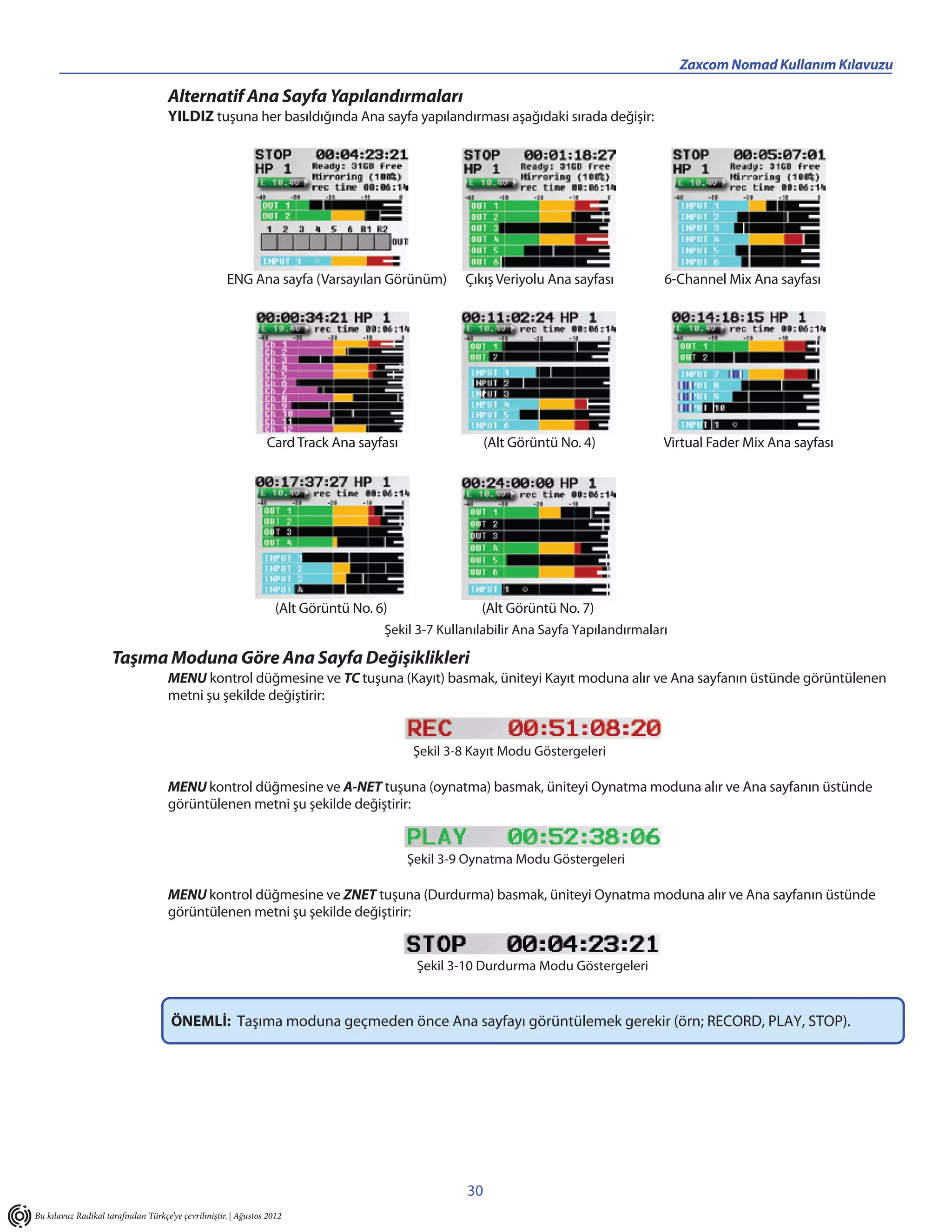 _____________________________________________                                                                Zaxcom Nomad Kullanım Kılavuzu

                                    Alternatif Ana Sayfa Yapılandırmaları
                                    YILDIZ tuşuna her basıldığında Ana sayfa yapılandırması aşağıdaki sırada değişir:




                                                    ENG Ana sayfa (Varsayılan Görünüm)            Çıkış Veriyolu Ana sayfası          6-Channel Mix Ana sayfası




                                                               Card Track Ana sayfası                  (Alt Görüntü No. 4)            Virtual Fader Mix Ana sayfası




                                                                  (Alt Görüntü No. 6)                (Alt Görüntü No. 7)
                                                                                    Şekil 3-7 Kullanılabilir Ana Sayfa Yapılandırmaları

                     Taşıma Moduna Göre Ana Sayfa Değişiklikleri
                                    MENU kontrol düğmesine ve TC tuşuna (Kayıt) basmak, üniteyi Kayıt moduna alır ve Ana sayfanın üstünde görüntülenen
                                    metni şu şekilde değiştirir:


                                                                                         Şekil 3-8 Kayıt Modu Göstergeleri

                                    MENU kontrol düğmesine ve A-NET tuşuna (oynatma) basmak, üniteyi Oynatma moduna alır ve Ana sayfanın üstünde
                                    görüntülenen metni şu şekilde değiştirir:


                                                                                        Şekil 3-9 Oynatma Modu Göstergeleri

                                    MENU kontrol düğmesine ve ZNET tuşuna (Durdurma) basmak, üniteyi Oynatma moduna alır ve Ana sayfanın üstünde
                                    görüntülenen metni şu şekilde değiştirir:


                                                                                         Şekil 3-10 Durdurma Modu Göstergeleri


                                     ÖNEMLİ: Taşıma moduna geçmeden önce Ana sayfayı görüntülemek gerekir (örn; RECORD, PLAY, STOP).




                                                                                                  30
Bu kılavuz Radikal tarafından Türkçe’ye çevrilmiştir. | Ağustos 2012
 
