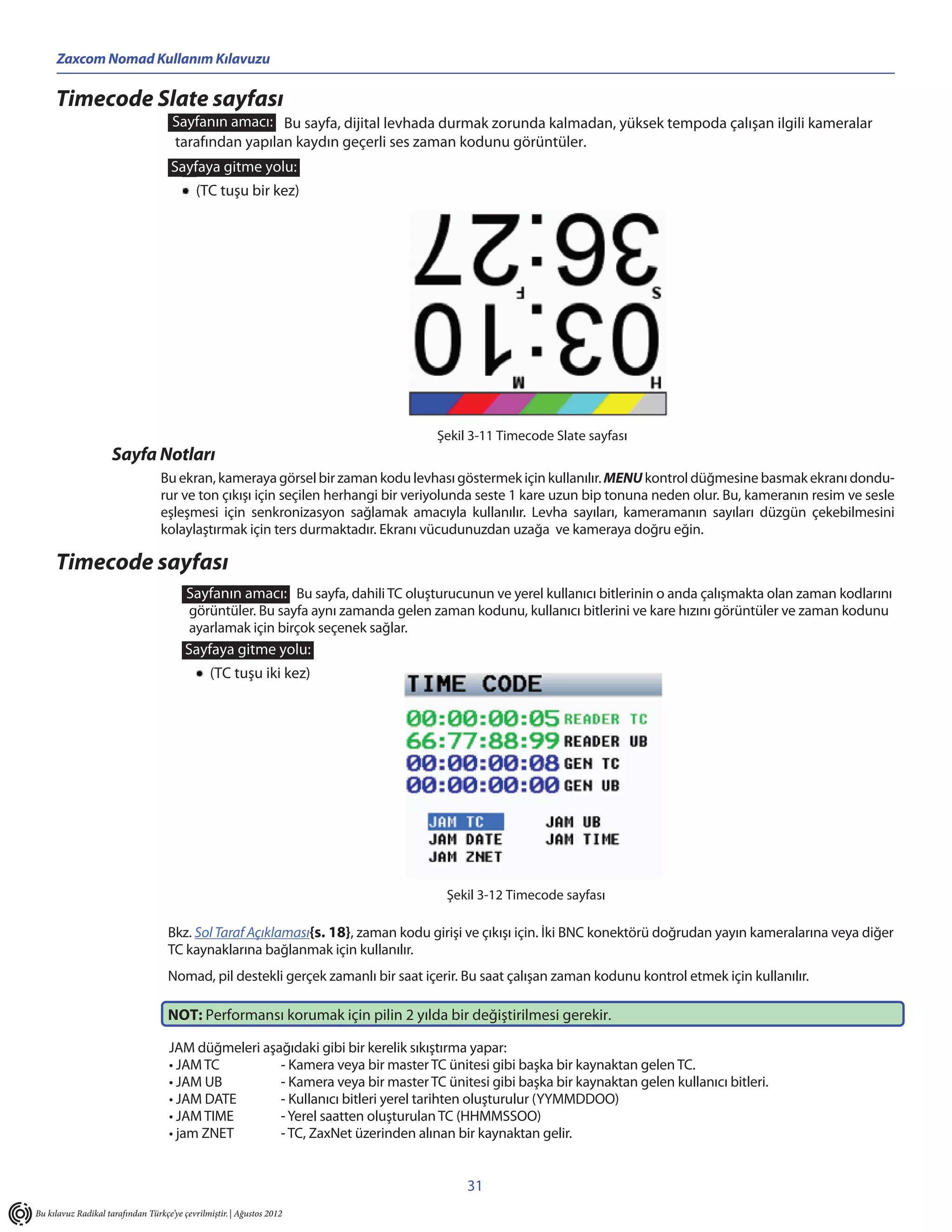 Zaxcom Nomad Kullanım Kılavuzu

     Timecode Slate sayfası
                                     Sayfanın amacı: Bu sayfa, dijital levhada durmak zorunda kalmadan, yüksek tempoda çalışan ilgili kameralar
                                     tarafından yapılan kaydın geçerli ses zaman kodunu görüntüler.
                                     Sayfaya gitme yolu:
                                            (TC tuşu bir kez)




                                                                                  Şekil 3-11 Timecode Slate sayfası
                     Sayfa Notları
                                  Bu ekran, kameraya görsel bir zaman kodu levhası göstermek için kullanılır. MENU kontrol düğmesine basmak ekranı dondu-
                                  rur ve ton çıkışı için seçilen herhangi bir veriyolunda seste 1 kare uzun bip tonuna neden olur. Bu, kameranın resim ve sesle
                                  eşleşmesi için senkronizasyon sağlamak amacıyla kullanılır. Levha sayıları, kameramanın sayıları düzgün çekebilmesini
                                  kolaylaştırmak için ters durmaktadır. Ekranı vücudunuzdan uzağa ve kameraya doğru eğin.

     Timecode sayfası
                                         Sayfanın amacı: Bu sayfa, dahili TC oluşturucunun ve yerel kullanıcı bitlerinin o anda çalışmakta olan zaman kodlarını
                                          görüntüler. Bu sayfa aynı zamanda gelen zaman kodunu, kullanıcı bitlerini ve kare hızını görüntüler ve zaman kodunu
                                          ayarlamak için birçok seçenek sağlar.
                                         Sayfaya gitme yolu:
                                                (TC tuşu iki kez)




                                                                                    Şekil 3-12 Timecode sayfası

                                    Bkz. Sol Taraf Açıklaması{s. 18}, zaman kodu girişi ve çıkışı için. İki BNC konektörü doğrudan yayın kameralarına veya diğer
                                    TC kaynaklarına bağlanmak için kullanılır.
                                    Nomad, pil destekli gerçek zamanlı bir saat içerir. Bu saat çalışan zaman kodunu kontrol etmek için kullanılır.

                                    NOT: Performansı korumak için pilin 2 yılda bir değiştirilmesi gerekir.

                                    JAM düğmeleri aşağıdaki gibi bir kerelik sıkıştırma yapar:
                                    • JAM TC         - Kamera veya bir master TC ünitesi gibi başka bir kaynaktan gelen TC.
                                    • JAM UB         - Kamera veya bir master TC ünitesi gibi başka bir kaynaktan gelen kullanıcı bitleri.
                                    • JAM DATE       - Kullanıcı bitleri yerel tarihten oluşturulur (YYMMDDOO)
                                    • JAM TIME       - Yerel saatten oluşturulan TC (HHMMSSOO)
                                    • jam ZNET       - TC, ZaxNet üzerinden alınan bir kaynaktan gelir.


                                                                                       31
Bu kılavuz Radikal tarafından Türkçe’ye çevrilmiştir. | Ağustos 2012
 