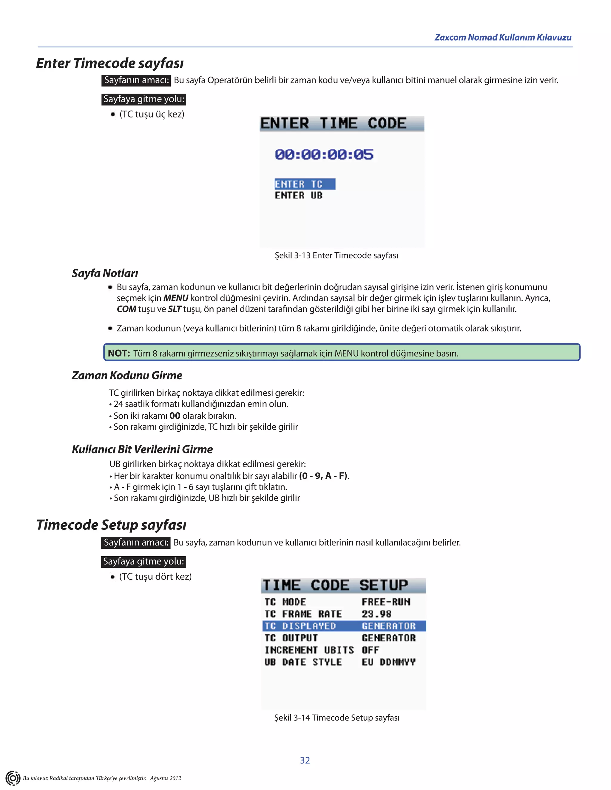 Zaxcom Nomad Kullanım Kılavuzu

     Enter Timecode sayfası
                                   Sayfanın amacı: Bu sayfa Operatörün belirli bir zaman kodu ve/veya kullanıcı bitini manuel olarak girmesine izin verir.
                                  Sayfaya gitme yolu:
                                         (TC tuşu üç kez)




                                                                                    Şekil 3-13 Enter Timecode sayfası

                     Sayfa Notları
                                        Bu sayfa, zaman kodunun ve kullanıcı bit değerlerinin doğrudan sayısal girişine izin verir. İstenen giriş konumunu
                                        seçmek için MENU kontrol düğmesini çevirin. Ardından sayısal bir değer girmek için işlev tuşlarını kullanın. Ayrıca,
                                        COM tuşu ve SLT tuşu, ön panel düzeni tarafından gösterildiği gibi her birine iki sayı girmek için kullanılır.

                                        Zaman kodunun (veya kullanıcı bitlerinin) tüm 8 rakamı girildiğinde, ünite değeri otomatik olarak sıkıştırır.

                                    NOT: Tüm 8 rakamı girmezseniz sıkıştırmayı sağlamak için MENU kontrol düğmesine basın.

                     Zaman Kodunu Girme
                                     TC girilirken birkaç noktaya dikkat edilmesi gerekir:
                                     • 24 saatlik formatı kullandığınızdan emin olun.
                                     • Son iki rakamı 00 olarak bırakın.
                                     • Son rakamı girdiğinizde, TC hızlı bir şekilde girilir

                     Kullanıcı Bit Verilerini Girme
                                     UB girilirken birkaç noktaya dikkat edilmesi gerekir:
                                     • Her bir karakter konumu onaltılık bir sayı alabilir (0 - 9, A - F).
                                     • A - F girmek için 1 - 6 sayı tuşlarını çift tıklatın.
                                     • Son rakamı girdiğinizde, UB hızlı bir şekilde girilir


     Timecode Setup sayfası
                                  Sayfanın amacı: Bu sayfa, zaman kodunun ve kullanıcı bitlerinin nasıl kullanılacağını belirler.
                                  Sayfaya gitme yolu:
                                         (TC tuşu dört kez)




                                                                                    Şekil 3-14 Timecode Setup sayfası



                                                                                           32
Bu kılavuz Radikal tarafından Türkçe’ye çevrilmiştir. | Ağustos 2012
 