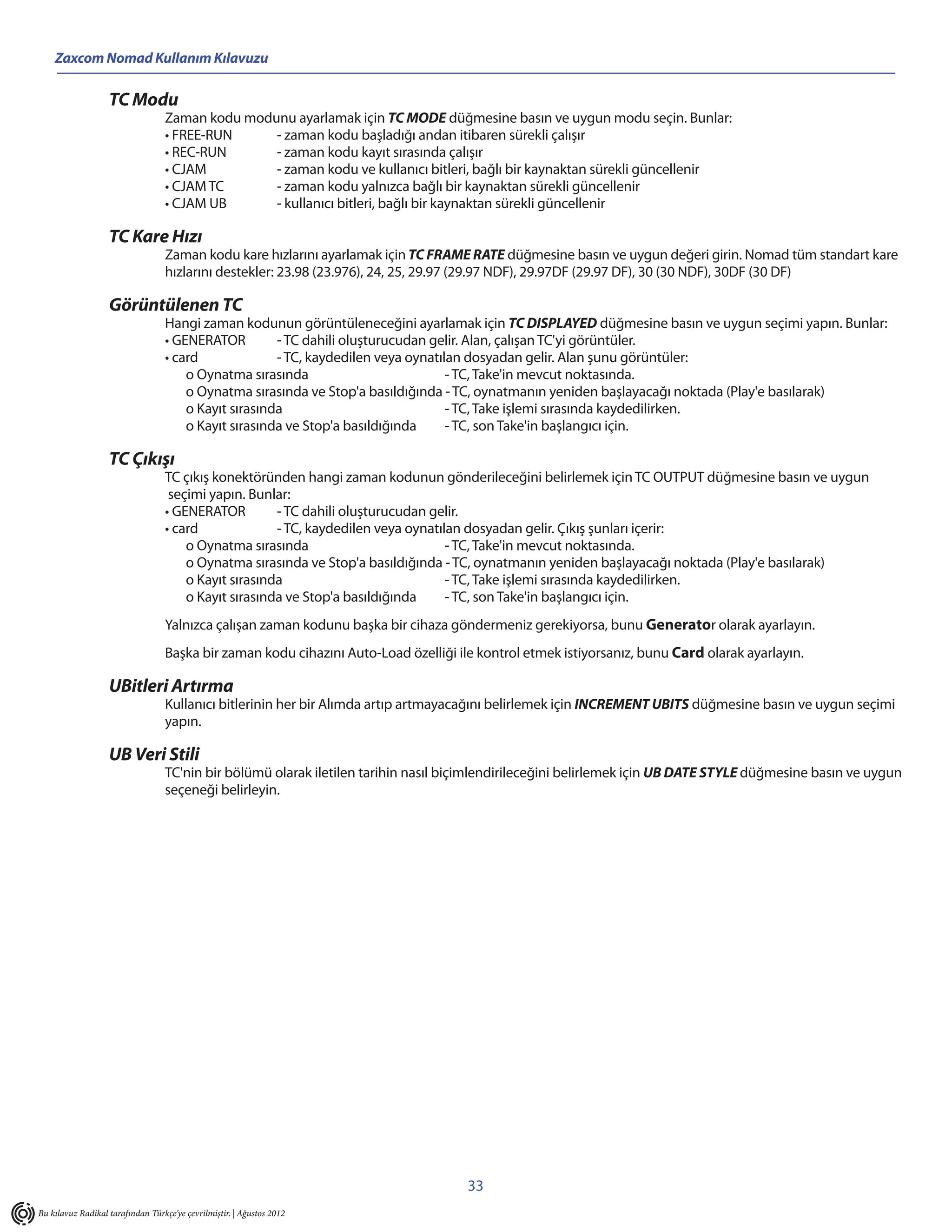 Zaxcom Nomad Kullanım Kılavuzu

                   TC Modu
                                  Zaman kodu modunu ayarlamak için TC MODE düğmesine basın ve uygun modu seçin. Bunlar:
                                  • FREE-RUN     - zaman kodu başladığı andan itibaren sürekli çalışır
                                  • REC-RUN      - zaman kodu kayıt sırasında çalışır
                                  • CJAM         - zaman kodu ve kullanıcı bitleri, bağlı bir kaynaktan sürekli güncellenir
                                  • CJAM TC      - zaman kodu yalnızca bağlı bir kaynaktan sürekli güncellenir
                                  • CJAM UB      - kullanıcı bitleri, bağlı bir kaynaktan sürekli güncellenir

                   TC Kare Hızı
                                  Zaman kodu kare hızlarını ayarlamak için TC FRAME RATE düğmesine basın ve uygun değeri girin. Nomad tüm standart kare
                                  hızlarını destekler: 23.98 (23.976), 24, 25, 29.97 (29.97 NDF), 29.97DF (29.97 DF), 30 (30 NDF), 30DF (30 DF)

                   Görüntülenen TC
                                  Hangi zaman kodunun görüntüleneceğini ayarlamak için TC DISPLAYED düğmesine basın ve uygun seçimi yapın. Bunlar:
                                  • GENERATOR         - TC dahili oluşturucudan gelir. Alan, çalışan TC'yi görüntüler.
                                  • card              - TC, kaydedilen veya oynatılan dosyadan gelir. Alan şunu görüntüler:
                                      o Oynatma sırasında                          - TC, Take'in mevcut noktasında.
                                      o Oynatma sırasında ve Stop'a basıldığında - TC, oynatmanın yeniden başlayacağı noktada (Play'e basılarak)
                                      o Kayıt sırasında                            - TC, Take işlemi sırasında kaydedilirken.
                                      o Kayıt sırasında ve Stop'a basıldığında     - TC, son Take'in başlangıcı için.

                   TC Çıkışı
                                  TC çıkış konektöründen hangi zaman kodunun gönderileceğini belirlemek için TC OUTPUT düğmesine basın ve uygun
                                   seçimi yapın. Bunlar:
                                  • GENERATOR         - TC dahili oluşturucudan gelir.
                                  • card              - TC, kaydedilen veya oynatılan dosyadan gelir. Çıkış şunları içerir:
                                      o Oynatma sırasında                          - TC, Take'in mevcut noktasında.
                                      o Oynatma sırasında ve Stop'a basıldığında - TC, oynatmanın yeniden başlayacağı noktada (Play'e basılarak)
                                      o Kayıt sırasında                            - TC, Take işlemi sırasında kaydedilirken.
                                      o Kayıt sırasında ve Stop'a basıldığında     - TC, son Take'in başlangıcı için.
                                  Yalnızca çalışan zaman kodunu başka bir cihaza göndermeniz gerekiyorsa, bunu Generator olarak ayarlayın.
                                  Başka bir zaman kodu cihazını Auto-Load özelliği ile kontrol etmek istiyorsanız, bunu Card olarak ayarlayın.

                   UBitleri Artırma
                                  Kullanıcı bitlerinin her bir Alımda artıp artmayacağını belirlemek için INCREMENT UBITS düğmesine basın ve uygun seçimi
                                  yapın.

                   UB Veri Stili
                                  TC'nin bir bölümü olarak iletilen tarihin nasıl biçimlendirileceğini belirlemek için UB DATE STYLE düğmesine basın ve uygun
                                  seçeneği belirleyin.




                                                                                     33
Bu kılavuz Radikal tarafından Türkçe’ye çevrilmiştir. | Ağustos 2012
 