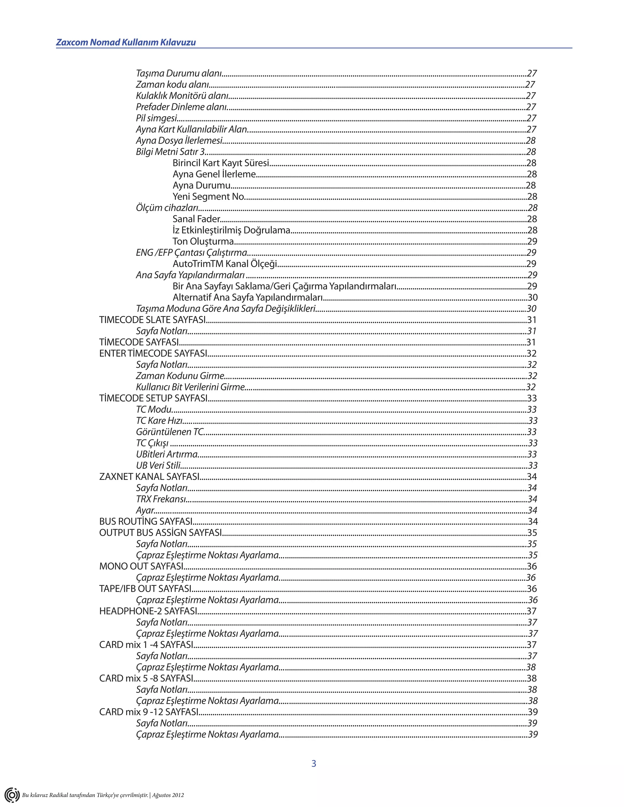 Zaxcom Nomad Kullanım Kılavuzu                                               ________________________________________________________

                                        Taşıma Durumu alanı.....................................................................................................................................................27
                                        Zaman kodu alanı............................................................................................................................................................27
                                        Kulaklık Monitörü alanı....................................................................................................................................................27
                                        Prefader Dinleme alanı.....................................................................................................................................................27
                                        Pil simgesi..............................................................................................................................................................................27
                                        Ayna Kart Kullanılabilir Alan...........................................................................................................................................27
                                        Ayna Dosya İlerlemesi.......................................................................................................................................................28
                                        Bilgi Metni Satır 3................................................................................................................................................................28
                                                     Birincil Kart Kayıt Süresi................................................................................................................................28
                                                     Ayna Genel İlerleme.......................................................................................................................................28
                                                     Ayna Durumu...................................................................................................................................................28
                                                     Yeni Segment No.............................................................................................................................................28
                                        Ölçüm cihazları....................................................................................................................................................................28
                                                     Sanal Fader.........................................................................................................................................................28
                                                     İz Etkinleştirilmiş Doğrulama......................................................................................................................28
                                                     Ton Oluşturma..................................................................................................................................................29
                                        ENG /EFP Çantası Çalıştırma...........................................................................................................................................29
                                                     AutoTrimTM Kanal Ölçeği............................................................................................................................29
                                        Ana Sayfa Yapılandırmaları ............................................................................................................................................29
                                                     Bir Ana Sayfayı Saklama/Geri Çağırma Yapılandırmaları.................................................................29
                                                     Alternatif Ana Sayfa Yapılandırmaları......................................................................................................30
                                        Taşıma Moduna Göre Ana Sayfa Değişiklikleri.........................................................................................................30
                                TIMECODE SLATE SAYFASI................................................................................................................................................................31
                                        Sayfa Notları.........................................................................................................................................................................31
                                TİMECODE SAYFASI.............................................................................................................................................................................31
                                ENTER TİMECODE SAYFASI...............................................................................................................................................................32
                                        Sayfa Notları.........................................................................................................................................................................32
                                        Zaman Kodunu Girme.......................................................................................................................................................32
                                        Kullanıcı Bit Verilerini Girme............................................................................................................................................32
                                TİMECODE SETUP SAYFASI...............................................................................................................................................................33
                                        TC Modu.................................................................................................................................................................................33
                                        TC Kare Hızı............................................................................................................................................................................33
                                        Görüntülenen TC.................................................................................................................................................................33
                                        TC Çıkışı ..................................................................................................................................................................................33
                                        UBitleri Artırma....................................................................................................................................................................33
                                        UB Veri Stili.............................................................................................................................................................................33
                                ZAXNET KANAL SAYFASI...................................................................................................................................................................34
                                        Sayfa Notları.........................................................................................................................................................................34
                                        TRX Frekansı..........................................................................................................................................................................34
                                        Ayar..........................................................................................................................................................................................34
                                BUS ROUTİNG SAYFASI.......................................................................................................................................................................34
                                OUTPUT BUS ASSİGN SAYFASI........................................................................................................................................................35
                                        Sayfa Notları.........................................................................................................................................................................35
                                        Çapraz Eşleştirme Noktası Ayarlama............................................................................................................................35
                                MONO OUT SAYFASI...........................................................................................................................................................................36
                                        Çapraz Eşleştirme Noktası Ayarlama...........................................................................................................................36
                                TAPE/IFB OUT SAYFASI.......................................................................................................................................................................36
                                        Çapraz Eşleştirme Noktası Ayarlama............................................................................................................................36
                                HEADPHONE-2 SAYFASI....................................................................................................................................................................37
                                        Sayfa Notları.........................................................................................................................................................................37
                                        Çapraz Eşleştirme Noktası Ayarlama............................................................................................................................37
                                CARD mix 1 -4 SAYFASI......................................................................................................................................................................37
                                        Sayfa Notları.........................................................................................................................................................................37
                                        Çapraz Eşleştirme Noktası Ayarlama...........................................................................................................................38
                                CARD mix 5 -8 SAYFASI......................................................................................................................................................................38
                                        Sayfa Notları.........................................................................................................................................................................38
                                        Çapraz Eşleştirme Noktası Ayarlama............................................................................................................................38
                                CARD mix 9 -12 SAYFASI....................................................................................................................................................................39
                                        Sayfa Notları.........................................................................................................................................................................39
                                        Çapraz Eşleştirme Noktası Ayarlama............................................................................................................................39

                                                                                                                                3

Bu kılavuz Radikal tarafından Türkçe’ye çevrilmiştir. | Ağustos 2012
 