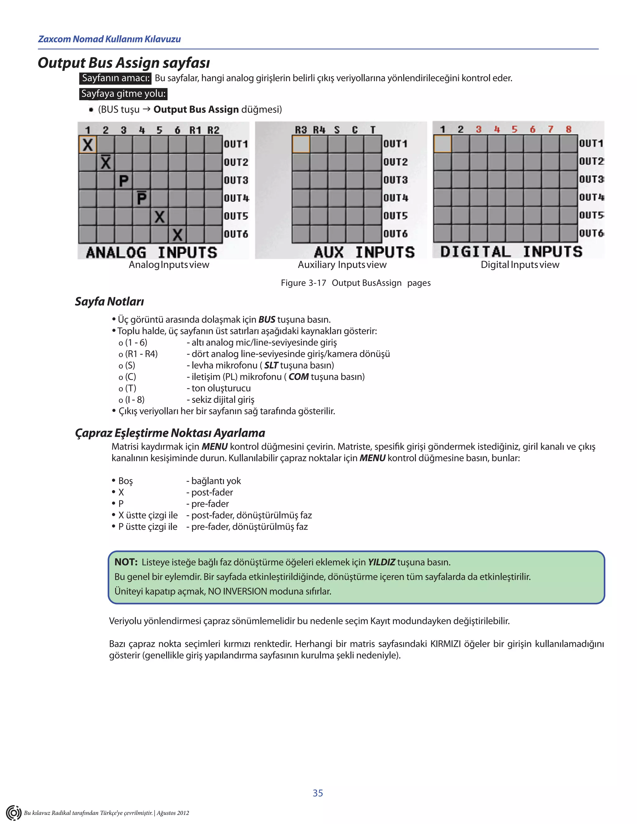 Zaxcom Nomad Kullanım Kılavuzu

     Output Bus Assign sayfası
                       Sayfanın amacı: Bu sayfalar, hangi analog girişlerin belirli çıkış veriyollarına yönlendirileceğini kontrol eder.
                       Sayfaya gitme yolu:
                              (BUS tuşu  Output Bus Assign düğmesi)




                                           Analog Inputs view                                Auxiliary Inputs view                  Digital Inputs view
                                                                                         Figure 3-17 Output BusAssign pages

                    Sayfa Notları
                                    • Üç görüntü arasında dolaşmak için BUS tuşuna basın.
                                    • Toplu halde, üç sayfanın üst satırları aşağıdaki kaynakları gösterir:
                                      o (1 - 6)          - altı analog mic/line-seviyesinde giriş
                                      o (R1 - R4)        - dört analog line-seviyesinde giriş/kamera dönüşü
                                      o (S)              - levha mikrofonu ( SLT tuşuna basın)
                                      o (C)              - iletişim (PL) mikrofonu ( COM tuşuna basın)
                                      o (T)              - ton oluşturucu
                                      o (I - 8)          - sekiz dijital giriş
                                    • Çıkış veriyolları her bir sayfanın sağ tarafında gösterilir.
                    Çapraz Eşleştirme Noktası Ayarlama
                                    Matrisi kaydırmak için MENU kontrol düğmesini çevirin. Matriste, spesifik girişi göndermek istediğiniz, giril kanalı ve çıkış
                                    kanalının kesişiminde durun. Kullanılabilir çapraz noktalar için MENU kontrol düğmesine basın, bunlar:

                                    • Boş                         - bağlantı yok
                                    •X                            - post-fader
                                    •P                            - pre-fader
                                    • X üstte çizgi ile           - post-fader, dönüştürülmüş faz
                                    • P üstte çizgi ile           - pre-fader, dönüştürülmüş faz


                                     NOT: Listeye isteğe bağlı faz dönüştürme öğeleri eklemek için YILDIZ tuşuna basın.
                                     Bu genel bir eylemdir. Bir sayfada etkinleştirildiğinde, dönüştürme içeren tüm sayfalarda da etkinleştirilir.
                                     Üniteyi kapatıp açmak, NO INVERSION moduna sıfırlar.

                                   Veriyolu yönlendirmesi çapraz sönümlemelidir bu nedenle seçim Kayıt modundayken değiştirilebilir.

                                   Bazı çapraz nokta seçimleri kırmızı renktedir. Herhangi bir matris sayfasındaki KIRMIZI öğeler bir girişin kullanılamadığını
                                   gösterir (genellikle giriş yapılandırma sayfasının kurulma şekli nedeniyle).




                                                                                                    35
Bu kılavuz Radikal tarafından Türkçe’ye çevrilmiştir. | Ağustos 2012
 