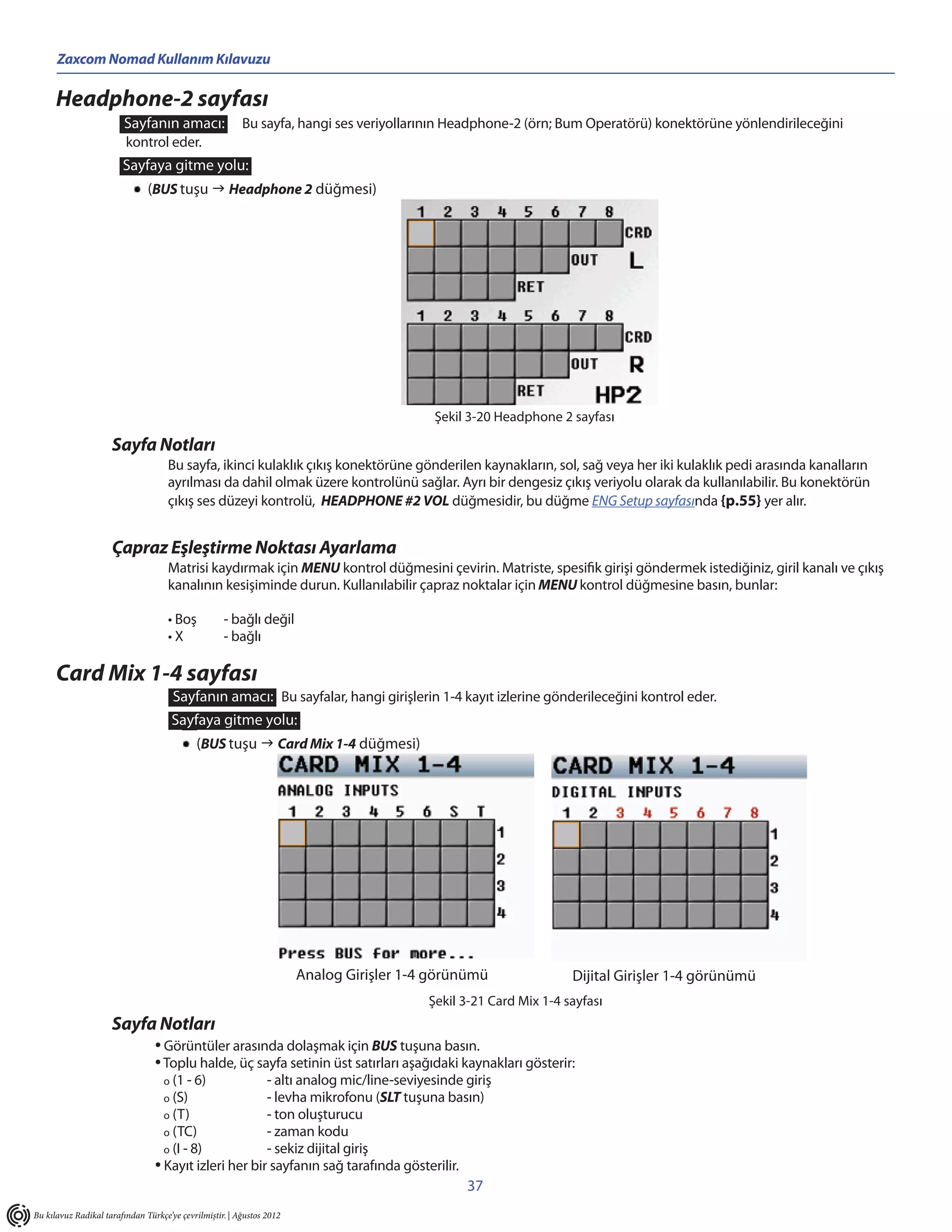 Zaxcom Nomad Kullanım Kılavuzu

      Headphone-2 sayfası
                        Sayfanın amacı:                  Bu sayfa, hangi ses veriyollarının Headphone-2 (örn; Bum Operatörü) konektörüne yönlendirileceğini
                         kontrol eder.
                        Sayfaya gitme yolu:
                               (BUS tuşu  Headphone 2 düğmesi)




                                                                                           Şekil 3-20 Headphone 2 sayfası

                     Sayfa Notları
                                     Bu sayfa, ikinci kulaklık çıkış konektörüne gönderilen kaynakların, sol, sağ veya her iki kulaklık pedi arasında kanalların
                                     ayrılması da dahil olmak üzere kontrolünü sağlar. Ayrı bir dengesiz çıkış veriyolu olarak da kullanılabilir. Bu konektörün
                                     çıkış ses düzeyi kontrolü, HEADPHONE #2 VOL düğmesidir, bu düğme ENG Setup sayfasında {p.55} yer alır.


                     Çapraz Eşleştirme Noktası Ayarlama
                                     Matrisi kaydırmak için MENU kontrol düğmesini çevirin. Matriste, spesifik girişi göndermek istediğiniz, giril kanalı ve çıkış
                                     kanalının kesişiminde durun. Kullanılabilir çapraz noktalar için MENU kontrol düğmesine basın, bunlar:

                                     • Boş          - bağlı değil
                                     •X             - bağlı

      Card Mix 1-4 sayfası
                                      Sayfanın amacı: Bu sayfalar, hangi girişlerin 1-4 kayıt izlerine gönderileceğini kontrol eder.
                                      Sayfaya gitme yolu:
                                            (BUS tuşu  Card Mix 1-4 düğmesi)




                                                                       Analog Girişler 1-4 görünümü                Dijital Girişler 1-4 görünümü
                                                                                          Şekil 3-21 Card Mix 1-4 sayfası
                     Sayfa Notları
                                 • Görüntüler arasında dolaşmak için BUS tuşuna basın.
                                 • Toplu halde, üç sayfa setinin üst satırları aşağıdaki kaynakları gösterir:
                                   o (1 - 6)           - altı analog mic/line-seviyesinde giriş
                                   o (S)               - levha mikrofonu (SLT tuşuna basın)
                                   o (T)               - ton oluşturucu
                                   o (TC)              - zaman kodu
                                   o (I - 8)           - sekiz dijital giriş
                                 • Kayıt izleri her bir sayfanın sağ tarafında gösterilir.
                                                                                                37
Bu kılavuz Radikal tarafından Türkçe’ye çevrilmiştir. | Ağustos 2012
 