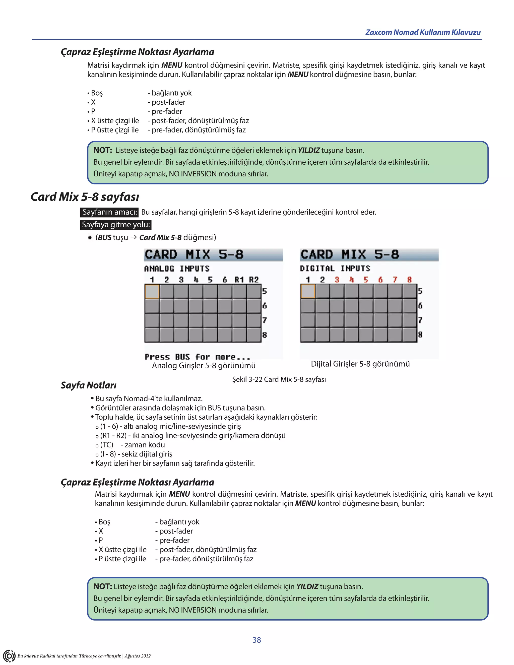 Zaxcom Nomad Kullanım Kılavuzu

                      Çapraz Eşleştirme Noktası Ayarlama
                                   Matrisi kaydırmak için MENU kontrol düğmesini çevirin. Matriste, spesifik girişi kaydetmek istediğiniz, giriş kanalı ve kayıt
                                   kanalının kesişiminde durun. Kullanılabilir çapraz noktalar için MENU kontrol düğmesine basın, bunlar:

                                   • Boş                          - bağlantı yok
                                   •X                             - post-fader
                                   •P                             - pre-fader
                                   • X üstte çizgi ile            - post-fader, dönüştürülmüş faz
                                   • P üstte çizgi ile            - pre-fader, dönüştürülmüş faz

                                      NOT: Listeye isteğe bağlı faz dönüştürme öğeleri eklemek için YILDIZ tuşuna basın.
                                      Bu genel bir eylemdir. Bir sayfada etkinleştirildiğinde, dönüştürme içeren tüm sayfalarda da etkinleştirilir.
                                      Üniteyi kapatıp açmak, NO INVERSION moduna sıfırlar.


      Card Mix 5-8 sayfası
                                 Sayfanın amacı: Bu sayfalar, hangi girişlerin 5-8 kayıt izlerine gönderileceğini kontrol eder.
                                Sayfaya gitme yolu:
                                       (BUS tuşu  Card Mix 5-8 düğmesi)




                                                                       Analog Girişler 5-8 görünümü                     Dijital Girişler 5-8 görünümü
                                                                                              Şekil 3-22 Card Mix 5-8 sayfası
                      Sayfa Notları
                                     • Bu sayfa Nomad-4'te kullanılmaz.
                                     • Görüntüler arasında dolaşmak için BUS tuşuna basın.
                                     • Toplu halde, üç sayfa setinin üst satırları aşağıdaki kaynakları gösterir:
                                       o (1 - 6) - altı analog mic/line-seviyesinde giriş
                                       o (R1 - R2) - iki analog line-seviyesinde giriş/kamera dönüşü
                                       o (TC)       - zaman kodu
                                       o (I - 8) - sekiz dijital giriş
                                     • Kayıt izleri her bir sayfanın sağ tarafında gösterilir.
                      Çapraz Eşleştirme Noktası Ayarlama
                                       Matrisi kaydırmak için MENU kontrol düğmesini çevirin. Matriste, spesifik girişi kaydetmek istediğiniz, giriş kanalı ve kayıt
                                       kanalının kesişiminde durun. Kullanılabilir çapraz noktalar için MENU kontrol düğmesine basın, bunlar:

                                       • Boş                           - bağlantı yok
                                       •X                              - post-fader
                                       •P                              - pre-fader
                                       • X üstte çizgi ile             - post-fader, dönüştürülmüş faz
                                       • P üstte çizgi ile             - pre-fader, dönüştürülmüş faz


                                      NOT: Listeye isteğe bağlı faz dönüştürme öğeleri eklemek için YILDIZ tuşuna basın.
                                      Bu genel bir eylemdir. Bir sayfada etkinleştirildiğinde, dönüştürme içeren tüm sayfalarda da etkinleştirilir.
                                      Üniteyi kapatıp açmak, NO INVERSION moduna sıfırlar.


                                                                                                    38
Bu kılavuz Radikal tarafından Türkçe’ye çevrilmiştir. | Ağustos 2012
 