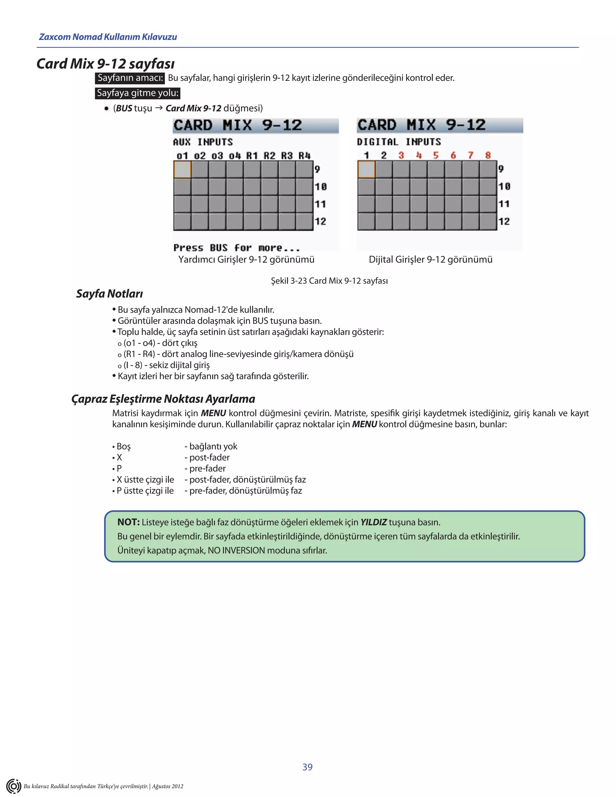 Zaxcom Nomad Kullanım Kılavuzu

     Card Mix 9-12 sayfası
                               Sayfanın amacı: Bu sayfalar, hangi girişlerin 9-12 kayıt izlerine gönderileceğini kontrol eder.
                               Sayfaya gitme yolu:
                                      (BUS tuşu  Card Mix 9-12 düğmesi)




                                                                 Yardımcı Girişler 9-12 görünümü                       Dijital Girişler 9-12 görünümü

                                                                                             Şekil 3-23 Card Mix 9-12 sayfası
                      Sayfa Notları
                                     • Bu sayfa yalnızca Nomad-12'de kullanılır.
                                     • Görüntüler arasında dolaşmak için BUS tuşuna basın.
                                     • Toplu halde, üç sayfa setinin üst satırları aşağıdaki kaynakları gösterir:
                                        o (o1 - o4) - dört çıkış
                                        o (R1 - R4) - dört analog line-seviyesinde giriş/kamera dönüşü
                                        o (I - 8) - sekiz dijital giriş
                                     • Kayıt izleri her bir sayfanın sağ tarafında gösterilir.
                    Çapraz Eşleştirme Noktası Ayarlama
                                     Matrisi kaydırmak için MENU kontrol düğmesini çevirin. Matriste, spesifik girişi kaydetmek istediğiniz, giriş kanalı ve kayıt
                                     kanalının kesişiminde durun. Kullanılabilir çapraz noktalar için MENU kontrol düğmesine basın, bunlar:

                                     • Boş                             - bağlantı yok
                                     •X                                - post-fader
                                     •P                                - pre-fader
                                     • X üstte çizgi ile               - post-fader, dönüştürülmüş faz
                                     • P üstte çizgi ile               - pre-fader, dönüştürülmüş faz


                                       NOT: Listeye isteğe bağlı faz dönüştürme öğeleri eklemek için YILDIZ tuşuna basın.
                                       Bu genel bir eylemdir. Bir sayfada etkinleştirildiğinde, dönüştürme içeren tüm sayfalarda da etkinleştirilir.
                                       Üniteyi kapatıp açmak, NO INVERSION moduna sıfırlar.




                                                                                                     39
Bu kılavuz Radikal tarafından Türkçe’ye çevrilmiştir. | Ağustos 2012
 