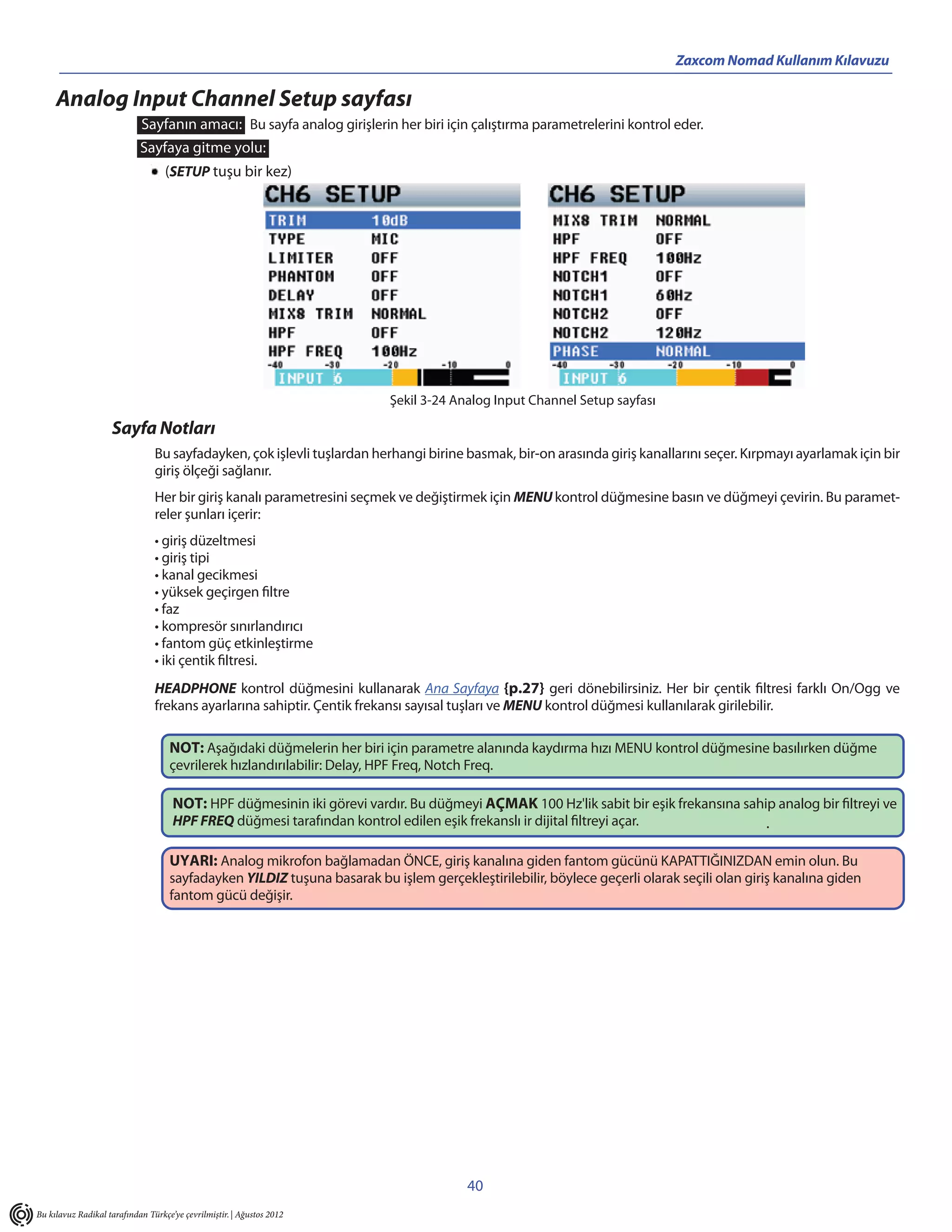 Zaxcom Nomad Kullanım Kılavuzu

     Analog Input Channel Setup sayfası
                            Sayfanın amacı: Bu sayfa analog girişlerin her biri için çalıştırma parametrelerini kontrol eder.
                            Sayfaya gitme yolu:
                                   (SETUP tuşu bir kez)




                                                                           Şekil 3-24 Analog Input Channel Setup sayfası

                    Sayfa Notları
                                Bu sayfadayken, çok işlevli tuşlardan herhangi birine basmak, bir-on arasında giriş kanallarını seçer. Kırpmayı ayarlamak için bir
                                giriş ölçeği sağlanır.
                                Her bir giriş kanalı parametresini seçmek ve değiştirmek için MENU kontrol düğmesine basın ve düğmeyi çevirin. Bu paramet-
                                reler şunları içerir:
                                • giriş düzeltmesi
                                • giriş tipi
                                • kanal gecikmesi
                                • yüksek geçirgen filtre
                                • faz
                                • kompresör sınırlandırıcı
                                • fantom güç etkinleştirme
                                • iki çentik filtresi.
                                HEADPHONE kontrol düğmesini kullanarak Ana Sayfaya {p.27} geri dönebilirsiniz. Her bir çentik filtresi farklı On/Ogg ve
                                frekans ayarlarına sahiptir. Çentik frekansı sayısal tuşları ve MENU kontrol düğmesi kullanılarak girilebilir.

                                    NOT: Aşağıdaki düğmelerin her biri için parametre alanında kaydırma hızı MENU kontrol düğmesine basılırken düğme
                                    çevrilerek hızlandırılabilir: Delay, HPF Freq, Notch Freq.

                                     NOT: HPF düğmesinin iki görevi vardır. Bu düğmeyi AÇMAK 100 Hz'lik sabit bir eşik frekansına sahip analog bir filtreyi ve
                                     HPF FREQ düğmesi tarafından kontrol edilen eşik frekanslı ir dijital filtreyi açar.              .

                                    UYARI: Analog mikrofon bağlamadan ÖNCE, giriş kanalına giden fantom gücünü KAPATTIĞINIZDAN emin olun. Bu
                                    sayfadayken YILDIZ tuşuna basarak bu işlem gerçekleştirilebilir, böylece geçerli olarak seçili olan giriş kanalına giden
                                    fantom gücü değişir.




                                                                                         40
Bu kılavuz Radikal tarafından Türkçe’ye çevrilmiştir. | Ağustos 2012
 