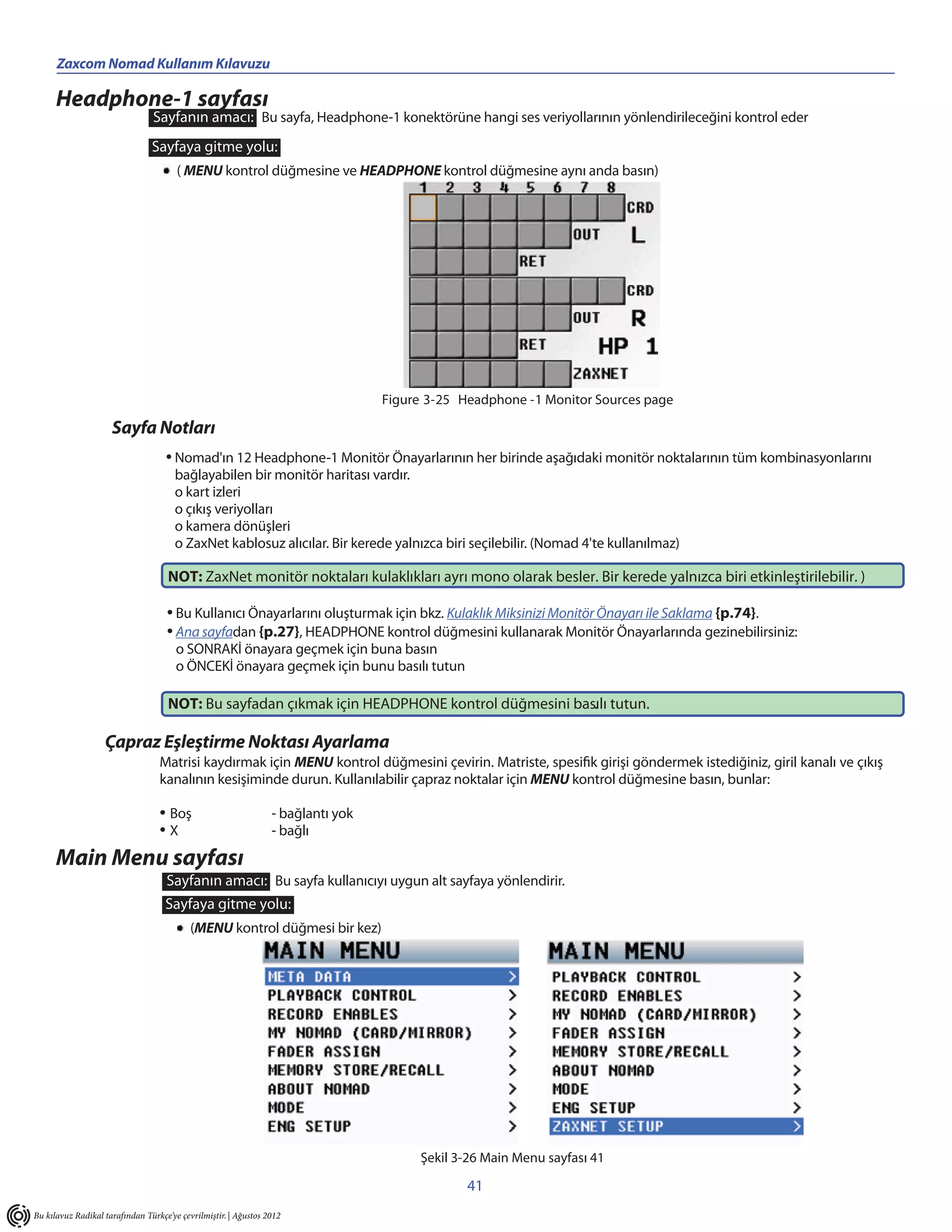 Zaxcom Nomad Kullanım Kılavuzu

      Headphone-1 sayfası
                                Sayfanın amacı: Bu sayfa, Headphone-1 konektörüne hangi ses veriyollarının yönlendirileceğini kontrol eder
                                Sayfaya gitme yolu:
                                       ( MENU kontrol düğmesine ve HEADPHONE kontrol düğmesine aynı anda basın)




                                                                                  Figure 3-25 Headphone -1 Monitor Sources page

                     Sayfa Notları
                                    • Nomad'ın 12 Headphone-1 Monitör Önayarlarının her birinde aşağıdaki monitör noktalarının tüm kombinasyonlarını
                                      bağlayabilen bir monitör haritası vardır.
                                      o kart izleri
                                      o çıkış veriyolları
                                      o kamera dönüşleri
                                      o ZaxNet kablosuz alıcılar. Bir kerede yalnızca biri seçilebilir. (Nomad 4'te kullanılmaz)

                                    NOT: ZaxNet monitör noktaları kulaklıkları ayrı mono olarak besler. Bir kerede yalnızca biri etkinleştirilebilir. )

                                    • Bu Kullanıcı Önayarlarını oluşturmak için bkz. Kulaklık Miksinizi Monitör Önayarı ile Saklama {p.74}.
                                    • Ana sayfadan {p.27}, HEADPHONE kontrol düğmesini kullanarak Monitör Önayarlarında gezinebilirsiniz:
                                       o SONRAKİ önayara geçmek için buna basın
                                       o ÖNCEKİ önayara geçmek için bunu basılı tutun

                                    NOT: Bu sayfadan çıkmak için HEADPHONE kontrol düğmesini basılı tutun.
                                                                                                .

                   Çapraz Eşleştirme Noktası Ayarlama
                                  Matrisi kaydırmak için MENU kontrol düğmesini çevirin. Matriste, spesifik girişi göndermek istediğiniz, giril kanalı ve çıkış
                                  kanalının kesişiminde durun. Kullanılabilir çapraz noktalar için MENU kontrol düğmesine basın, bunlar:

                                  • Boş                          - bağlantı yok
                                  •X                             - bağlı

      Main Menu sayfası
                                    Sayfanın amacı: Bu sayfa kullanıcıyı uygun alt sayfaya yönlendirir.
                                    Sayfaya gitme yolu:
                                           (MENU kontrol düğmesi bir kez)




                                                                                       Şekil 3-26 Main Menu sayfası 41

                                                                                               41
Bu kılavuz Radikal tarafından Türkçe’ye çevrilmiştir. | Ağustos 2012
 