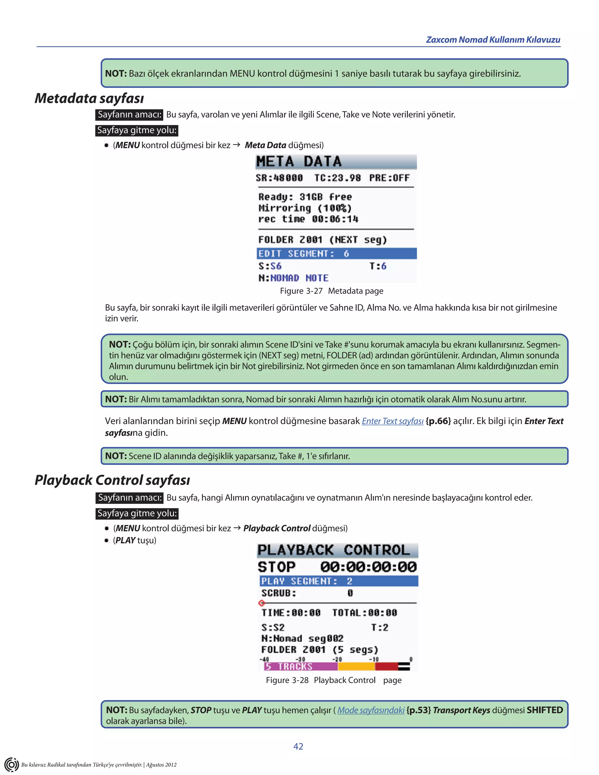 Zaxcom Nomad Kullanım Kılavuzu


                                    NOT: Bazı ölçek ekranlarından MENU kontrol düğmesini 1 saniye basılı tutarak bu sayfaya girebilirsiniz.

     Metadata sayfası
                                 Sayfanın amacı: Bu sayfa, varolan ve yeni Alımlar ile ilgili Scene, Take ve Note verilerini yönetir.
                                 Sayfaya gitme yolu:
                                        (MENU kontrol düğmesi bir kez  Meta Data düğmesi)




                                                                                     Figure 3-27 Metadata page
                                    Bu sayfa, bir sonraki kayıt ile ilgili metaverileri görüntüler ve Sahne ID, Alma No. ve Alma hakkında kısa bir not girilmesine
                                    izin verir.

                                      NOT: Çoğu bölüm için, bir sonraki alımın Scene ID'sini ve Take #'sunu korumak amacıyla bu ekranı kullanırsınız. Segmen-
                                      tin henüz var olmadığını göstermek için (NEXT seg) metni, FOLDER (ad) ardından görüntülenir. Ardından, Alımın sonunda
                                      Alımın durumunu belirtmek için bir Not girebilirsiniz. Not girmeden önce en son tamamlanan Alımı kaldırdığınızdan emin
                                      olun.

                                    NOT: Bir Alımı tamamladıktan sonra, Nomad bir sonraki Alımın hazırlığı için otomatik olarak Alım No.sunu artırır.

                                    Veri alanlarından birini seçip MENU kontrol düğmesine basarak Enter Text sayfası {p.66} açılır. Ek bilgi için Enter Text
                                    sayfasına gidin.

                                    NOT: Scene ID alanında değişiklik yaparsanız, Take #, 1'e sıfırlanır.

     Playback Control sayfası
                                 Sayfanın amacı: Bu sayfa, hangi Alımın oynatılacağını ve oynatmanın Alım'ın neresinde başlayacağını kontrol eder.
                                 Sayfaya gitme yolu:
                                        (MENU kontrol düğmesi bir kez  Playback Control düğmesi)
                                        (PLAY tuşu)




                                                                                 Figure 3-28 Playback Control page


                                     NOT: Bu sayfadayken, STOP tuşu ve PLAY tuşu hemen çalışır ( Mode sayfasındaki {p.53} Transport Keys düğmesi SHIFTED
                                     olarak ayarlansa bile).

                                                                                         42
Bu kılavuz Radikal tarafından Türkçe’ye çevrilmiştir. | Ağustos 2012
 