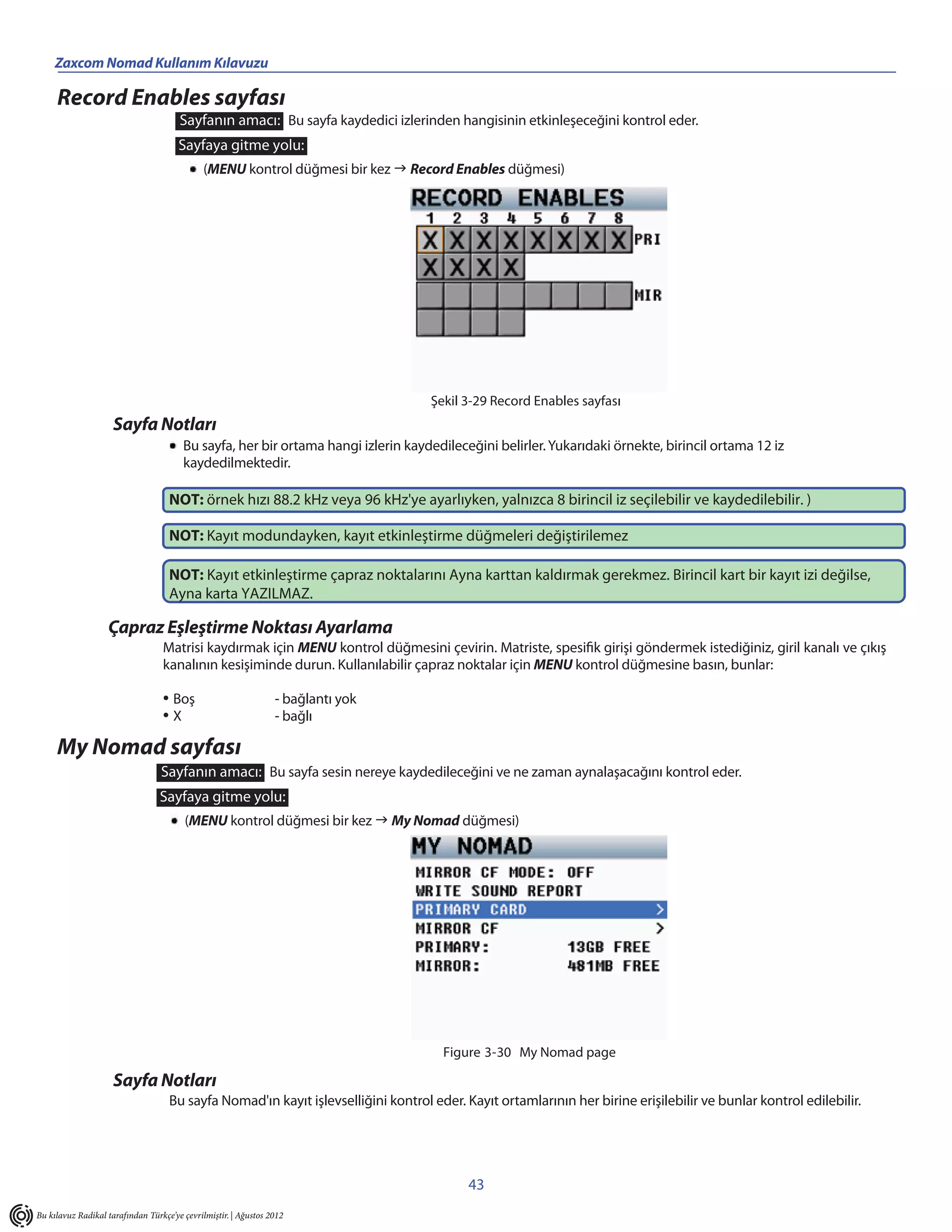 Zaxcom Nomad Kullanım Kılavuzu

     Record Enables sayfası
                                       Sayfanın amacı: Bu sayfa kaydedici izlerinden hangisinin etkinleşeceğini kontrol eder.
                                       Sayfaya gitme yolu:
                                             (MENU kontrol düğmesi bir kez  Record Enables düğmesi)




                                                                                   Şekil 3-29 Record Enables sayfası
                     Sayfa Notları
                                        Bu sayfa, her bir ortama hangi izlerin kaydedileceğini belirler. Yukarıdaki örnekte, birincil ortama 12 iz
                                        kaydedilmektedir.

                                    NOT: örnek hızı 88.2 kHz veya 96 kHz'ye ayarlıyken, yalnızca 8 birincil iz seçilebilir ve kaydedilebilir. )

                                    NOT: Kayıt modundayken, kayıt etkinleştirme düğmeleri değiştirilemez

                                    NOT: Kayıt etkinleştirme çapraz noktalarını Ayna karttan kaldırmak gerekmez. Birincil kart bir kayıt izi değilse,
                                    Ayna karta YAZILMAZ.

                   Çapraz Eşleştirme Noktası Ayarlama
                                  Matrisi kaydırmak için MENU kontrol düğmesini çevirin. Matriste, spesifik girişi göndermek istediğiniz, giril kanalı ve çıkış
                                  kanalının kesişiminde durun. Kullanılabilir çapraz noktalar için MENU kontrol düğmesine basın, bunlar:

                                  • Boş                          - bağlantı yok
                                  •X                             - bağlı

     My Nomad sayfası
                                  Sayfanın amacı: Bu sayfa sesin nereye kaydedileceğini ve ne zaman aynalaşacağını kontrol eder.
                                 Sayfaya gitme yolu:
                                        (MENU kontrol düğmesi bir kez  My Nomad düğmesi)




                                                                                     Figure 3-30 My Nomad page

                     Sayfa Notları
                                    Bu sayfa Nomad'ın kayıt işlevselliğini kontrol eder. Kayıt ortamlarının her birine erişilebilir ve bunlar kontrol edilebilir.




                                                                                          43
Bu kılavuz Radikal tarafından Türkçe’ye çevrilmiştir. | Ağustos 2012
 