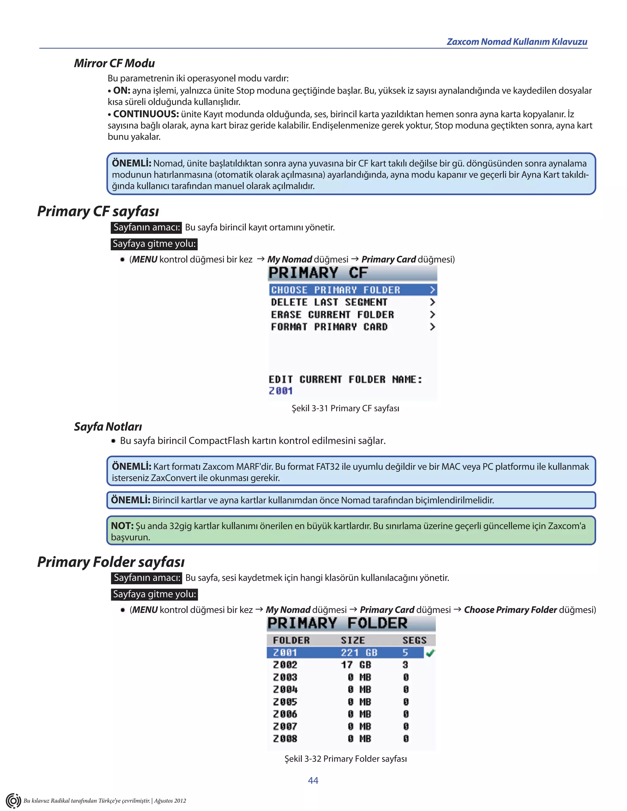 Zaxcom Nomad Kullanım Kılavuzu

                     Mirror CF Modu
                                   Bu parametrenin iki operasyonel modu vardır:
                                   • ON: ayna işlemi, yalnızca ünite Stop moduna geçtiğinde başlar. Bu, yüksek iz sayısı aynalandığında ve kaydedilen dosyalar
                                   kısa süreli olduğunda kullanışlıdır.
                                   • CONTINUOUS: ünite Kayıt modunda olduğunda, ses, birincil karta yazıldıktan hemen sonra ayna karta kopyalanır. İz
                                   sayısına bağlı olarak, ayna kart biraz geride kalabilir. Endişelenmenize gerek yoktur, Stop moduna geçtikten sonra, ayna kart
                                   bunu yakalar.

                                    ÖNEMLİ: Nomad, ünite başlatıldıktan sonra ayna yuvasına bir CF kart takılı değilse bir gü. döngüsünden sonra aynalama
                                    modunun hatırlanmasına (otomatik olarak açılmasına) ayarlandığında, ayna modu kapanır ve geçerli bir Ayna Kart takıldı-
                                    ğında kullanıcı tarafından manuel olarak açılmalıdır.

     Primary CF sayfası
                                     Sayfanın amacı: Bu sayfa birincil kayıt ortamını yönetir.
                                     Sayfaya gitme yolu:
                                            (MENU kontrol düğmesi bir kez  My Nomad düğmesi  Primary Card düğmesi)




                                                                                   Şekil 3-31 Primary CF sayfası

                     Sayfa Notları
                                        Bu sayfa birincil CompactFlash kartın kontrol edilmesini sağlar.

                                    ÖNEMLİ: Kart formatı Zaxcom MARF'dir. Bu format FAT32 ile uyumlu değildir ve bir MAC veya PC platformu ile kullanmak
                                    isterseniz ZaxConvert ile okunması gerekir.

                                    ÖNEMLİ: Birincil kartlar ve ayna kartlar kullanımdan önce Nomad tarafından biçimlendirilmelidir.

                                    NOT: Şu anda 32gig kartlar kullanımı önerilen en büyük kartlardır. Bu sınırlama üzerine geçerli güncelleme için Zaxcom'a
                                    başvurun.

     Primary Folder sayfası
                                     Sayfanın amacı: Bu sayfa, sesi kaydetmek için hangi klasörün kullanılacağını yönetir.
                                     Sayfaya gitme yolu:
                                            (MENU kontrol düğmesi bir kez  My Nomad düğmesi  Primary Card düğmesi  Choose Primary Folder düğmesi)




                                                                                  Şekil 3-32 Primary Folder sayfası

                                                                                        44
Bu kılavuz Radikal tarafından Türkçe’ye çevrilmiştir. | Ağustos 2012
 