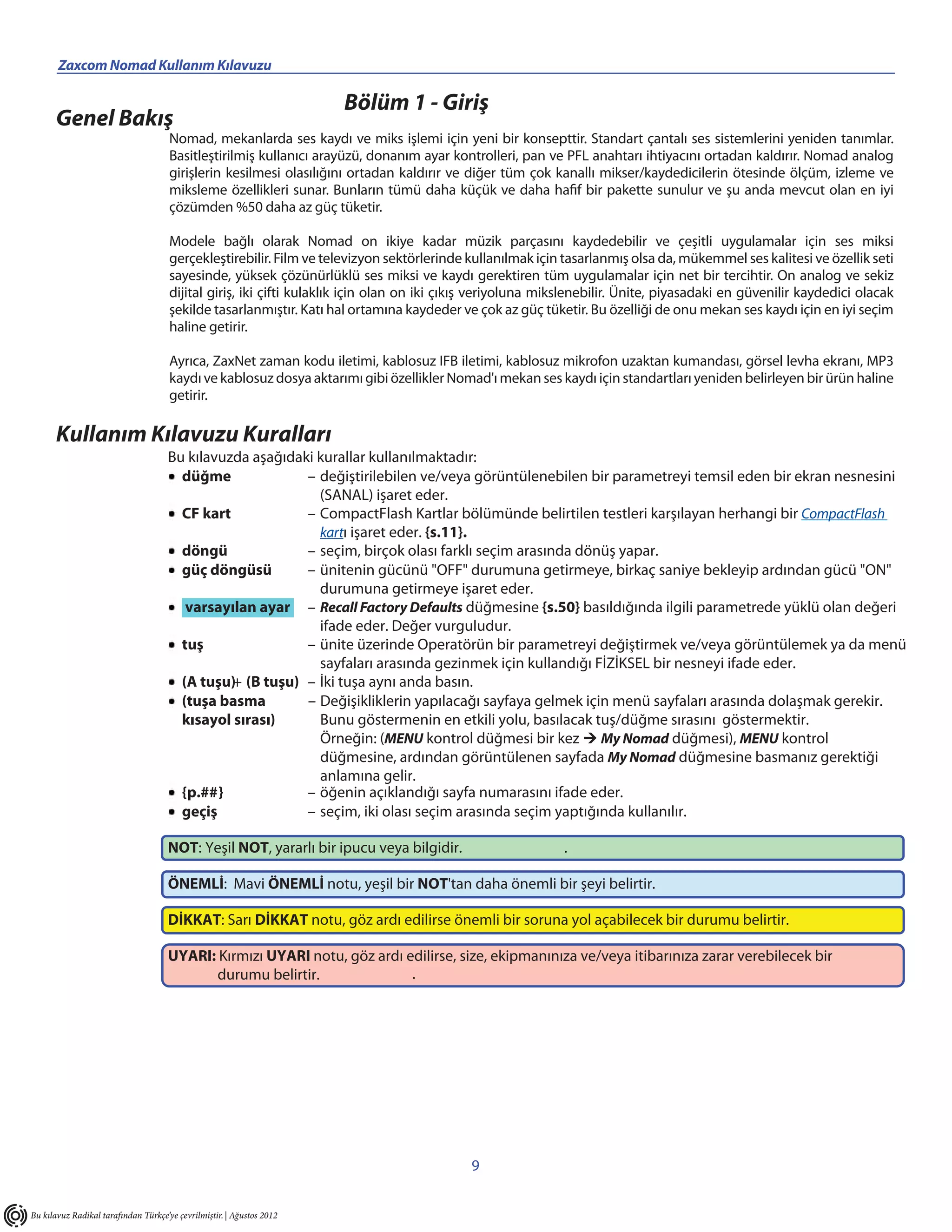 Zaxcom Nomad Kullanım Kılavuzu

                                                                       Bölüm 1 - Giriş
      Genel Bakış
                                      Nomad, mekanlarda ses kaydı ve miks işlemi için yeni bir konsepttir. Standart çantalı ses sistemlerini yeniden tanımlar.
                                      Basitleştirilmiş kullanıcı arayüzü, donanım ayar kontrolleri, pan ve PFL anahtarı ihtiyacını ortadan kaldırır. Nomad analog
                                      girişlerin kesilmesi olasılığını ortadan kaldırır ve diğer tüm çok kanallı mikser/kaydedicilerin ötesinde ölçüm, izleme ve
                                      miksleme özellikleri sunar. Bunların tümü daha küçük ve daha hafif bir pakette sunulur ve şu anda mevcut olan en iyi
                                      çözümden %50 daha az güç tüketir.

                                      Modele bağlı olarak Nomad on ikiye kadar müzik parçasını kaydedebilir ve çeşitli uygulamalar için ses miksi
                                      gerçekleştirebilir. Film ve televizyon sektörlerinde kullanılmak için tasarlanmış olsa da, mükemmel ses kalitesi ve özellik seti
                                      sayesinde, yüksek çözünürlüklü ses miksi ve kaydı gerektiren tüm uygulamalar için net bir tercihtir. On analog ve sekiz
                                      dijital giriş, iki çifti kulaklık için olan on iki çıkış veriyoluna mikslenebilir. Ünite, piyasadaki en güvenilir kaydedici olacak
                                      şekilde tasarlanmıştır. Katı hal ortamına kaydeder ve çok az güç tüketir. Bu özelliği de onu mekan ses kaydı için en iyi seçim
                                      haline getirir.

                                      Ayrıca, ZaxNet zaman kodu iletimi, kablosuz IFB iletimi, kablosuz mikrofon uzaktan kumandası, görsel levha ekranı, MP3
                                      kaydı ve kablosuz dosya aktarımı gibi özellikler Nomad'ı mekan ses kaydı için standartları yeniden belirleyen bir ürün haline
                                      getirir.

      Kullanım Kılavuzu Kuralları
                                     Bu kılavuzda aşağıdaki kurallar kullanılmaktadır:
                                       düğme              – değiştirilebilen ve/veya görüntülenebilen bir parametreyi temsil eden bir ekran nesnesini
                                                            (SANAL) işaret eder.
                                       CF kart            – CompactFlash Kartlar bölümünde belirtilen testleri karşılayan herhangi bir CompactFlash
                                                            kartı işaret eder. {s.11}.
                                       döngü              – seçim, birçok olası farklı seçim arasında dönüş yapar.
                                       güç döngüsü        – ünitenin gücünü "OFF" durumuna getirmeye, birkaç saniye bekleyip ardından gücü "ON"
                                                            durumuna getirmeye işaret eder.
                                        varsayılan ayar – Recall Factory Defaults düğmesine {s.50} basıldığında ilgili parametrede yüklü olan değeri
                                                            ifade eder. Değer vurguludur.
                                       tuş                – ünite üzerinde Operatörün bir parametreyi değiştirmek ve/veya görüntülemek ya da menü
                                                            sayfaları arasında gezinmek için kullandığı FİZİKSEL bir nesneyi ifade eder.
                                       (A tuşu)+ (B tuşu) – İki tuşa aynı anda basın.
                                       (tuşa basma        – Değişikliklerin yapılacağı sayfaya gelmek için menü sayfaları arasında dolaşmak gerekir.
                                       kısayol sırası)      Bunu göstermenin en etkili yolu, basılacak tuş/düğme sırasını göstermektir.
                                                            Örneğin: (MENU kontrol düğmesi bir kez  My Nomad düğmesi), MENU kontrol
                                                            düğmesine, ardından görüntülenen sayfada My Nomad düğmesine basmanız gerektiği
                                                            anlamına gelir.
                                       {p.##}             – öğenin açıklandığı sayfa numarasını ifade eder.
                                       geçiş              – seçim, iki olası seçim arasında seçim yaptığında kullanılır.

                                     NOT: Yeşil NOT, yararlı bir ipucu veya bilgidir.                       .

                                     ÖNEMLİ: Mavi ÖNEMLİ notu, yeşil bir NOT'tan daha önemli bir şeyi belirtir.

                                     DİKKAT: Sarı DİKKAT notu, göz ardı edilirse önemli bir soruna yol açabilecek bir durumu belirtir.

                                     UYARI: Kırmızı UYARI notu, göz ardı edilirse, size, ekipmanınıza ve/veya itibarınıza zarar verebilecek bir
                                           durumu belirtir.               .




                                                                                            9


Bu kılavuz Radikal tarafından Türkçe’ye çevrilmiştir. | Ağustos 2012
 
