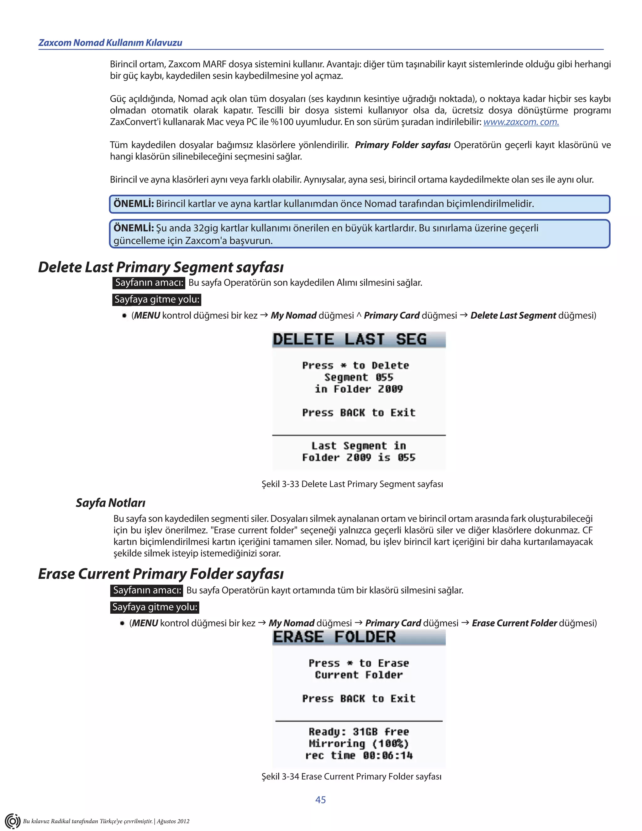 Zaxcom Nomad Kullanım Kılavuzu

                                   Birincil ortam, Zaxcom MARF dosya sistemini kullanır. Avantajı: diğer tüm taşınabilir kayıt sistemlerinde olduğu gibi herhangi
                                   bir güç kaybı, kaydedilen sesin kaybedilmesine yol açmaz.

                                   Güç açıldığında, Nomad açık olan tüm dosyaları (ses kaydının kesintiye uğradığı noktada), o noktaya kadar hiçbir ses kaybı
                                   olmadan otomatik olarak kapatır. Tescilli bir dosya sistemi kullanıyor olsa da, ücretsiz dosya dönüştürme programı
                                   ZaxConvert'i kullanarak Mac veya PC ile %100 uyumludur. En son sürüm şuradan indirilebilir: www.zaxcom. com.

                                   Tüm kaydedilen dosyalar bağımsız klasörlere yönlendirilir. Primary Folder sayfası Operatörün geçerli kayıt klasörünü ve
                                   hangi klasörün silinebileceğini seçmesini sağlar.

                                   Birincil ve ayna klasörleri aynı veya farklı olabilir. Aynıysalar, ayna sesi, birincil ortama kaydedilmekte olan ses ile aynı olur.

                                     ÖNEMLİ: Birincil kartlar ve ayna kartlar kullanımdan önce Nomad tarafından biçimlendirilmelidir.

                                     ÖNEMLİ: Şu anda 32gig kartlar kullanımı önerilen en büyük kartlardır. Bu sınırlama üzerine geçerli
                                     güncelleme için Zaxcom'a başvurun.

      Delete Last Primary Segment sayfası
                                     Sayfanın amacı: Bu sayfa Operatörün son kaydedilen Alımı silmesini sağlar.
                                     Sayfaya gitme yolu:
                                            (MENU kontrol düğmesi bir kez  My Nomad düğmesi ^ Primary Card düğmesi  Delete Last Segment düğmesi)




                                                                            Şekil 3-33 Delete Last Primary Segment sayfası

                     Sayfa Notları
                                    Bu sayfa son kaydedilen segmenti siler. Dosyaları silmek aynalanan ortam ve birincil ortam arasında fark oluşturabileceği
                                    için bu işlev önerilmez. "Erase current folder" seçeneği yalnızca geçerli klasörü siler ve diğer klasörlere dokunmaz. CF
                                    kartın biçimlendirilmesi kartın içeriğini tamamen siler. Nomad, bu işlev birincil kart içeriğini bir daha kurtarılamayacak
                                    şekilde silmek isteyip istemediğinizi sorar.

      Erase Current Primary Folder sayfası
                                    Sayfanın amacı: Bu sayfa Operatörün kayıt ortamında tüm bir klasörü silmesini sağlar.
                                    Sayfaya gitme yolu:
                                           (MENU kontrol düğmesi bir kez  My Nomad düğmesi  Primary Card düğmesi  Erase Current Folder düğmesi)




                                                                            Şekil 3-34 Erase Current Primary Folder sayfası

                                                                                          45
Bu kılavuz Radikal tarafından Türkçe’ye çevrilmiştir. | Ağustos 2012
 