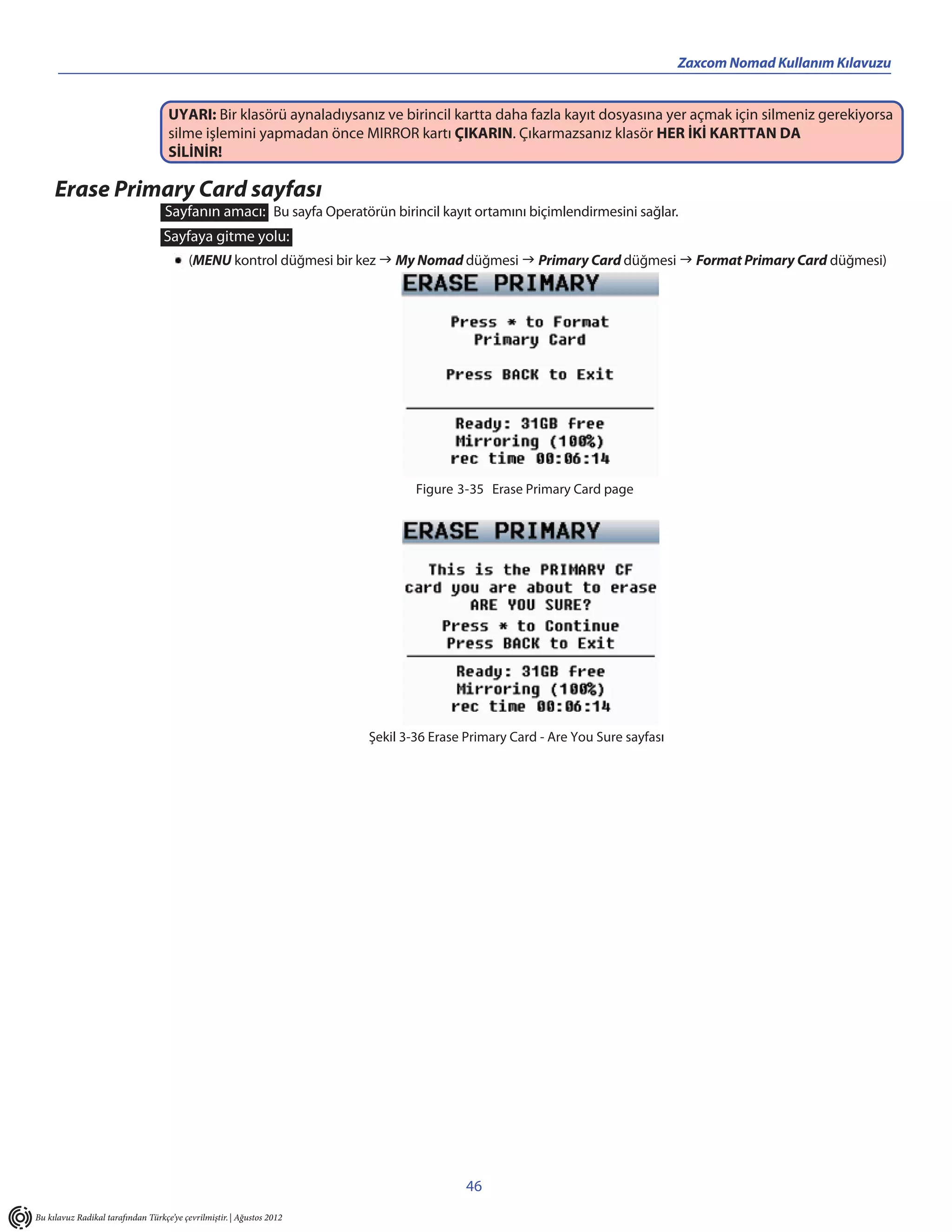 Zaxcom Nomad Kullanım Kılavuzu


                                    UYARI: Bir klasörü aynaladıysanız ve birincil kartta daha fazla kayıt dosyasına yer açmak için silmeniz gerekiyorsa
                                    silme işlemini yapmadan önce MIRROR kartı ÇIKARIN. Çıkarmazsanız klasör HER İKİ KARTTAN DA
                                    SİLİNİR!

     Erase Primary Card sayfası
                                   Sayfanın amacı: Bu sayfa Operatörün birincil kayıt ortamını biçimlendirmesini sağlar.
                                   Sayfaya gitme yolu:
                                          (MENU kontrol düğmesi bir kez  My Nomad düğmesi  Primary Card düğmesi  Format Primary Card düğmesi)




                                                                               Figure 3-35 Erase Primary Card page




                                                                       Şekil 3-36 Erase Primary Card - Are You Sure sayfası




                                                                                        46
Bu kılavuz Radikal tarafından Türkçe’ye çevrilmiştir. | Ağustos 2012
 