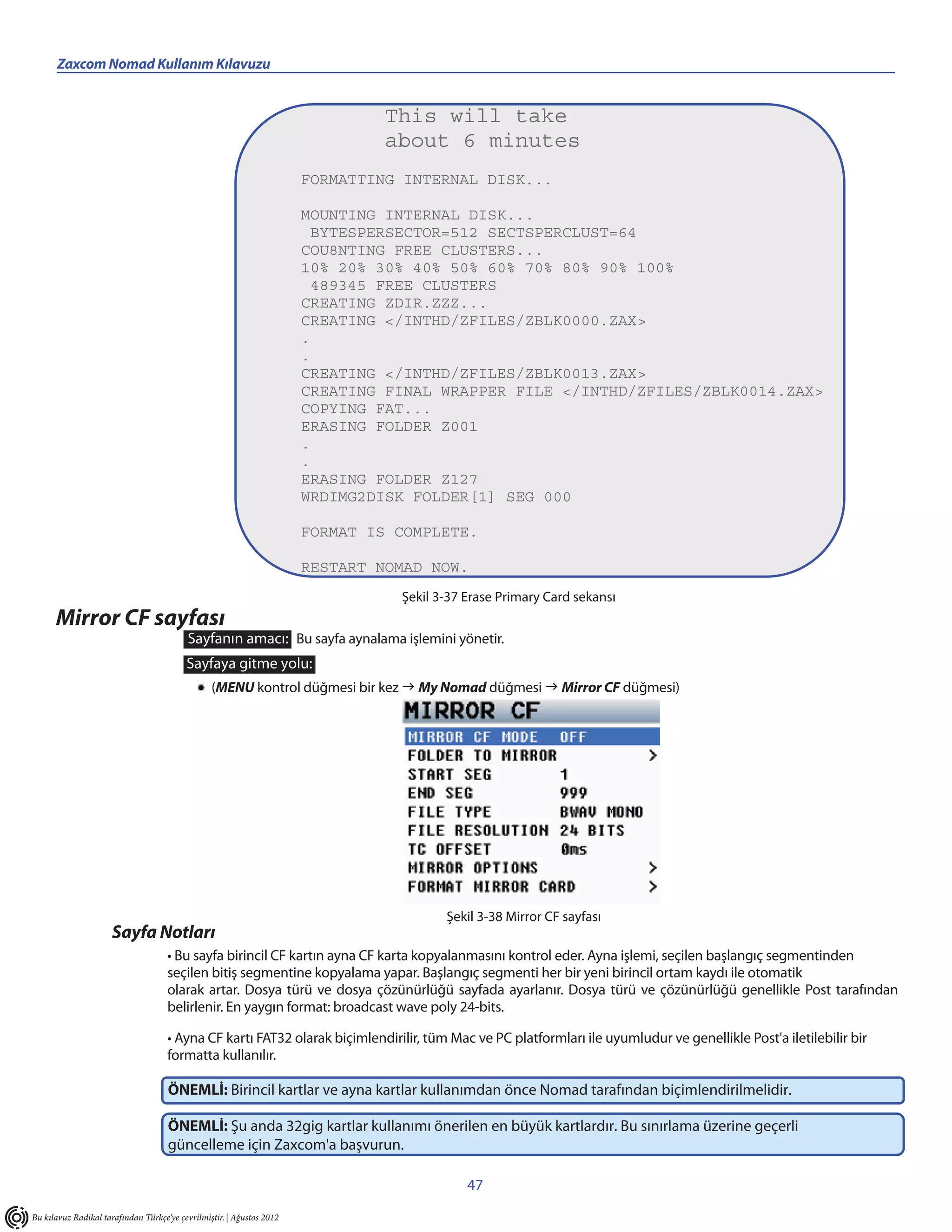 Zaxcom Nomad Kullanım Kılavuzu


                                                                               This will take
                                                                               about 6 minutes
                                                                       FORMATTING INTERNAL DISK...

                                                                       MOUNTING INTERNAL DISK...
                                                                        BYTESPERSECTOR=512 SECTSPERCLUST=64
                                                                       COU8NTING FREE CLUSTERS...
                                                                       10% 20% 30% 40% 50% 60% 70% 80% 90% 100%
                                                                        489345 FREE CLUSTERS
                                                                       CREATING ZDIR.ZZZ...
                                                                       CREATING </INTHD/ZFILES/ZBLK0000.ZAX>
                                                                       .
                                                                       .
                                                                       CREATING </INTHD/ZFILES/ZBLK0013.ZAX>
                                                                       CREATING FINAL WRAPPER FILE </INTHD/ZFILES/ZBLK0014.ZAX>
                                                                       COPYING FAT...
                                                                       ERASING FOLDER Z001
                                                                       .
                                                                       .
                                                                       ERASING FOLDER Z127
                                                                       WRDIMG2DISK FOLDER[1] SEG 000

                                                                       FORMAT IS COMPLETE.

                                                                       RESTART NOMAD NOW.
                                                                                 Şekil 3-37 Erase Primary Card sekansı
      Mirror CF sayfası
                                          Sayfanın amacı: Bu sayfa aynalama işlemini yönetir.
                                          Sayfaya gitme yolu:
                                                 (MENU kontrol düğmesi bir kez  My Nomad düğmesi  Mirror CF düğmesi)




                                                                                        Şekil 3-38 Mirror CF sayfası
                      Sayfa Notları
                                     • Bu sayfa birincil CF kartın ayna CF karta kopyalanmasını kontrol eder. Ayna işlemi, seçilen başlangıç segmentinden
                                     seçilen bitiş segmentine kopyalama yapar. Başlangıç segmenti her bir yeni birincil ortam kaydı ile otomatik
                                     olarak artar. Dosya türü ve dosya çözünürlüğü sayfada ayarlanır. Dosya türü ve çözünürlüğü genellikle Post tarafından
                                     belirlenir. En yaygın format: broadcast wave poly 24-bits.

                                     • Ayna CF kartı FAT32 olarak biçimlendirilir, tüm Mac ve PC platformları ile uyumludur ve genellikle Post'a iletilebilir bir
                                     formatta kullanılır.

                                     ÖNEMLİ: Birincil kartlar ve ayna kartlar kullanımdan önce Nomad tarafından biçimlendirilmelidir.

                                     ÖNEMLİ: Şu anda 32gig kartlar kullanımı önerilen en büyük kartlardır. Bu sınırlama üzerine geçerli
                                     güncelleme için Zaxcom'a başvurun.

                                                                                            47
Bu kılavuz Radikal tarafından Türkçe’ye çevrilmiştir. | Ağustos 2012
 