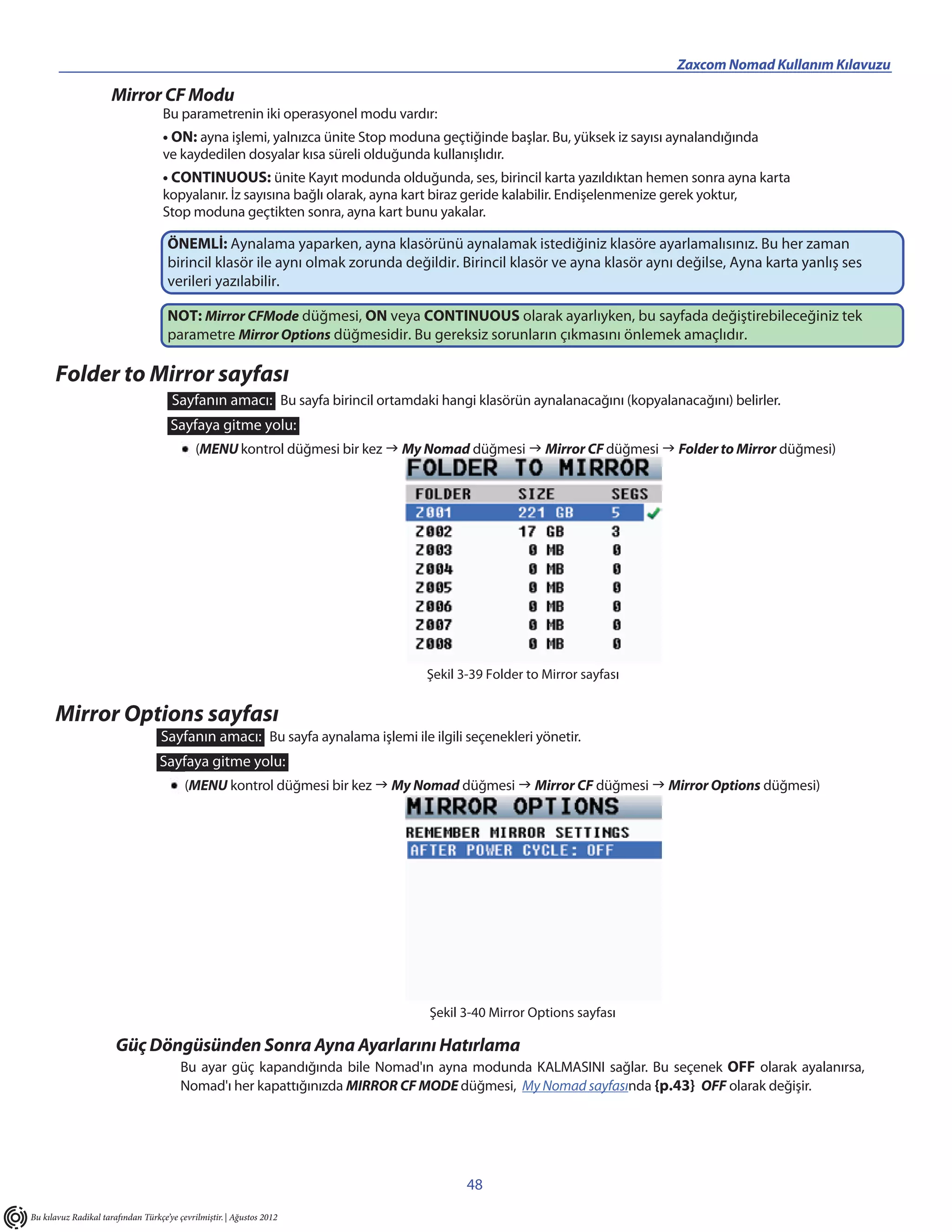 Zaxcom Nomad Kullanım Kılavuzu

                      Mirror CF Modu
                                    Bu parametrenin iki operasyonel modu vardır:
                                    • ON: ayna işlemi, yalnızca ünite Stop moduna geçtiğinde başlar. Bu, yüksek iz sayısı aynalandığında
                                    ve kaydedilen dosyalar kısa süreli olduğunda kullanışlıdır.
                                    • CONTINUOUS: ünite Kayıt modunda olduğunda, ses, birincil karta yazıldıktan hemen sonra ayna karta
                                    kopyalanır. İz sayısına bağlı olarak, ayna kart biraz geride kalabilir. Endişelenmenize gerek yoktur,
                                    Stop moduna geçtikten sonra, ayna kart bunu yakalar.

                                     ÖNEMLİ: Aynalama yaparken, ayna klasörünü aynalamak istediğiniz klasöre ayarlamalısınız. Bu her zaman
                                     birincil klasör ile aynı olmak zorunda değildir. Birincil klasör ve ayna klasör aynı değilse, Ayna karta yanlış ses
                                     verileri yazılabilir.

                                     NOT: Mirror CFMode düğmesi, ON veya CONTINUOUS olarak ayarlıyken, bu sayfada değiştirebileceğiniz tek
                                     parametre Mirror Options düğmesidir. Bu gereksiz sorunların çıkmasını önlemek amaçlıdır.

      Folder to Mirror sayfası
                                      Sayfanın amacı: Bu sayfa birincil ortamdaki hangi klasörün aynalanacağını (kopyalanacağını) belirler.
                                      Sayfaya gitme yolu:
                                             (MENU kontrol düğmesi bir kez  My Nomad düğmesi  Mirror CF düğmesi  Folder to Mirror düğmesi)




                                                                                 Şekil 3-39 Folder to Mirror sayfası


      Mirror Options sayfası
                                   Sayfanın amacı: Bu sayfa aynalama işlemi ile ilgili seçenekleri yönetir.
                                   Sayfaya gitme yolu:
                                          (MENU kontrol düğmesi bir kez  My Nomad düğmesi  Mirror CF düğmesi  Mirror Options düğmesi)




                                                                                  Şekil 3-40 Mirror Options sayfası

                       Güç Döngüsünden Sonra Ayna Ayarlarını Hatırlama
                                         Bu ayar güç kapandığında bile Nomad'ın ayna modunda KALMASINI sağlar. Bu seçenek OFF olarak ayalanırsa,
                                         Nomad'ı her kapattığınızda MIRROR CF MODE düğmesi, My Nomad sayfasında {p.43} OFF olarak değişir.




                                                                                        48
Bu kılavuz Radikal tarafından Türkçe’ye çevrilmiştir. | Ağustos 2012
 