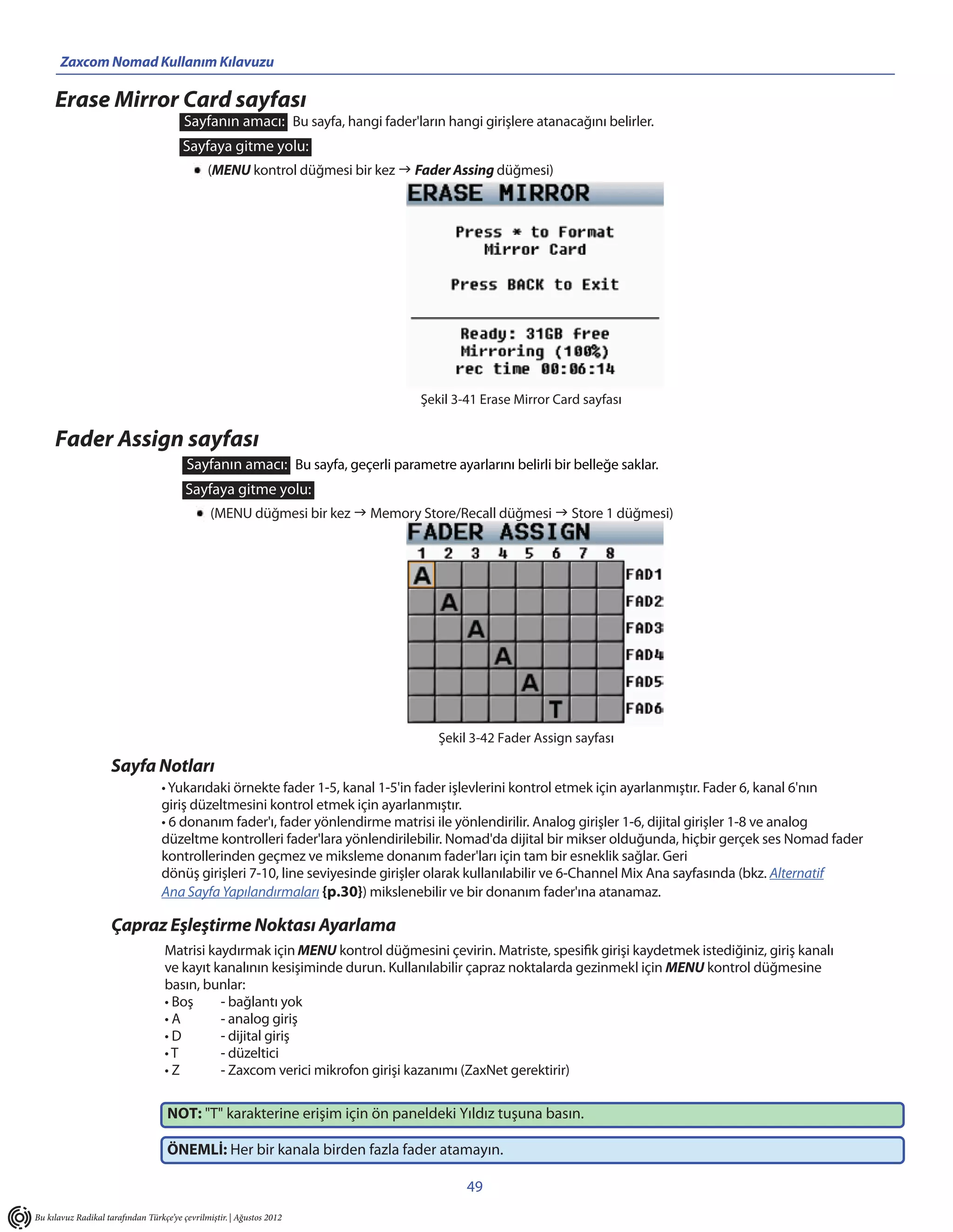 Zaxcom Nomad Kullanım Kılavuzu                                      _____________________________________________
     Erase Mirror Card sayfası
                                         Sayfanın amacı: Bu sayfa, hangi fader'ların hangi girişlere atanacağını belirler.
                                        Sayfaya gitme yolu:
                                               (MENU kontrol düğmesi bir kez  Fader Assing düğmesi)




                                                                                 Şekil 3-41 Erase Mirror Card sayfası


     Fader Assign sayfası
                                         Sayfanın amacı: Bu sayfa, geçerli parametre ayarlarını belirli bir belleğe saklar.
                                         Sayfaya gitme yolu:
                                                (MENU düğmesi bir kez  Memory Store/Recall düğmesi  Store 1 düğmesi)




                                                                                    Şekil 3-42 Fader Assign sayfası

                     Sayfa Notları
                                  • Yukarıdaki örnekte fader 1-5, kanal 1-5'in fader işlevlerini kontrol etmek için ayarlanmıştır. Fader 6, kanal 6'nın
                                  giriş düzeltmesini kontrol etmek için ayarlanmıştır.
                                  • 6 donanım fader'ı, fader yönlendirme matrisi ile yönlendirilir. Analog girişler 1-6, dijital girişler 1-8 ve analog
                                  düzeltme kontrolleri fader'lara yönlendirilebilir. Nomad'da dijital bir mikser olduğunda, hiçbir gerçek ses Nomad fader
                                  kontrollerinden geçmez ve miksleme donanım fader'ları için tam bir esneklik sağlar. Geri
                                  dönüş girişleri 7-10, line seviyesinde girişler olarak kullanılabilir ve 6-Channel Mix Ana sayfasında (bkz. Alternatif
                                  Ana Sayfa Yapılandırmaları {p.30}) mikslenebilir ve bir donanım fader'ına atanamaz.

                     Çapraz Eşleştirme Noktası Ayarlama
                                   Matrisi kaydırmak için MENU kontrol düğmesini çevirin. Matriste, spesifik girişi kaydetmek istediğiniz, giriş kanalı
                                   ve kayıt kanalının kesişiminde durun. Kullanılabilir çapraz noktalarda gezinmekl için MENU kontrol düğmesine
                                   basın, bunlar:
                                   • Boş     - bağlantı yok
                                   •A        - analog giriş
                                   •D        - dijital giriş
                                   •T        - düzeltici
                                   •Z        - Zaxcom verici mikrofon girişi kazanımı (ZaxNet gerektirir)

                                    NOT: "T" karakterine erişim için ön paneldeki Yıldız tuşuna basın.

                                    ÖNEMLİ: Her bir kanala birden fazla fader atamayın.

                                                                                         49
Bu kılavuz Radikal tarafından Türkçe’ye çevrilmiştir. | Ağustos 2012
 