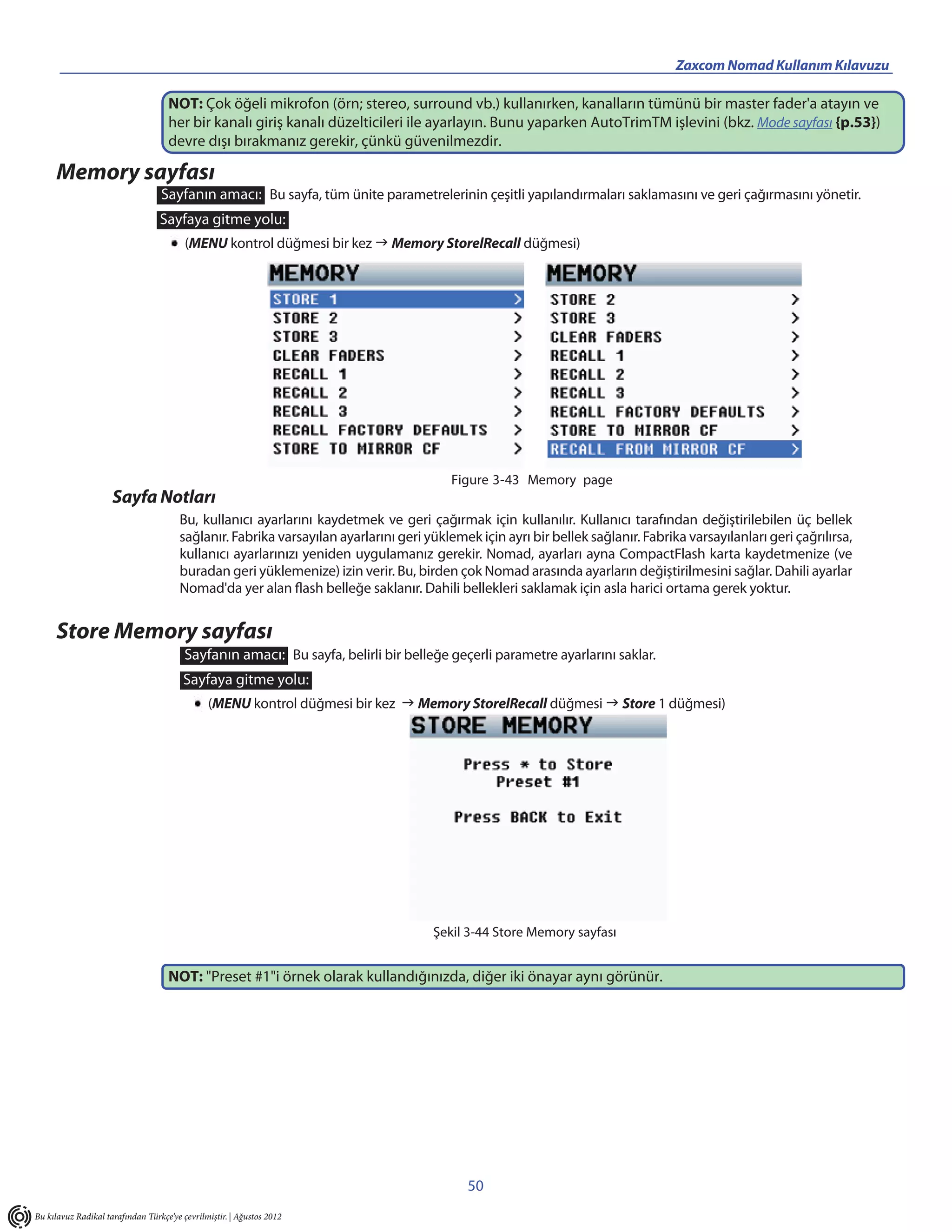 _________________________________________                                                            Zaxcom Nomad Kullanım Kılavuzu

                                    NOT: Çok öğeli mikrofon (örn; stereo, surround vb.) kullanırken, kanalların tümünü bir master fader'a atayın ve
                                    her bir kanalı giriş kanalı düzelticileri ile ayarlayın. Bunu yaparken AutoTrimTM işlevini (bkz. Mode sayfası {p.53})
                                    devre dışı bırakmanız gerekir, çünkü güvenilmezdir.

     Memory sayfası
                                  Sayfanın amacı: Bu sayfa, tüm ünite parametrelerinin çeşitli yapılandırmaları saklamasını ve geri çağırmasını yönetir.
                                  Sayfaya gitme yolu:
                                         (MENU kontrol düğmesi bir kez  Memory StorelRecall düğmesi)




                                                                                         Figure 3-43 Memory page
                     Sayfa Notları
                                       Bu, kullanıcı ayarlarını kaydetmek ve geri çağırmak için kullanılır. Kullanıcı tarafından değiştirilebilen üç bellek
                                       sağlanır. Fabrika varsayılan ayarlarını geri yüklemek için ayrı bir bellek sağlanır. Fabrika varsayılanları geri çağrılırsa,
                                       kullanıcı ayarlarınızı yeniden uygulamanız gerekir. Nomad, ayarları ayna CompactFlash karta kaydetmenize (ve
                                       buradan geri yüklemenize) izin verir. Bu, birden çok Nomad arasında ayarların değiştirilmesini sağlar. Dahili ayarlar
                                       Nomad'da yer alan flash belleğe saklanır. Dahili bellekleri saklamak için asla harici ortama gerek yoktur.


     Store Memory sayfası
                                         Sayfanın amacı: Bu sayfa, belirli bir belleğe geçerli parametre ayarlarını saklar.
                                        Sayfaya gitme yolu:
                                               (MENU kontrol düğmesi bir kez  Memory StorelRecall düğmesi  Store 1 düğmesi)




                                                                                     Şekil 3-44 Store Memory sayfası


                                    NOT: "Preset #1"i örnek olarak kullandığınızda, diğer iki önayar aynı görünür.




                                                                                            50
Bu kılavuz Radikal tarafından Türkçe’ye çevrilmiştir. | Ağustos 2012
 