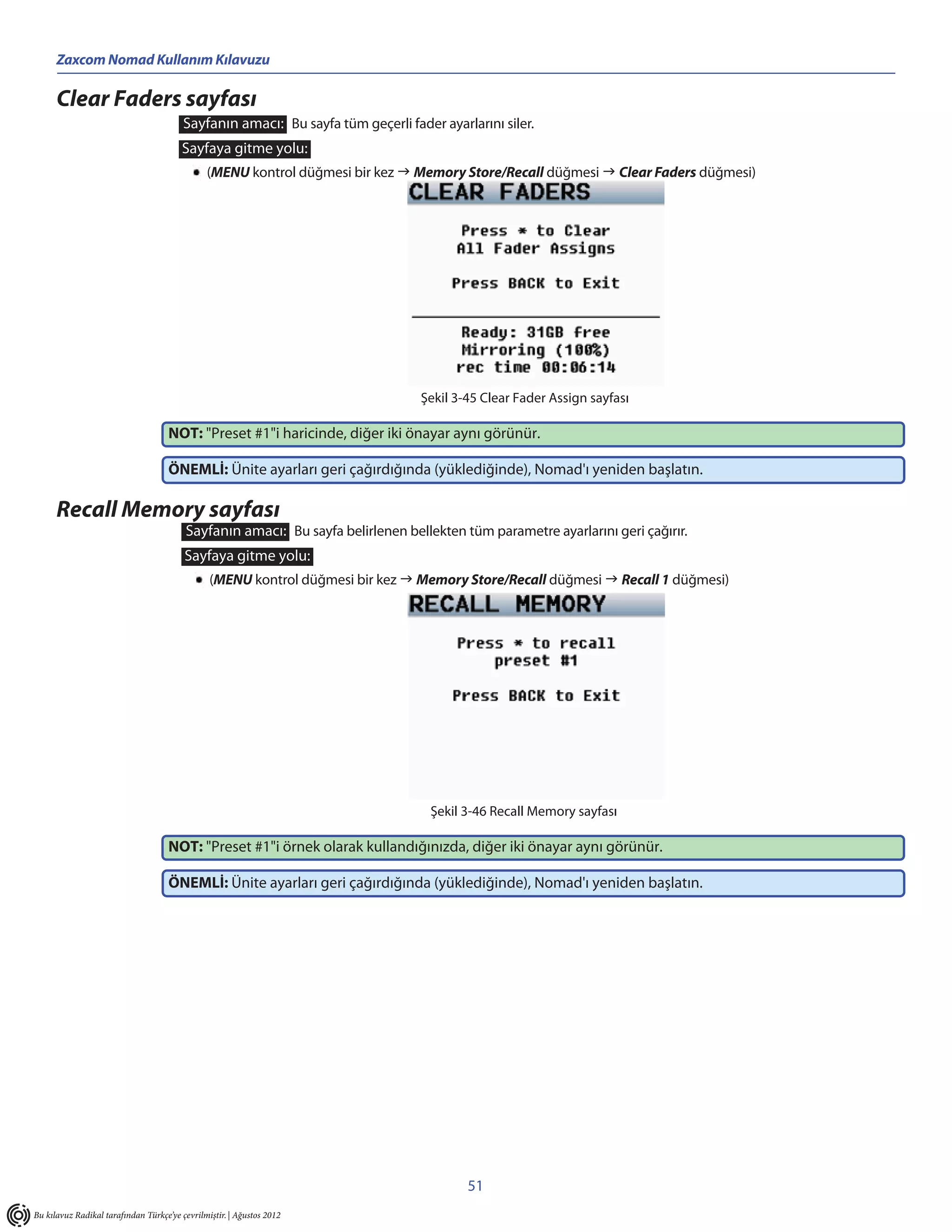 Zaxcom Nomad Kullanım Kılavuzu

      Clear Faders sayfası
                                         Sayfanın amacı: Bu sayfa tüm geçerli fader ayarlarını siler.
                                        Sayfaya gitme yolu:
                                               (MENU kontrol düğmesi bir kez  Memory Store/Recall düğmesi  Clear Faders düğmesi)




                                                                                 Şekil 3-45 Clear Fader Assign sayfası

                                     NOT: "Preset #1"i haricinde, diğer iki önayar aynı görünür.

                                     ÖNEMLİ: Ünite ayarları geri çağırdığında (yüklediğinde), Nomad'ı yeniden başlatın.

      Recall Memory sayfası
                                         Sayfanın amacı: Bu sayfa belirlenen bellekten tüm parametre ayarlarını geri çağırır.
                                         Sayfaya gitme yolu:
                                                (MENU kontrol düğmesi bir kez  Memory Store/Recall düğmesi  Recall 1 düğmesi)




                                                                                   Şekil 3-46 Recall Memory sayfası

                                     NOT: "Preset #1"i örnek olarak kullandığınızda, diğer iki önayar aynı görünür.

                                     ÖNEMLİ: Ünite ayarları geri çağırdığında (yüklediğinde), Nomad'ı yeniden başlatın.




                                                                                         51
Bu kılavuz Radikal tarafından Türkçe’ye çevrilmiştir. | Ağustos 2012
 