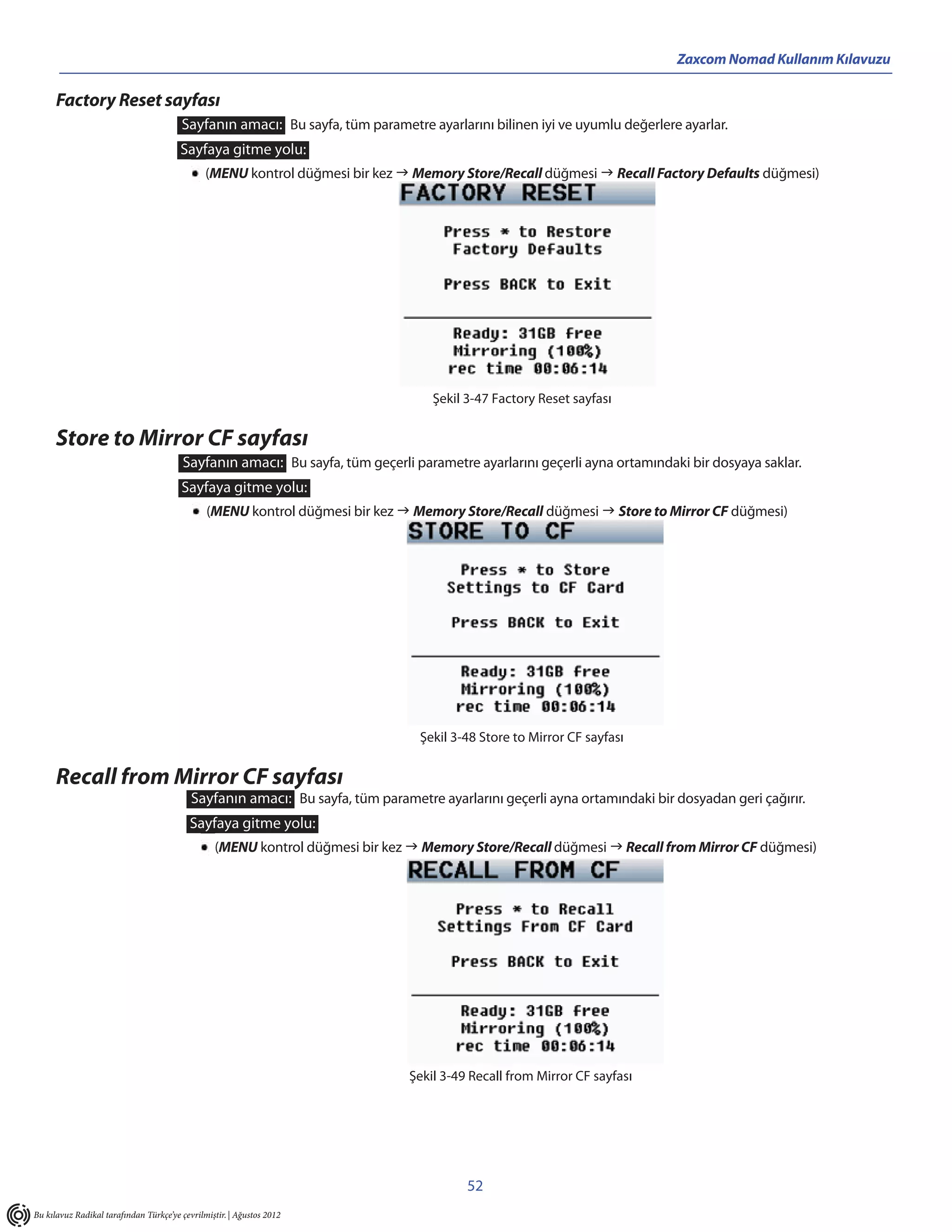 Zaxcom Nomad Kullanım Kılavuzu

      Factory Reset sayfası
                                        Sayfanın amacı: Bu sayfa, tüm parametre ayarlarını bilinen iyi ve uyumlu değerlere ayarlar.
                                        Sayfaya gitme yolu:
                                               (MENU kontrol düğmesi bir kez  Memory Store/Recall düğmesi  Recall Factory Defaults düğmesi)




                                                                                   Şekil 3-47 Factory Reset sayfası


      Store to Mirror CF sayfası
                                         Sayfanın amacı: Bu sayfa, tüm geçerli parametre ayarlarını geçerli ayna ortamındaki bir dosyaya saklar.
                                        Sayfaya gitme yolu:
                                               (MENU kontrol düğmesi bir kez  Memory Store/Recall düğmesi  Store to Mirror CF düğmesi)




                                                                                 Şekil 3-48 Store to Mirror CF sayfası


      Recall from Mirror CF sayfası
                                           Sayfanın amacı: Bu sayfa, tüm parametre ayarlarını geçerli ayna ortamındaki bir dosyadan geri çağırır.
                                           Sayfaya gitme yolu:
                                                 (MENU kontrol düğmesi bir kez  Memory Store/Recall düğmesi  Recall from Mirror CF düğmesi)




                                                                               Şekil 3-49 Recall from Mirror CF sayfası




                                                                                         52
Bu kılavuz Radikal tarafından Türkçe’ye çevrilmiştir. | Ağustos 2012
 