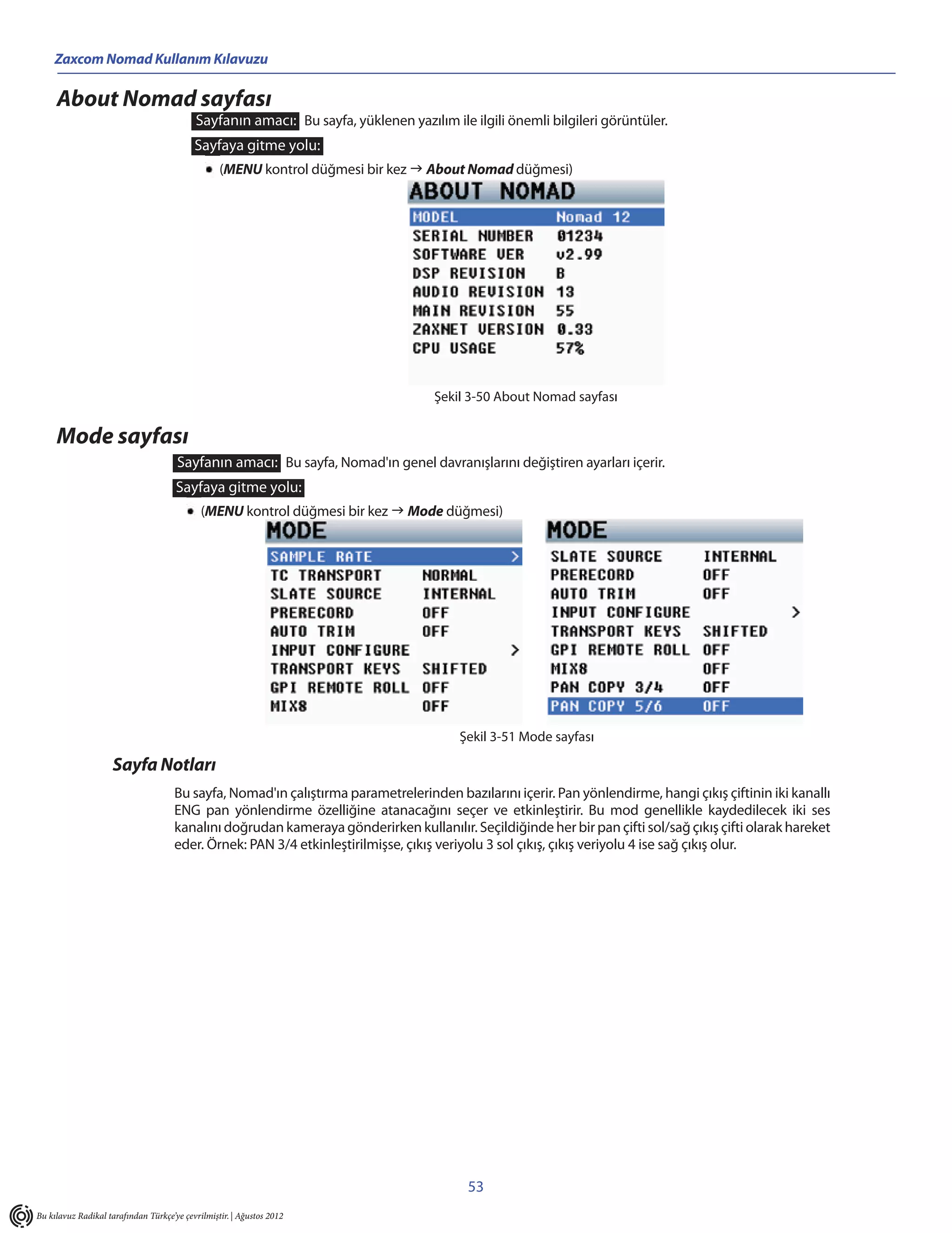 Zaxcom Nomad Kullanım Kılavuzu

     About Nomad sayfası
                                           Sayfanın amacı: Bu sayfa, yüklenen yazılım ile ilgili önemli bilgileri görüntüler.
                                           Sayfaya gitme yolu:
                                                  (MENU kontrol düğmesi bir kez  About Nomad düğmesi)




                                                                                    Şekil 3-50 About Nomad sayfası


     Mode sayfası
                                      Sayfanın amacı: Bu sayfa, Nomad'ın genel davranışlarını değiştiren ayarları içerir.
                                      Sayfaya gitme yolu:
                                             (MENU kontrol düğmesi bir kez  Mode düğmesi)




                                                                                        Şekil 3-51 Mode sayfası

                    Sayfa Notları
                                     Bu sayfa, Nomad'ın çalıştırma parametrelerinden bazılarını içerir. Pan yönlendirme, hangi çıkış çiftinin iki kanallı
                                     ENG pan yönlendirme özelliğine atanacağını seçer ve etkinleştirir. Bu mod genellikle kaydedilecek iki ses
                                     kanalını doğrudan kameraya gönderirken kullanılır. Seçildiğinde her bir pan çifti sol/sağ çıkış çifti olarak hareket
                                     eder. Örnek: PAN 3/4 etkinleştirilmişse, çıkış veriyolu 3 sol çıkış, çıkış veriyolu 4 ise sağ çıkış olur.




                                                                                          53
Bu kılavuz Radikal tarafından Türkçe’ye çevrilmiştir. | Ağustos 2012
 