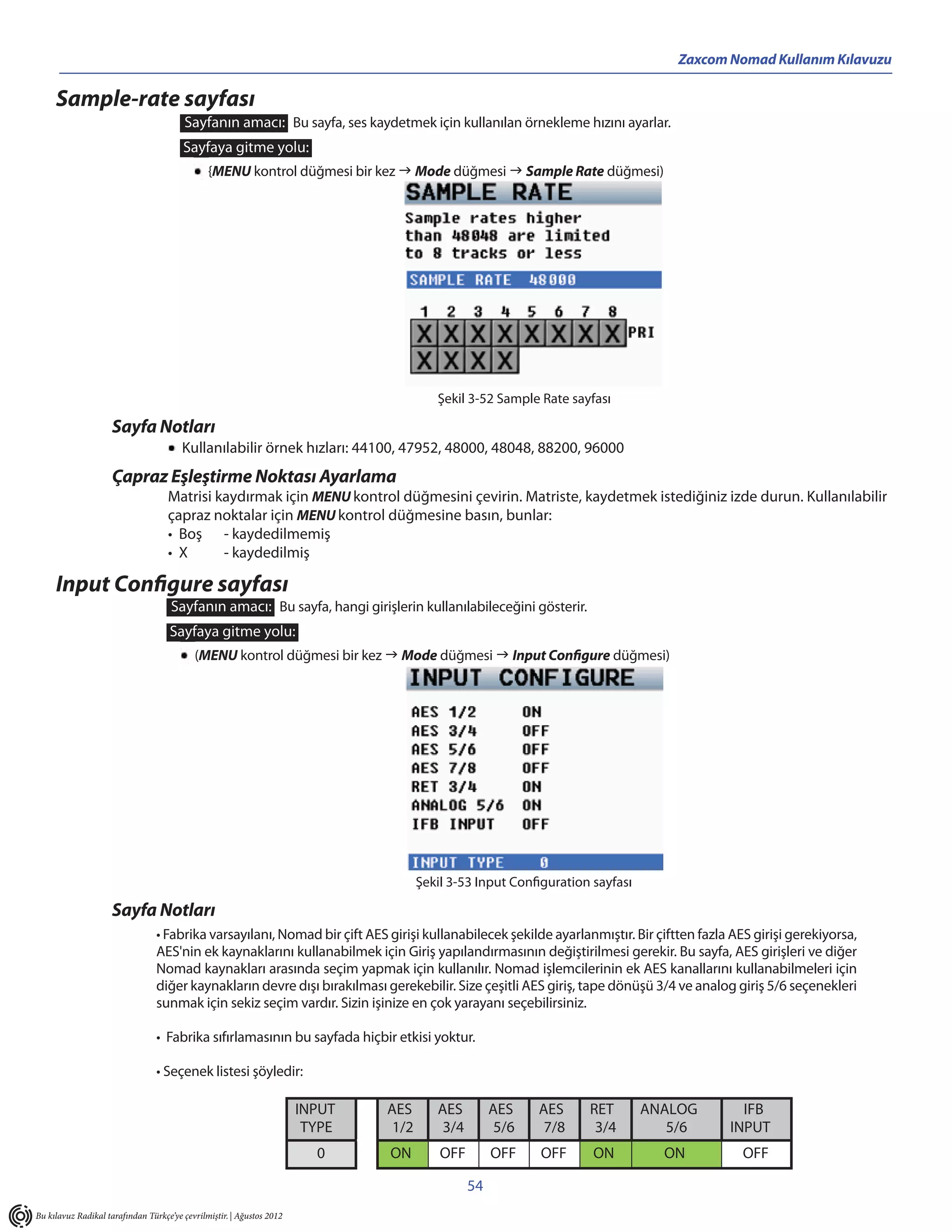 Zaxcom Nomad Kullanım Kılavuzu

     Sample-rate sayfası
                                        Sayfanın amacı: Bu sayfa, ses kaydetmek için kullanılan örnekleme hızını ayarlar.
                                        Sayfaya gitme yolu:
                                               {MENU kontrol düğmesi bir kez  Mode düğmesi  Sample Rate düğmesi)




                                                                                         Şekil 3-52 Sample Rate sayfası

                     Sayfa Notları
                                        Kullanılabilir örnek hızları: 44100, 47952, 48000, 48048, 88200, 96000
                     Çapraz Eşleştirme Noktası Ayarlama
                                    Matrisi kaydırmak için MENU kontrol düğmesini çevirin. Matriste, kaydetmek istediğiniz izde durun. Kullanılabilir
                                    çapraz noktalar için MENU kontrol düğmesine basın, bunlar:
                                    • Boş - kaydedilmemiş
                                    • X      - kaydedilmiş

     Input Configure sayfası
                                     Sayfanın amacı: Bu sayfa, hangi girişlerin kullanılabileceğini gösterir.
                                    Sayfaya gitme yolu:
                                           (MENU kontrol düğmesi bir kez  Mode düğmesi  Input Configure düğmesi)




                                                                                      Şekil 3-53 Input Configuration sayfası

                     Sayfa Notları
                                 • Fabrika varsayılanı, Nomad bir çift AES girişi kullanabilecek şekilde ayarlanmıştır. Bir çiftten fazla AES girişi gerekiyorsa,
                                 AES'nin ek kaynaklarını kullanabilmek için Giriş yapılandırmasının değiştirilmesi gerekir. Bu sayfa, AES girişleri ve diğer
                                 Nomad kaynakları arasında seçim yapmak için kullanılır. Nomad işlemcilerinin ek AES kanallarını kullanabilmeleri için
                                 diğer kaynakların devre dışı bırakılması gerekebilir. Size çeşitli AES giriş, tape dönüşü 3/4 ve analog giriş 5/6 seçenekleri
                                 sunmak için sekiz seçim vardır. Sizin işinize en çok yarayanı seçebilirsiniz.

                                 • Fabrika sıfırlamasının bu sayfada hiçbir etkisi yoktur.

                                 • Seçenek listesi şöyledir:

                                                                       INPUT   AES       AES         AES    AES     RET        ANALOG       IFB
                                                                        TYPE    1/2       3/4         5/6    7/8     3/4          5/6     INPUT
                                                                         0     ON         OFF        OFF    OFF      ON          ON         OFF

                                                                                                54
Bu kılavuz Radikal tarafından Türkçe’ye çevrilmiştir. | Ağustos 2012
 