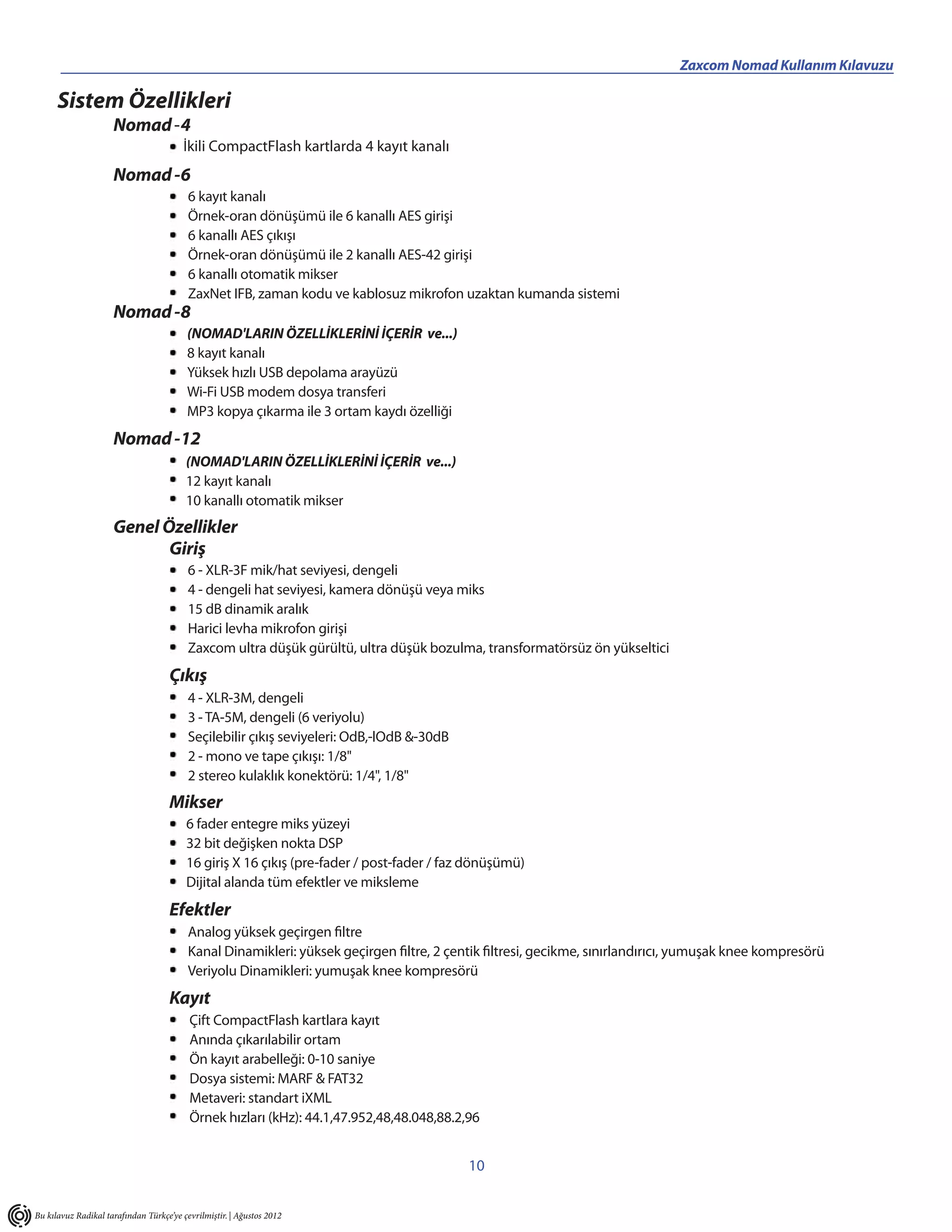 _________________________________                                                                 Zaxcom Nomad Kullanım Kılavuzu

      Sistem Özellikleri
                     Nomad -4
                                        İkili CompactFlash kartlarda 4 kayıt kanalı
                     Nomad -6
                                          6 kayıt kanalı
                                          Örnek-oran dönüşümü ile 6 kanallı AES girişi
                                          6 kanallı AES çıkışı
                                          Örnek-oran dönüşümü ile 2 kanallı AES-42 girişi
                                          6 kanallı otomatik mikser
                                          ZaxNet IFB, zaman kodu ve kablosuz mikrofon uzaktan kumanda sistemi
                     Nomad -8
                                         (NOMAD'LARIN ÖZELLİKLERİNİ İÇERİR ve...)
                                         8 kayıt kanalı
                                         Yüksek hızlı USB depolama arayüzü
                                         Wi-Fi USB modem dosya transferi
                                         MP3 kopya çıkarma ile 3 ortam kaydı özelliği
                     Nomad -12
                                         (NOMAD'LARIN ÖZELLİKLERİNİ İÇERİR ve...)
                                         12 kayıt kanalı
                                         10 kanallı otomatik mikser
                     Genel Özellikler
                            Giriş
                                          6 - XLR-3F mik/hat seviyesi, dengeli
                                          4 - dengeli hat seviyesi, kamera dönüşü veya miks
                                          15 dB dinamik aralık
                                          Harici levha mikrofon girişi
                                          Zaxcom ultra düşük gürültü, ultra düşük bozulma, transformatörsüz ön yükseltici
                                     Çıkış
                                          4 - XLR-3M, dengeli
                                          3 - TA-5M, dengeli (6 veriyolu)
                                          Seçilebilir çıkış seviyeleri: OdB,-lOdB &-30dB
                                          2 - mono ve tape çıkışı: 1/8"
                                          2 stereo kulaklık konektörü: 1/4", 1/8"
                                     Mikser
                                         6 fader entegre miks yüzeyi
                                         32 bit değişken nokta DSP
                                         16 giriş X 16 çıkış (pre-fader / post-fader / faz dönüşümü)
                                         Dijital alanda tüm efektler ve miksleme
                                     Efektler
                                          Analog yüksek geçirgen filtre
                                          Kanal Dinamikleri: yüksek geçirgen filtre, 2 çentik filtresi, gecikme, sınırlandırıcı, yumuşak knee kompresörü
                                          Veriyolu Dinamikleri: yumuşak knee kompresörü
                                     Kayıt
                                          Çift CompactFlash kartlara kayıt
                                          Anında çıkarılabilir ortam
                                          Ön kayıt arabelleği: 0-10 saniye
                                          Dosya sistemi: MARF & FAT32
                                          Metaveri: standart iXML
                                          Örnek hızları (kHz): 44.1,47.952,48,48.048,88.2,96


                                                                                           10


Bu kılavuz Radikal tarafından Türkçe’ye çevrilmiştir. | Ağustos 2012
 