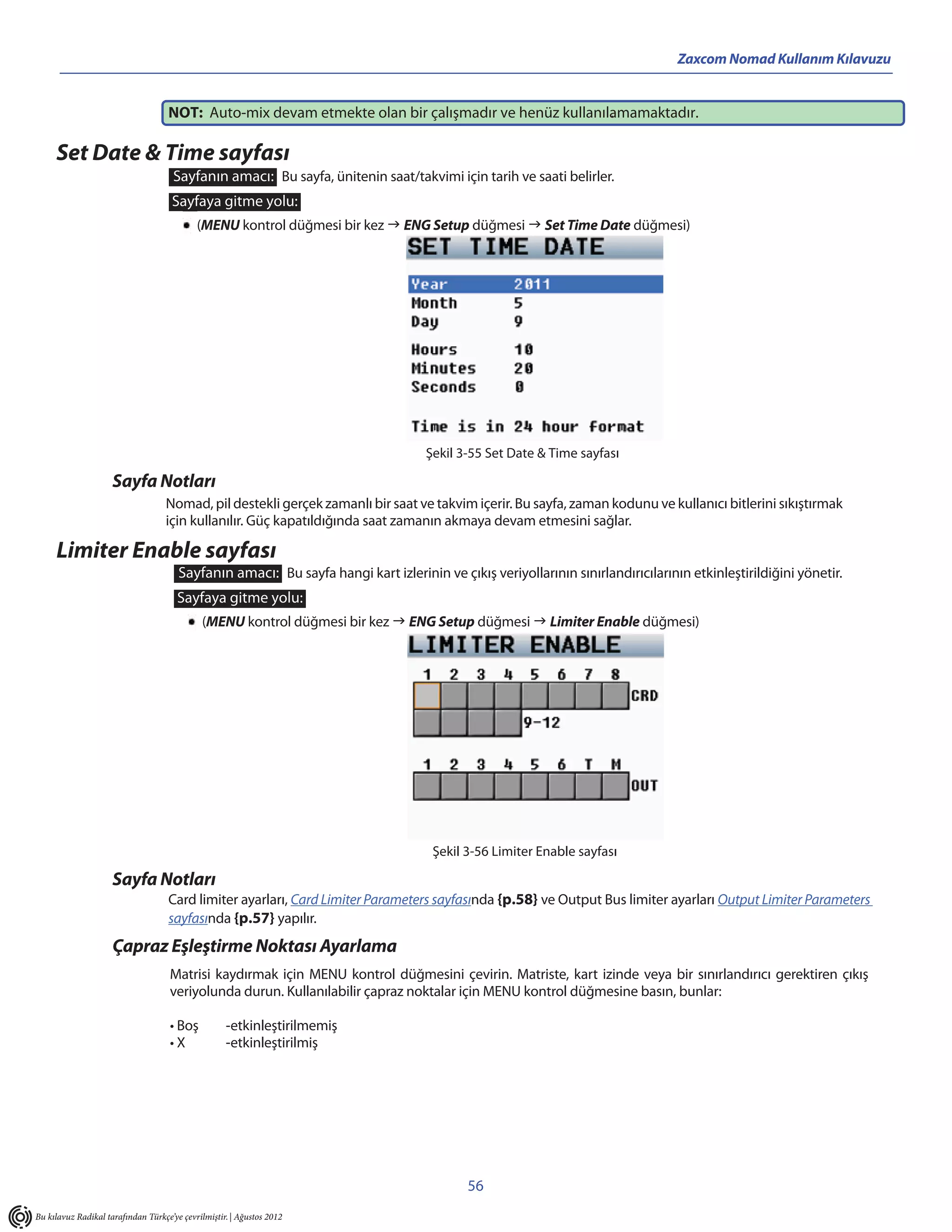Zaxcom Nomad Kullanım Kılavuzu


                                    NOT: Auto-mix devam etmekte olan bir çalışmadır ve henüz kullanılamamaktadır.
                                                                                                     .

     Set Date & Time sayfası
                                     Sayfanın amacı: Bu sayfa, ünitenin saat/takvimi için tarih ve saati belirler.
                                     Sayfaya gitme yolu:
                                            (MENU kontrol düğmesi bir kez  ENG Setup düğmesi  Set Time Date düğmesi)




                                                                                   Şekil 3-55 Set Date & Time sayfası

                     Sayfa Notları
                                   Nomad, pil destekli gerçek zamanlı bir saat ve takvim içerir. Bu sayfa, zaman kodunu ve kullanıcı bitlerini sıkıştırmak
                                   için kullanılır. Güç kapatıldığında saat zamanın akmaya devam etmesini sağlar.

     Limiter Enable sayfası
                                       Sayfanın amacı: Bu sayfa hangi kart izlerinin ve çıkış veriyollarının sınırlandırıcılarının etkinleştirildiğini yönetir.
                                       Sayfaya gitme yolu:
                                             (MENU kontrol düğmesi bir kez  ENG Setup düğmesi  Limiter Enable düğmesi)




                                                                                    Şekil 3-56 Limiter Enable sayfası

                     Sayfa Notları
                                    Card limiter ayarları, Card Limiter Parameters sayfasında {p.58} ve Output Bus limiter ayarları Output Limiter Parameters
                                    sayfasında {p.57} yapılır.
                     Çapraz Eşleştirme Noktası Ayarlama
                                     Matrisi kaydırmak için MENU kontrol düğmesini çevirin. Matriste, kart izinde veya bir sınırlandırıcı gerektiren çıkış
                                     veriyolunda durun. Kullanılabilir çapraz noktalar için MENU kontrol düğmesine basın, bunlar:

                                     • Boş          -etkinleştirilmemiş
                                     •X             -etkinleştirilmiş




                                                                                           56
Bu kılavuz Radikal tarafından Türkçe’ye çevrilmiştir. | Ağustos 2012
 