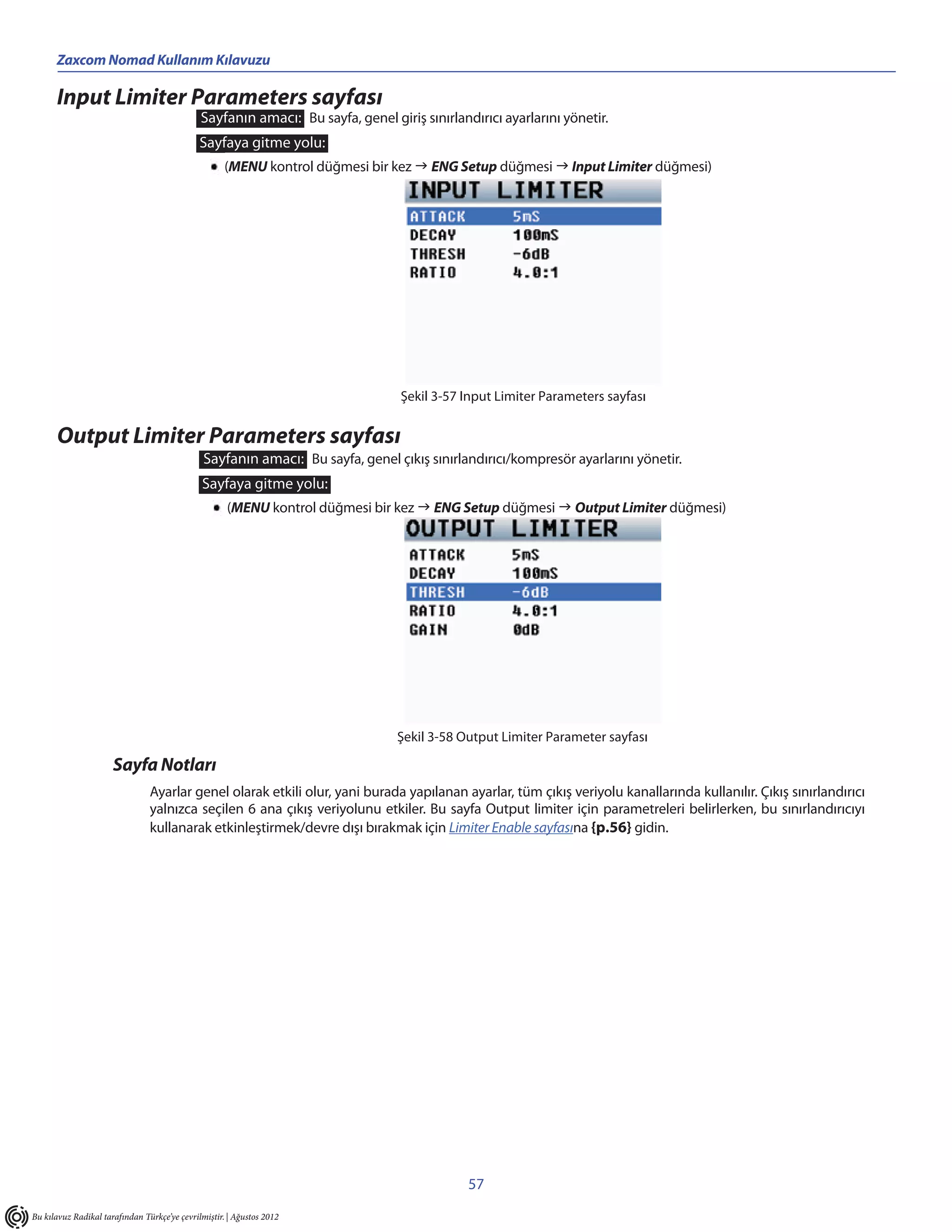 Zaxcom Nomad Kullanım Kılavuzu

      Input Limiter Parameters sayfası
                                              Sayfanın amacı: Bu sayfa, genel giriş sınırlandırıcı ayarlarını yönetir.
                                              Sayfaya gitme yolu:
                                                     (MENU kontrol düğmesi bir kez  ENG Setup düğmesi  Input Limiter düğmesi)




                                                                                 Şekil 3-57 Input Limiter Parameters sayfası


      Output Limiter Parameters sayfası
                                               Sayfanın amacı: Bu sayfa, genel çıkış sınırlandırıcı/kompresör ayarlarını yönetir.
                                              Sayfaya gitme yolu:
                                                     (MENU kontrol düğmesi bir kez  ENG Setup düğmesi  Output Limiter düğmesi)




                                                                                Şekil 3-58 Output Limiter Parameter sayfası

                      Sayfa Notları
                                Ayarlar genel olarak etkili olur, yani burada yapılanan ayarlar, tüm çıkış veriyolu kanallarında kullanılır. Çıkış sınırlandırıcı
                                yalnızca seçilen 6 ana çıkış veriyolunu etkiler. Bu sayfa Output limiter için parametreleri belirlerken, bu sınırlandırıcıyı
                                kullanarak etkinleştirmek/devre dışı bırakmak için Limiter Enable sayfasına {p.56} gidin.




                                                                                             57
Bu kılavuz Radikal tarafından Türkçe’ye çevrilmiştir. | Ağustos 2012
 