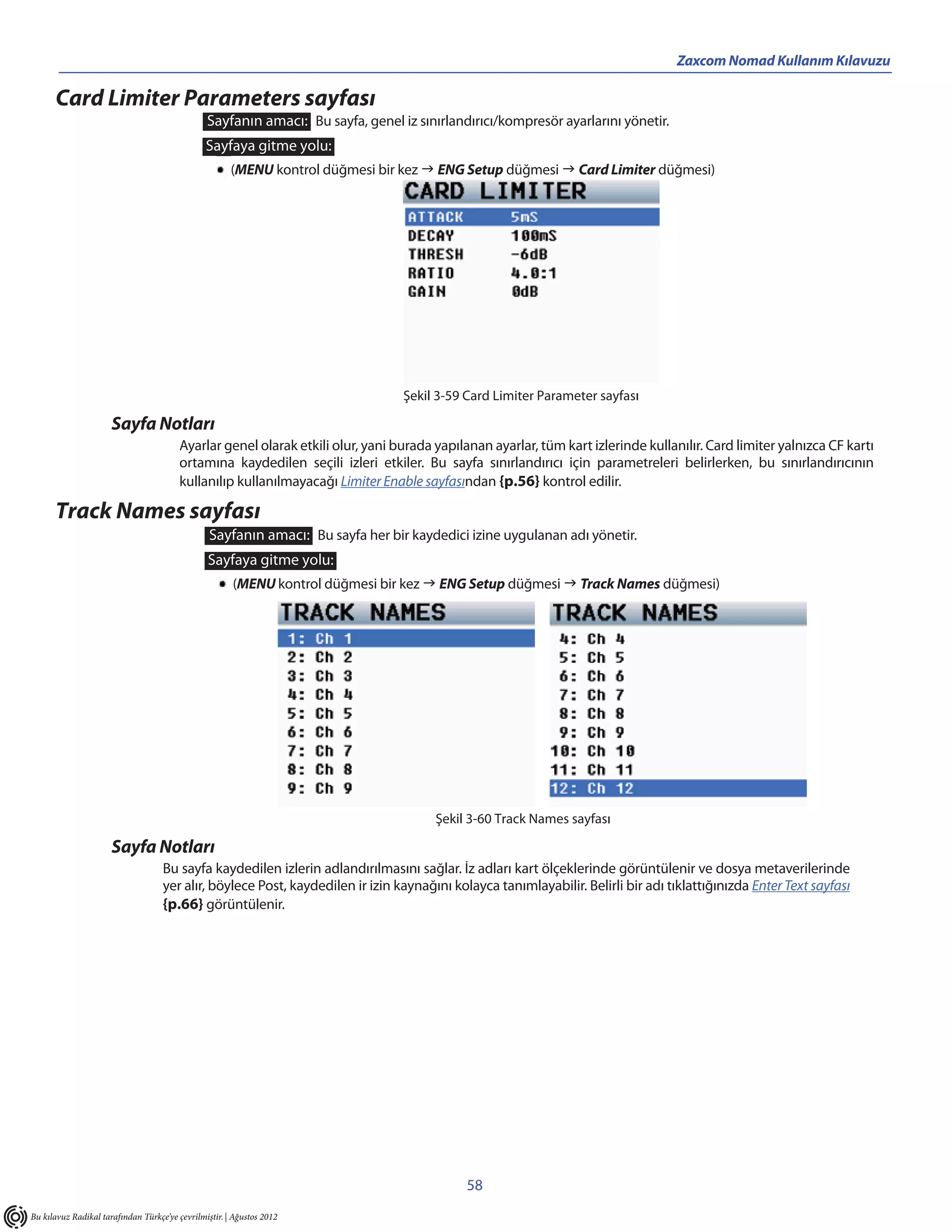 Zaxcom Nomad Kullanım Kılavuzu

      Card Limiter Parameters sayfası
                                                Sayfanın amacı: Bu sayfa, genel iz sınırlandırıcı/kompresör ayarlarını yönetir.
                                                Sayfaya gitme yolu:
                                                       (MENU kontrol düğmesi bir kez  ENG Setup düğmesi  Card Limiter düğmesi)




                                                                                 Şekil 3-59 Card Limiter Parameter sayfası

                      Sayfa Notları
                                        Ayarlar genel olarak etkili olur, yani burada yapılanan ayarlar, tüm kart izlerinde kullanılır. Card limiter yalnızca CF kartı
                                        ortamına kaydedilen seçili izleri etkiler. Bu sayfa sınırlandırıcı için parametreleri belirlerken, bu sınırlandırıcının
                                        kullanılıp kullanılmayacağı Limiter Enable sayfasından {p.56} kontrol edilir.

      Track Names sayfası
                                                 Sayfanın amacı: Bu sayfa her bir kaydedici izine uygulanan adı yönetir.
                                                Sayfaya gitme yolu:
                                                       (MENU kontrol düğmesi bir kez  ENG Setup düğmesi  Track Names düğmesi)




                                                                                       Şekil 3-60 Track Names sayfası

                      Sayfa Notları
                                    Bu sayfa kaydedilen izlerin adlandırılmasını sağlar. İz adları kart ölçeklerinde görüntülenir ve dosya metaverilerinde
                                    yer alır, böylece Post, kaydedilen ir izin kaynağını kolayca tanımlayabilir. Belirli bir adı tıklattığınızda Enter Text sayfası
                                    {p.66} görüntülenir.




                                                                                            58
Bu kılavuz Radikal tarafından Türkçe’ye çevrilmiştir. | Ağustos 2012
 