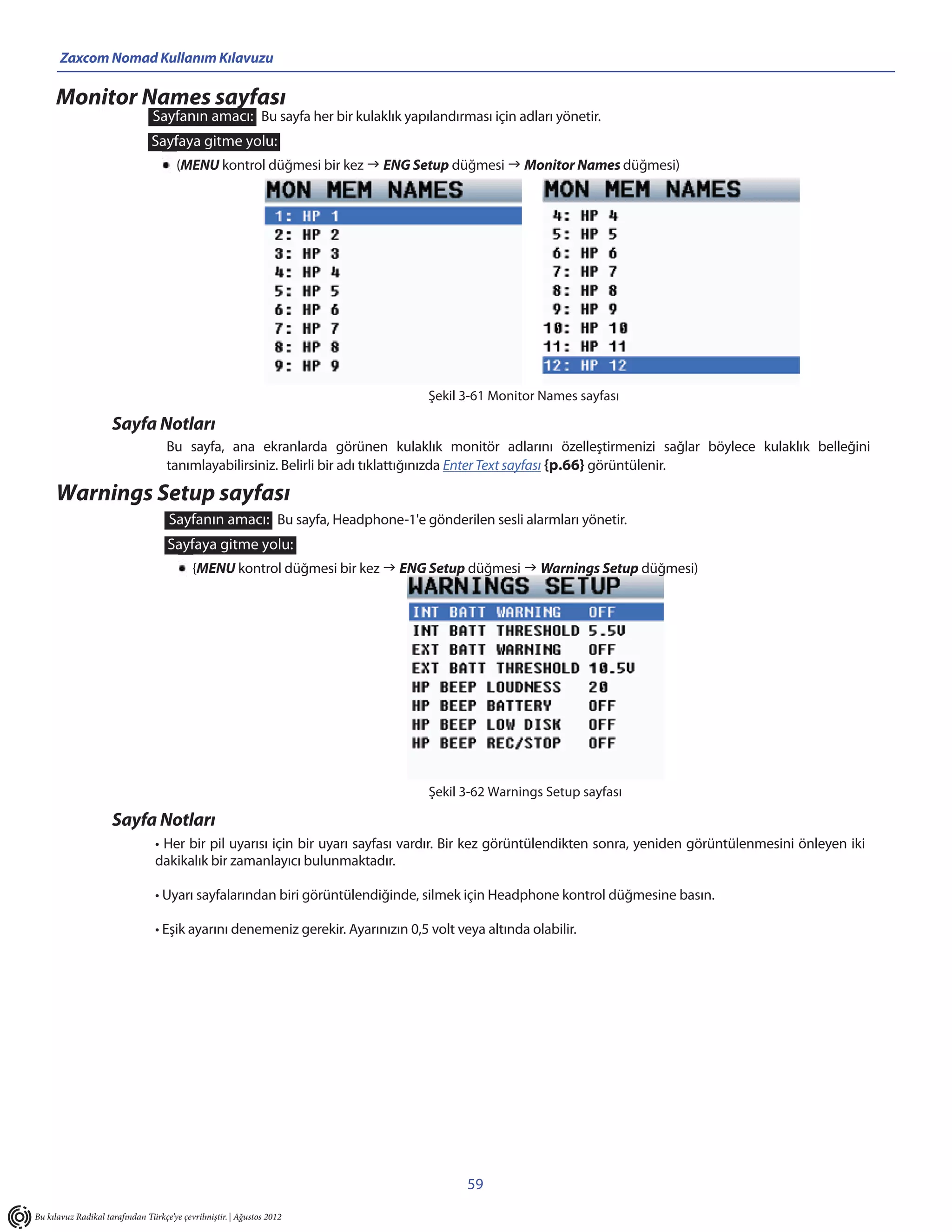 Zaxcom Nomad Kullanım Kılavuzu

     Monitor Names sayfası
                                Sayfanın amacı: Bu sayfa her bir kulaklık yapılandırması için adları yönetir.
                                Sayfaya gitme yolu:
                                       (MENU kontrol düğmesi bir kez  ENG Setup düğmesi  Monitor Names düğmesi)




                                                                                  Şekil 3-61 Monitor Names sayfası

                     Sayfa Notları
                                    Bu sayfa, ana ekranlarda görünen kulaklık monitör adlarını özelleştirmenizi sağlar böylece kulaklık belleğini
                                    tanımlayabilirsiniz. Belirli bir adı tıklattığınızda Enter Text sayfası {p.66} görüntülenir.

     Warnings Setup sayfası
                                    Sayfanın amacı: Bu sayfa, Headphone-1'e gönderilen sesli alarmları yönetir.
                                    Sayfaya gitme yolu:
                                           {MENU kontrol düğmesi bir kez  ENG Setup düğmesi  Warnings Setup düğmesi)




                                                                                  Şekil 3-62 Warnings Setup sayfası

                     Sayfa Notları
                                 • Her bir pil uyarısı için bir uyarı sayfası vardır. Bir kez görüntülendikten sonra, yeniden görüntülenmesini önleyen iki
                                 dakikalık bir zamanlayıcı bulunmaktadır.

                                 • Uyarı sayfalarından biri görüntülendiğinde, silmek için Headphone kontrol düğmesine basın.

                                 • Eşik ayarını denemeniz gerekir. Ayarınızın 0,5 volt veya altında olabilir.




                                                                                         59
Bu kılavuz Radikal tarafından Türkçe’ye çevrilmiştir. | Ağustos 2012
 