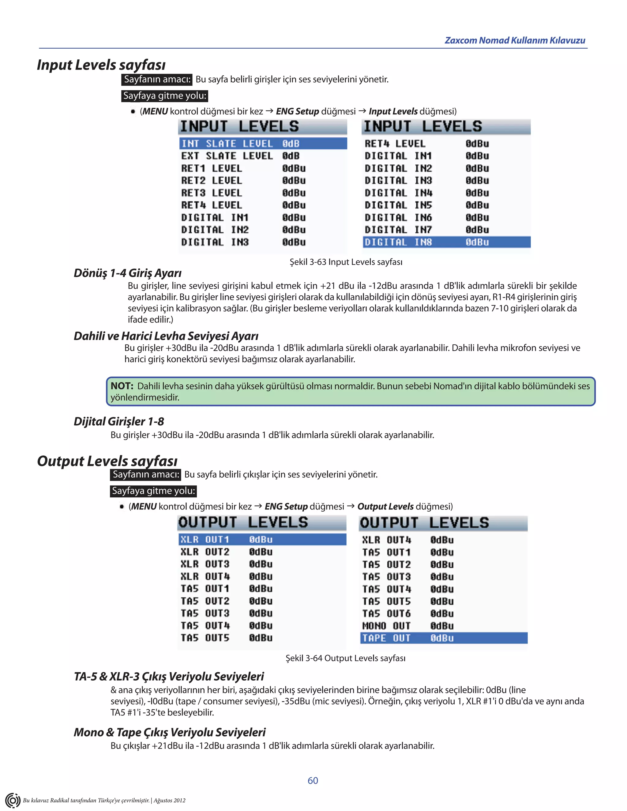 Zaxcom Nomad Kullanım Kılavuzu

     Input Levels sayfası
                                          Sayfanın amacı: Bu sayfa belirli girişler için ses seviyelerini yönetir.
                                          Sayfaya gitme yolu:
                                                (MENU kontrol düğmesi bir kez  ENG Setup düğmesi  Input Levels düğmesi)




                                                                                         Şekil 3-63 Input Levels sayfası
                     Dönüş 1-4 Giriş Ayarı
                                           Bu girişler, line seviyesi girişini kabul etmek için +21 dBu ila -12dBu arasında 1 dB'lik adımlarla sürekli bir şekilde
                                           ayarlanabilir. Bu girişler line seviyesi girişleri olarak da kullanılabildiği için dönüş seviyesi ayarı, R1-R4 girişlerinin giriş
                                           seviyesi için kalibrasyon sağlar. (Bu girişler besleme veriyolları olarak kullanıldıklarında bazen 7-10 girişleri olarak da
                                           ifade edilir.)
                     Dahili ve Harici Levha Seviyesi Ayarı
                                          Bu girişler +30dBu ila -20dBu arasında 1 dB'lik adımlarla sürekli olarak ayarlanabilir. Dahili levha mikrofon seviyesi ve
                                          harici giriş konektörü seviyesi bağımsız olarak ayarlanabilir.

                                    NOT: Dahili levha sesinin daha yüksek gürültüsü olması normaldir. Bunun sebebi Nomad'ın dijital kablo bölümündeki ses
                                    yönlendirmesidir.

                     Dijital Girişler 1-8
                                    Bu girişler +30dBu ila -20dBu arasında 1 dB'lik adımlarla sürekli olarak ayarlanabilir.

     Output Levels sayfası
                                     Sayfanın amacı: Bu sayfa belirli çıkışlar için ses seviyelerini yönetir.
                                     Sayfaya gitme yolu:
                                            (MENU kontrol düğmesi bir kez  ENG Setup düğmesi  Output Levels düğmesi)




                                                                                        Şekil 3-64 Output Levels sayfası

                     TA-5 & XLR-3 Çıkış Veriyolu Seviyeleri
                                    & ana çıkış veriyollarının her biri, aşağıdaki çıkış seviyelerinden birine bağımsız olarak seçilebilir: 0dBu (line
                                    seviyesi), -I0dBu (tape / consumer seviyesi), -35dBu (mic seviyesi). Örneğin, çıkış veriyolu 1, XLR #1'i 0 dBu'da ve aynı anda
                                    TA5 #1'i -35'te besleyebilir.

                     Mono & Tape Çıkış Veriyolu Seviyeleri
                                    Bu çıkışlar +21dBu ila -12dBu arasında 1 dB'lik adımlarla sürekli olarak ayarlanabilir.


                                                                                              60
Bu kılavuz Radikal tarafından Türkçe’ye çevrilmiştir. | Ağustos 2012
 
