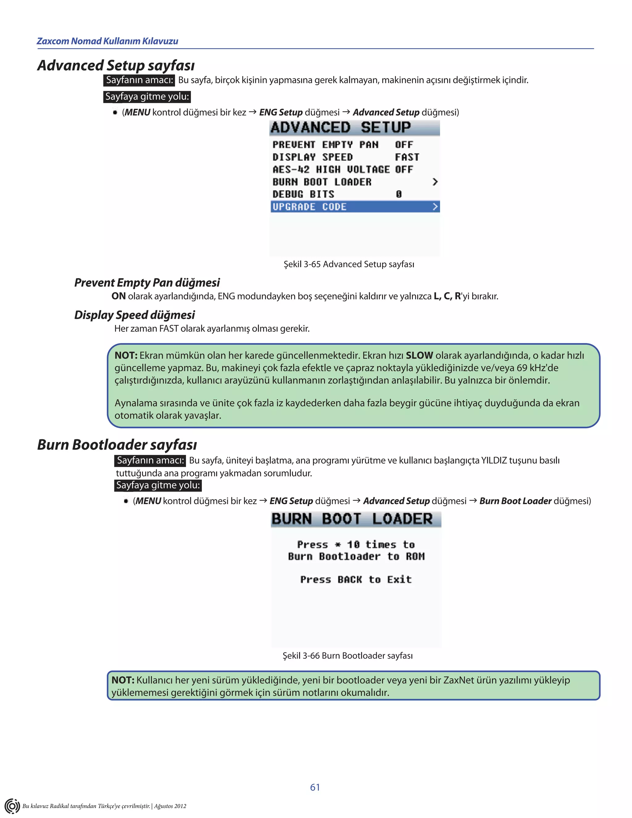 Zaxcom Nomad Kullanım Kılavuzu

      Advanced Setup sayfası
                                  Sayfanın amacı: Bu sayfa, birçok kişinin yapmasına gerek kalmayan, makinenin açısını değiştirmek içindir.
                                  Sayfaya gitme yolu:
                                         (MENU kontrol düğmesi bir kez  ENG Setup düğmesi  Advanced Setup düğmesi)




                                                                               Şekil 3-65 Advanced Setup sayfası

                     Prevent Empty Pan düğmesi
                                    ON olarak ayarlandığında, ENG modundayken boş seçeneğini kaldırır ve yalnızca L, C, R'yi bırakır.
                     Display Speed düğmesi
                                      Her zaman FAST olarak ayarlanmış olması gerekir.

                                      NOT: Ekran mümkün olan her karede güncellenmektedir. Ekran hızı SLOW olarak ayarlandığında, o kadar hızlı
                                      güncelleme yapmaz. Bu, makineyi çok fazla efektle ve çapraz noktayla yüklediğinizde ve/veya 69 kHz'de
                                      çalıştırdığınızda, kullanıcı arayüzünü kullanmanın zorlaştığından anlaşılabilir. Bu yalnızca bir önlemdir.

                                      Aynalama sırasında ve ünite çok fazla iz kaydederken daha fazla beygir gücüne ihtiyaç duyduğunda da ekran
                                      otomatik olarak yavaşlar.

      Burn Bootloader sayfası
                                      Sayfanın amacı: Bu sayfa, üniteyi başlatma, ana programı yürütme ve kullanıcı başlangıçta YILDIZ tuşunu basılı
                                      tuttuğunda ana programı yakmadan sorumludur.
                                      Sayfaya gitme yolu:
                                             (MENU kontrol düğmesi bir kez  ENG Setup düğmesi  Advanced Setup düğmesi  Burn Boot Loader düğmesi)




                                                                               Şekil 3-66 Burn Bootloader sayfası

                                    NOT: Kullanıcı her yeni sürüm yüklediğinde, yeni bir bootloader veya yeni bir ZaxNet ürün yazılımı yükleyip
                                    yüklememesi gerektiğini görmek için sürüm notlarını okumalıdır.




                                                                                         61
Bu kılavuz Radikal tarafından Türkçe’ye çevrilmiştir. | Ağustos 2012
 