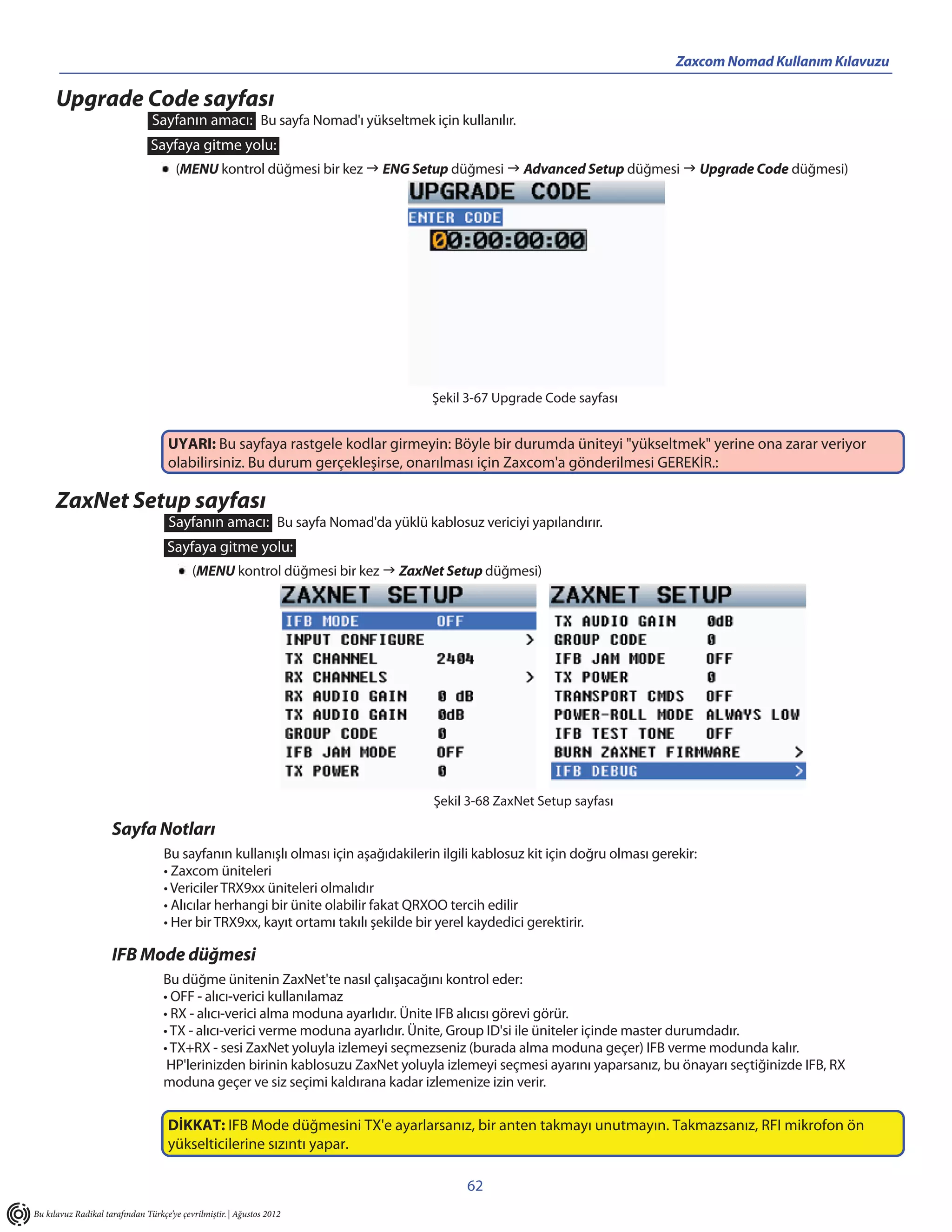 Zaxcom Nomad Kullanım Kılavuzu

      Upgrade Code sayfası
                                Sayfanın amacı: Bu sayfa Nomad'ı yükseltmek için kullanılır.
                                Sayfaya gitme yolu:
                                       (MENU kontrol düğmesi bir kez  ENG Setup düğmesi  Advanced Setup düğmesi  Upgrade Code düğmesi)




                                                                                   Şekil 3-67 Upgrade Code sayfası


                                    UYARI: Bu sayfaya rastgele kodlar girmeyin: Böyle bir durumda üniteyi "yükseltmek" yerine ona zarar veriyor
                                    olabilirsiniz. Bu durum gerçekleşirse, onarılması için Zaxcom'a gönderilmesi GEREKİR.:

      ZaxNet Setup sayfası
                                     Sayfanın amacı: Bu sayfa Nomad'da yüklü kablosuz vericiyi yapılandırır.
                                    Sayfaya gitme yolu:
                                           (MENU kontrol düğmesi bir kez  ZaxNet Setup düğmesi)




                                                                                   Şekil 3-68 ZaxNet Setup sayfası

                     Sayfa Notları
                                   Bu sayfanın kullanışlı olması için aşağıdakilerin ilgili kablosuz kit için doğru olması gerekir:
                                   • Zaxcom üniteleri
                                   • Vericiler TRX9xx üniteleri olmalıdır
                                   • Alıcılar herhangi bir ünite olabilir fakat QRXOO tercih edilir
                                   • Her bir TRX9xx, kayıt ortamı takılı şekilde bir yerel kaydedici gerektirir.

                     IFB Mode düğmesi
                                   Bu düğme ünitenin ZaxNet'te nasıl çalışacağını kontrol eder:
                                   • OFF - alıcı-verici kullanılamaz
                                   • RX - alıcı-verici alma moduna ayarlıdır. Ünite IFB alıcısı görevi görür.
                                   • TX - alıcı-verici verme moduna ayarlıdır. Ünite, Group ID'si ile üniteler içinde master durumdadır.
                                   • TX+RX - sesi ZaxNet yoluyla izlemeyi seçmezseniz (burada alma moduna geçer) IFB verme modunda kalır.
                                    HP'lerinizden birinin kablosuzu ZaxNet yoluyla izlemeyi seçmesi ayarını yaparsanız, bu önayarı seçtiğinizde IFB, RX
                                   moduna geçer ve siz seçimi kaldırana kadar izlemenize izin verir.

                                    DİKKAT: IFB Mode düğmesini TX'e ayarlarsanız, bir anten takmayı unutmayın. Takmazsanız, RFI mikrofon ön
                                    yükselticilerine sızıntı yapar.

                                                                                         62
Bu kılavuz Radikal tarafından Türkçe’ye çevrilmiştir. | Ağustos 2012
 