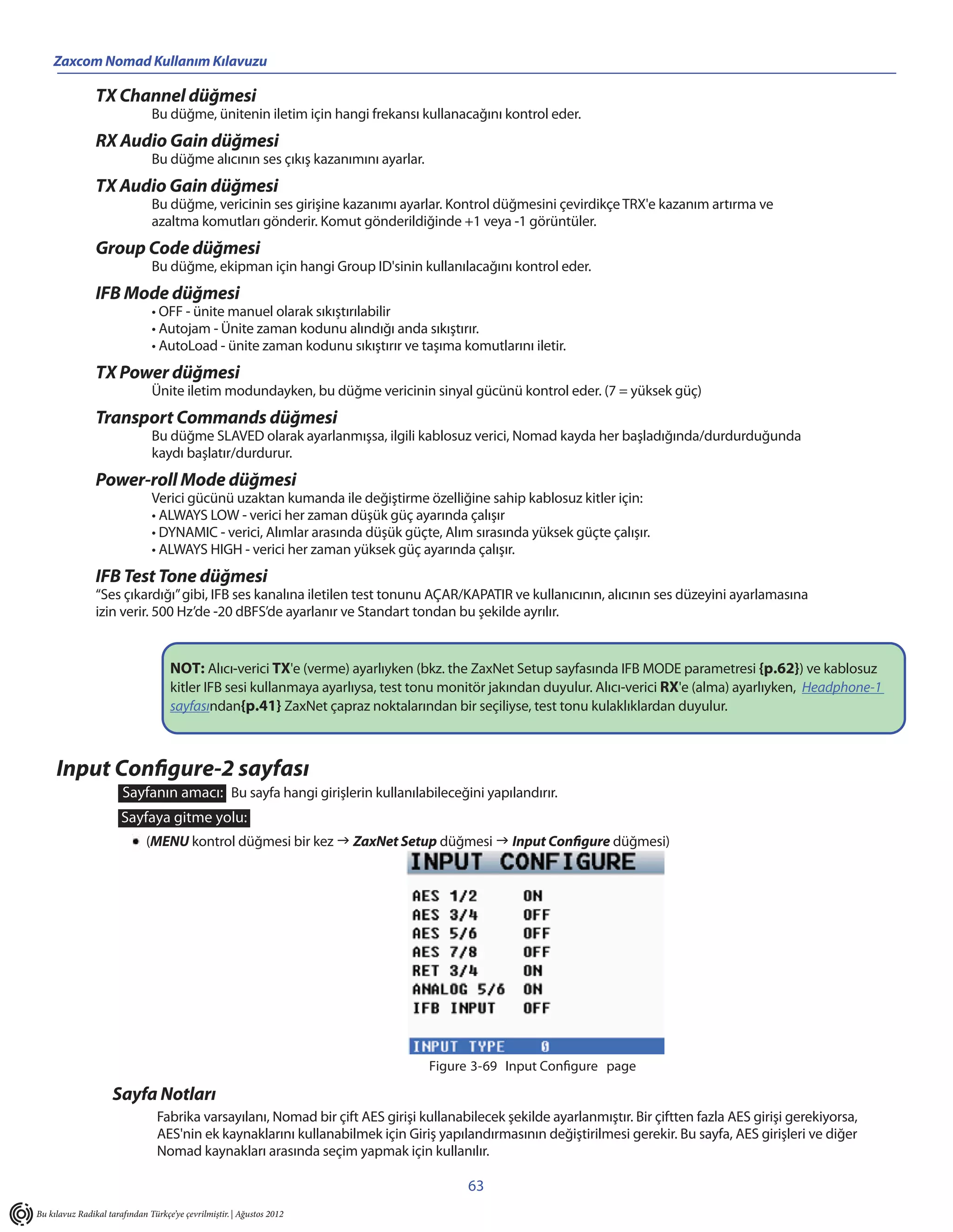 Zaxcom Nomad Kullanım Kılavuzu

                TX Channel düğmesi
                               Bu düğme, ünitenin iletim için hangi frekansı kullanacağını kontrol eder.
                RX Audio Gain düğmesi
                               Bu düğme alıcının ses çıkış kazanımını ayarlar.
                TX Audio Gain düğmesi
                               Bu düğme, vericinin ses girişine kazanımı ayarlar. Kontrol düğmesini çevirdikçe TRX'e kazanım artırma ve
                               azaltma komutları gönderir. Komut gönderildiğinde +1 veya -1 görüntüler.
                Group Code düğmesi
                               Bu düğme, ekipman için hangi Group ID'sinin kullanılacağını kontrol eder.
                IFB Mode düğmesi
                               • OFF - ünite manuel olarak sıkıştırılabilir
                               • Autojam - Ünite zaman kodunu alındığı anda sıkıştırır.
                               • AutoLoad - ünite zaman kodunu sıkıştırır ve taşıma komutlarını iletir.
                TX Power düğmesi
                               Ünite iletim modundayken, bu düğme vericinin sinyal gücünü kontrol eder. (7 = yüksek güç)
                Transport Commands düğmesi
                               Bu düğme SLAVED olarak ayarlanmışsa, ilgili kablosuz verici, Nomad kayda her başladığında/durdurduğunda
                               kaydı başlatır/durdurur.
                Power-roll Mode düğmesi
                               Verici gücünü uzaktan kumanda ile değiştirme özelliğine sahip kablosuz kitler için:
                               • ALWAYS LOW - verici her zaman düşük güç ayarında çalışır
                               • DYNAMIC - verici, Alımlar arasında düşük güçte, Alım sırasında yüksek güçte çalışır.
                               • ALWAYS HIGH - verici her zaman yüksek güç ayarında çalışır.
                IFB Test Tone düğmesi
                “Ses çıkardığı” gibi, IFB ses kanalına iletilen test tonunu AÇAR/KAPATIR ve kullanıcının, alıcının ses düzeyini ayarlamasına
                izin verir. 500 Hz’de -20 dBFS’de ayarlanır ve Standart tondan bu şekilde ayrılır.


                                    NOT: Alıcı-verici TX'e (verme) ayarlıyken (bkz. the ZaxNet Setup sayfasında IFB MODE parametresi {p.62}) ve kablosuz
                                    kitler IFB sesi kullanmaya ayarlıysa, test tonu monitör jakından duyulur. Alıcı-verici RX'e (alma) ayarlıyken, Headphone-1
                                    sayfasından{p.41} ZaxNet çapraz noktalarından bir seçiliyse, test tonu kulaklıklardan duyulur.



     Input Configure-2 sayfası
                       Sayfanın amacı: Bu sayfa hangi girişlerin kullanılabileceğini yapılandırır.
                       Sayfaya gitme yolu:
                              (MENU kontrol düğmesi bir kez  ZaxNet Setup düğmesi  Input Configure düğmesi)




                                                                                 Figure 3-69 Input Configure page

                    Sayfa Notları
                                 Fabrika varsayılanı, Nomad bir çift AES girişi kullanabilecek şekilde ayarlanmıştır. Bir çiftten fazla AES girişi gerekiyorsa,
                                 AES'nin ek kaynaklarını kullanabilmek için Giriş yapılandırmasının değiştirilmesi gerekir. Bu sayfa, AES girişleri ve diğer
                                 Nomad kaynakları arasında seçim yapmak için kullanılır.

                                                                                        63
Bu kılavuz Radikal tarafından Türkçe’ye çevrilmiştir. | Ağustos 2012
 