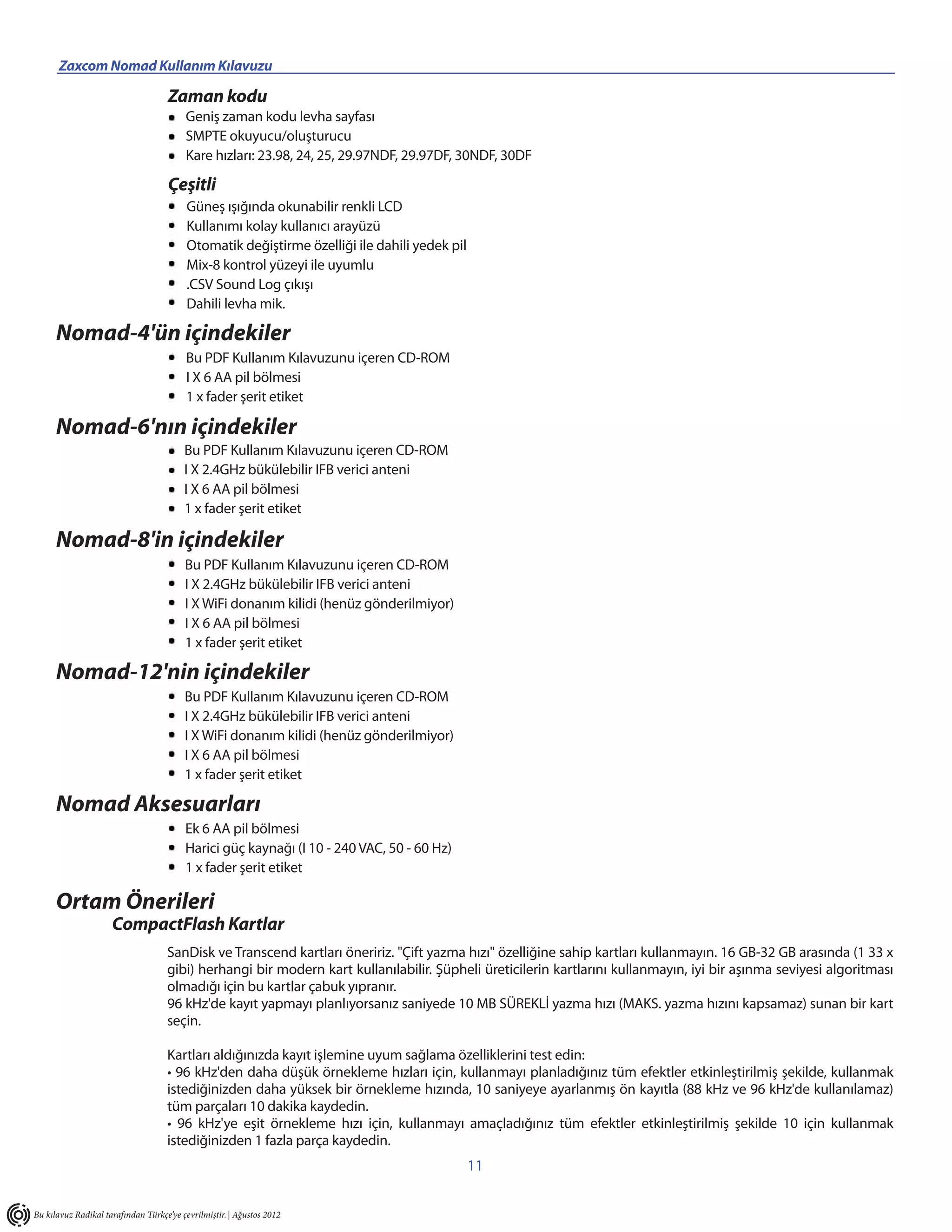 Zaxcom Nomad Kullanım Kılavuzu                                   _____________________________________________________
                                    Zaman kodu
                                         Geniş zaman kodu levha sayfası
                                         SMPTE okuyucu/oluşturucu
                                         Kare hızları: 23.98, 24, 25, 29.97NDF, 29.97DF, 30NDF, 30DF

                                    Çeşitli
                                          Güneş ışığında okunabilir renkli LCD
                                          Kullanımı kolay kullanıcı arayüzü
                                          Otomatik değiştirme özelliği ile dahili yedek pil
                                          Mix-8 kontrol yüzeyi ile uyumlu
                                          .CSV Sound Log çıkışı
                                          Dahili levha mik.

      Nomad-4'ün içindekiler
                                         Bu PDF Kullanım Kılavuzunu içeren CD-ROM
                                         I X 6 AA pil bölmesi
                                         1 x fader şerit etiket

      Nomad-6'nın içindekiler
                                         Bu PDF Kullanım Kılavuzunu içeren CD-ROM
                                         I X 2.4GHz bükülebilir IFB verici anteni
                                         I X 6 AA pil bölmesi
                                         1 x fader şerit etiket

      Nomad-8'in içindekiler
                                         Bu PDF Kullanım Kılavuzunu içeren CD-ROM
                                         I X 2.4GHz bükülebilir IFB verici anteni
                                         I X WiFi donanım kilidi (henüz gönderilmiyor)
                                         I X 6 AA pil bölmesi
                                         1 x fader şerit etiket

      Nomad-12'nin içindekiler
                                         Bu PDF Kullanım Kılavuzunu içeren CD-ROM
                                         I X 2.4GHz bükülebilir IFB verici anteni
                                         I X WiFi donanım kilidi (henüz gönderilmiyor)
                                         I X 6 AA pil bölmesi
                                         1 x fader şerit etiket

      Nomad Aksesuarları
                                         Ek 6 AA pil bölmesi
                                         Harici güç kaynağı (I 10 - 240 VAC, 50 - 60 Hz)
                                         1 x fader şerit etiket

      Ortam Önerileri
                     CompactFlash Kartlar
                                    SanDisk ve Transcend kartları öneririz. "Çift yazma hızı" özelliğine sahip kartları kullanmayın. 16 GB-32 GB arasında (1 33 x
                                    gibi) herhangi bir modern kart kullanılabilir. Şüpheli üreticilerin kartlarını kullanmayın, iyi bir aşınma seviyesi algoritması
                                    olmadığı için bu kartlar çabuk yıpranır.
                                    96 kHz'de kayıt yapmayı planlıyorsanız saniyede 10 MB SÜREKLİ yazma hızı (MAKS. yazma hızını kapsamaz) sunan bir kart
                                    seçin.

                                    Kartları aldığınızda kayıt işlemine uyum sağlama özelliklerini test edin:
                                    • 96 kHz'den daha düşük örnekleme hızları için, kullanmayı planladığınız tüm efektler etkinleştirilmiş şekilde, kullanmak
                                    istediğinizden daha yüksek bir örnekleme hızında, 10 saniyeye ayarlanmış ön kayıtla (88 kHz ve 96 kHz'de kullanılamaz)
                                    tüm parçaları 10 dakika kaydedin.
                                    • 96 kHz'ye eşit örnekleme hızı için, kullanmayı amaçladığınız tüm efektler etkinleştirilmiş şekilde 10 için kullanmak
                                    istediğinizden 1 fazla parça kaydedin.
                                                                                              11


Bu kılavuz Radikal tarafından Türkçe’ye çevrilmiştir. | Ağustos 2012
 