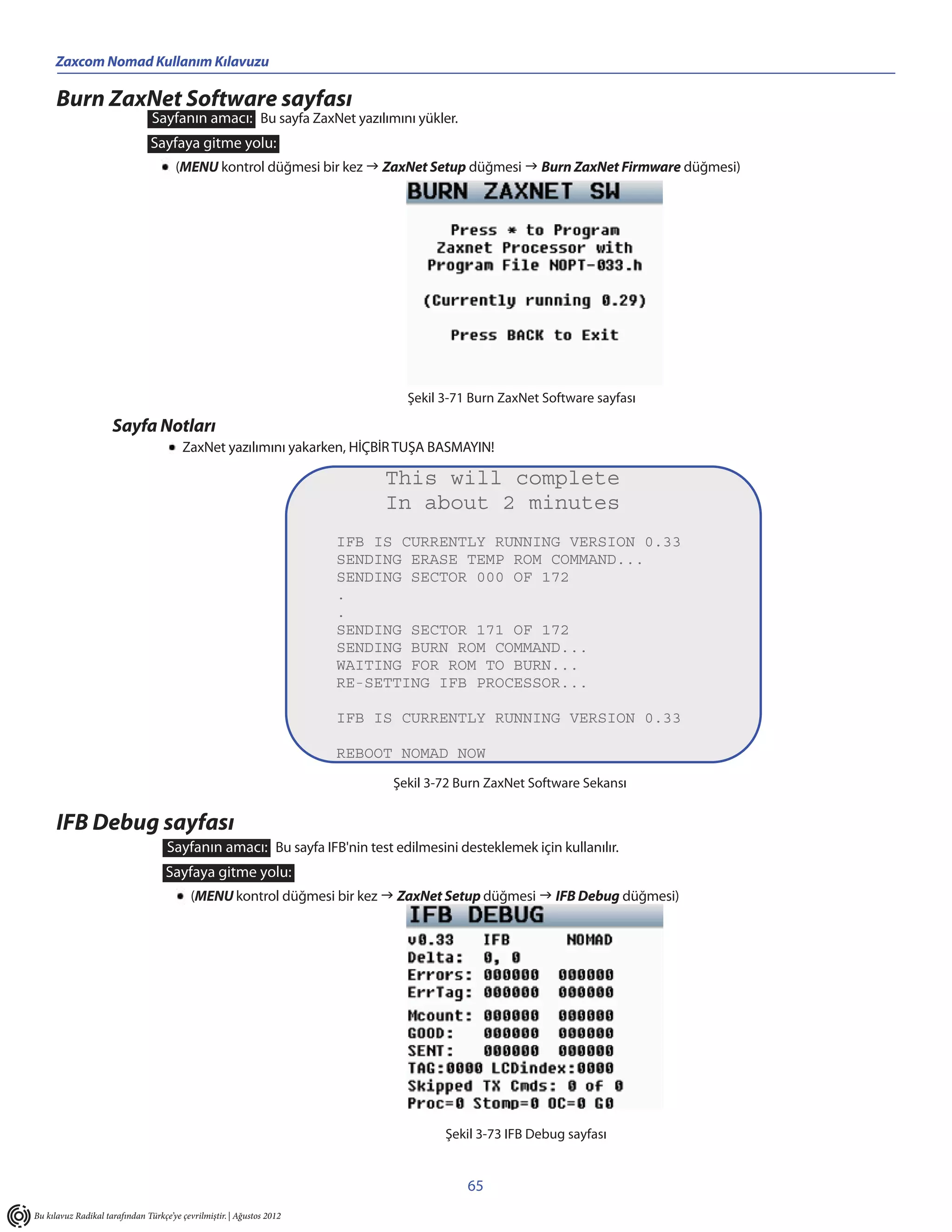 Zaxcom Nomad Kullanım Kılavuzu

      Burn ZaxNet Software sayfası
                                Sayfanın amacı: Bu sayfa ZaxNet yazılımını yükler.
                                Sayfaya gitme yolu:
                                      (MENU kontrol düğmesi bir kez  ZaxNet Setup düğmesi  Burn ZaxNet Firmware düğmesi)




                                                                               Şekil 3-71 Burn ZaxNet Software sayfası

                     Sayfa Notları
                                        ZaxNet yazılımını yakarken, HİÇBİR TUŞA BASMAYIN!

                                                                            This will complete
                                                                            In about 2 minutes
                                                                       IFB IS CURRENTLY RUNNING VERSION 0.33
                                                                       SENDING ERASE TEMP ROM COMMAND...
                                                                       SENDING SECTOR 000 OF 172
                                                                       .
                                                                       .
                                                                       SENDING SECTOR 171 OF 172
                                                                       SENDING BURN ROM COMMAND...
                                                                       WAITING FOR ROM TO BURN...
                                                                       RE-SETTING IFB PROCESSOR...

                                                                       IFB IS CURRENTLY RUNNING VERSION 0.33

                                                                       REBOOT NOMAD NOW
                                                                             Şekil 3-72 Burn ZaxNet Software Sekansı


      IFB Debug sayfası
                                    Sayfanın amacı: Bu sayfa IFB'nin test edilmesini desteklemek için kullanılır.
                                    Sayfaya gitme yolu:
                                           (MENU kontrol düğmesi bir kez  ZaxNet Setup düğmesi  IFB Debug düğmesi)




                                                                                     Şekil 3-73 IFB Debug sayfası


                                                                                         65
Bu kılavuz Radikal tarafından Türkçe’ye çevrilmiştir. | Ağustos 2012
 