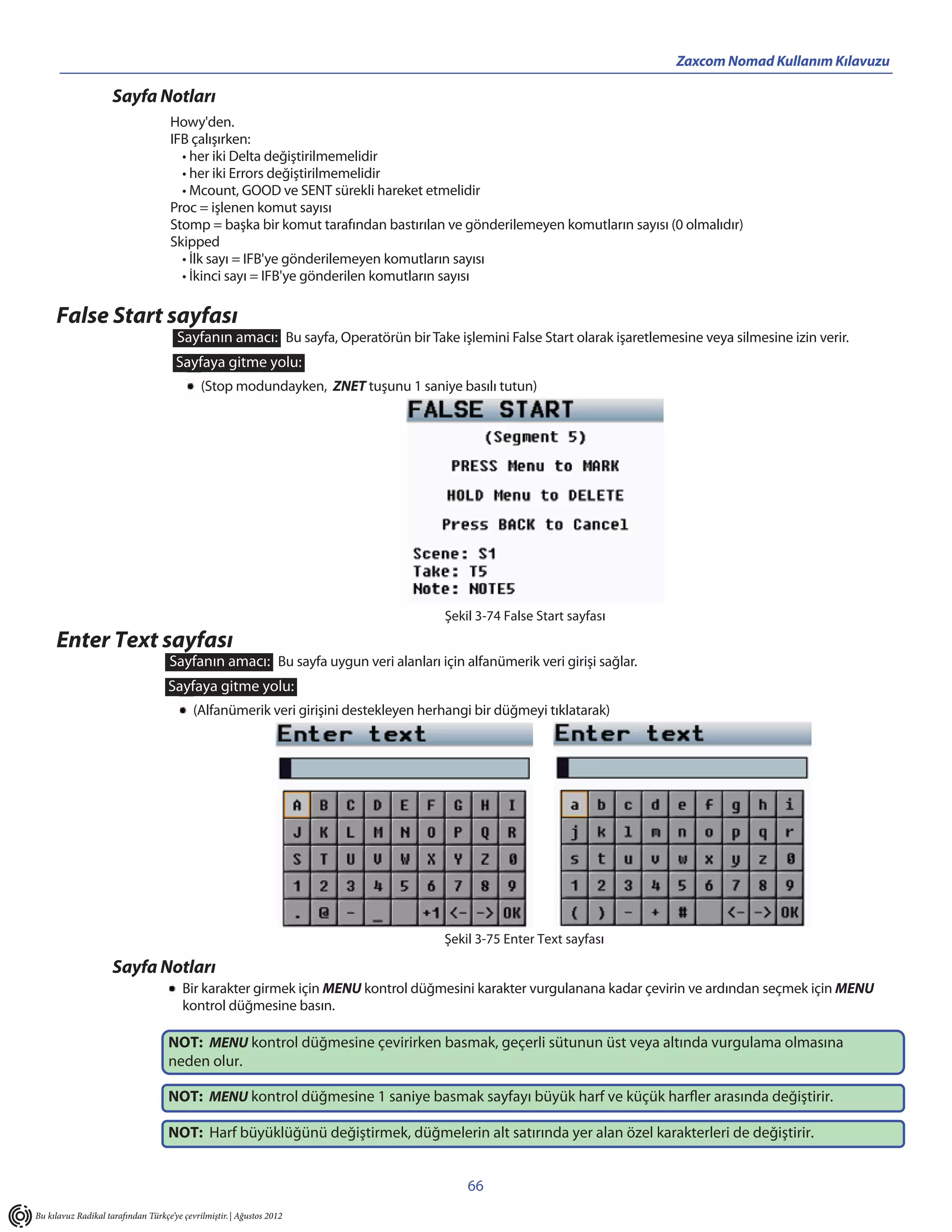 Zaxcom Nomad Kullanım Kılavuzu

                     Sayfa Notları
                                     Howy'den.
                                     IFB çalışırken:
                                       • her iki Delta değiştirilmemelidir
                                       • her iki Errors değiştirilmemelidir
                                       • Mcount, GOOD ve SENT sürekli hareket etmelidir
                                     Proc = işlenen komut sayısı
                                     Stomp = başka bir komut tarafından bastırılan ve gönderilemeyen komutların sayısı (0 olmalıdır)
                                     Skipped
                                       • İlk sayı = IFB'ye gönderilemeyen komutların sayısı
                                       • İkinci sayı = IFB'ye gönderilen komutların sayısı

     False Start sayfası
                                       Sayfanın amacı: Bu sayfa, Operatörün bir Take işlemini False Start olarak işaretlemesine veya silmesine izin verir.
                                      Sayfaya gitme yolu:
                                             (Stop modundayken, ZNET tuşunu 1 saniye basılı tutun)




                                                                                     Şekil 3-74 False Start sayfası
     Enter Text sayfası
                                    Sayfanın amacı: Bu sayfa uygun veri alanları için alfanümerik veri girişi sağlar.
                                    Sayfaya gitme yolu:
                                           (Alfanümerik veri girişini destekleyen herhangi bir düğmeyi tıklatarak)




                                                                                     Şekil 3-75 Enter Text sayfası

                     Sayfa Notları
                                        Bir karakter girmek için MENU kontrol düğmesini karakter vurgulanana kadar çevirin ve ardından seçmek için MENU
                                        kontrol düğmesine basın.

                                    NOT: MENU kontrol düğmesine çevirirken basmak, geçerli sütunun üst veya altında vurgulama olmasına
                                    neden olur.

                                    NOT: MENU kontrol düğmesine 1 saniye basmak sayfayı büyük harf ve küçük harfler arasında değiştirir.

                                    NOT: Harf büyüklüğünü değiştirmek, düğmelerin alt satırında yer alan özel karakterleri de değiştirir.


                                                                                         66
Bu kılavuz Radikal tarafından Türkçe’ye çevrilmiştir. | Ağustos 2012
 