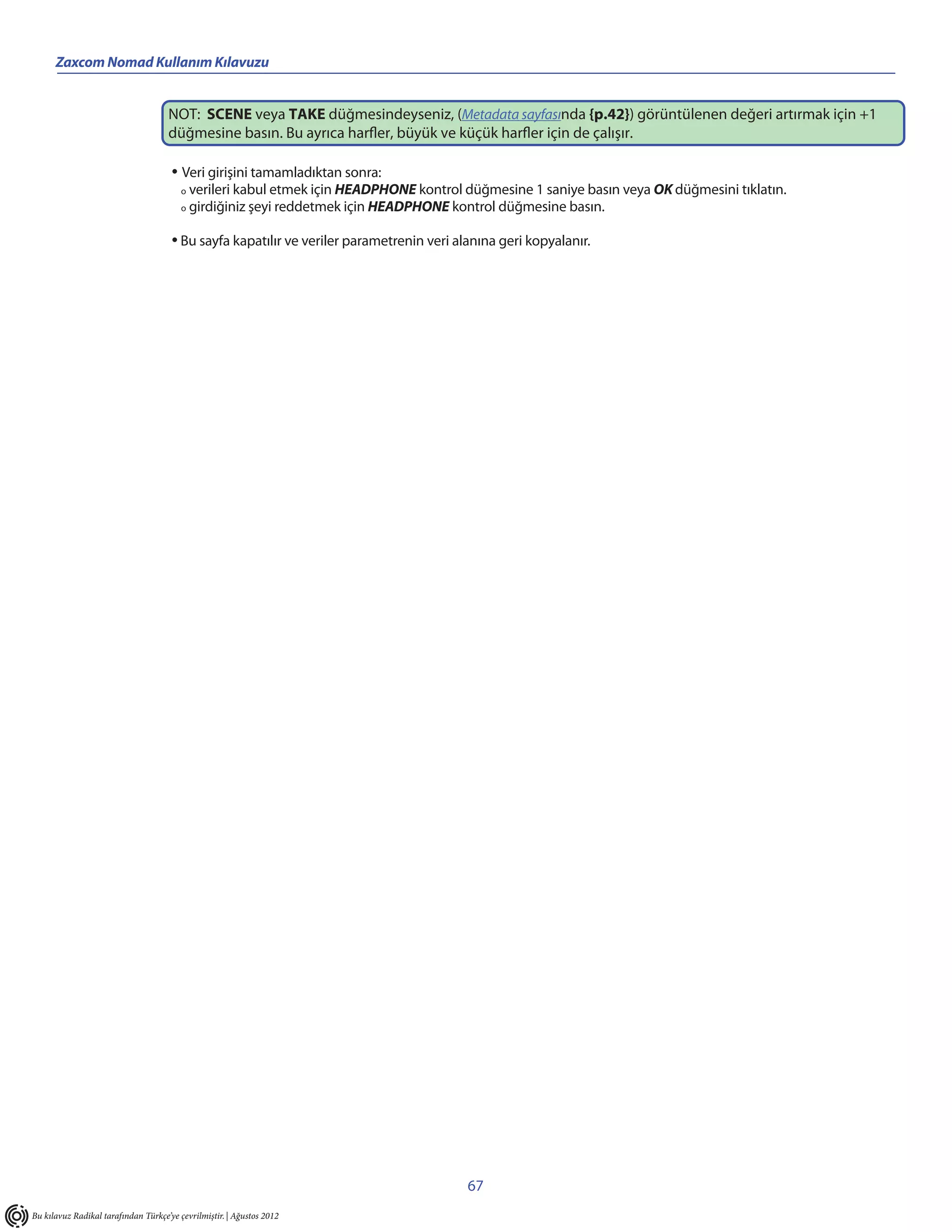 Zaxcom Nomad Kullanım Kılavuzu


                                     NOT: SCENE veya TAKE düğmesindeyseniz, (Metadata sayfasında {p.42}) görüntülenen değeri artırmak için +1
                                     düğmesine basın. Bu ayrıca harfler, büyük ve küçük harfler için de çalışır.

                                      • Veri girişini tamamladıktan sonra:
                                         o   verileri kabul etmek için HEADPHONE kontrol düğmesine 1 saniye basın veya OK düğmesini tıklatın.
                                         o   girdiğiniz şeyi reddetmek için HEADPHONE kontrol düğmesine basın.

                                      • Bu sayfa kapatılır ve veriler parametrenin veri alanına geri kopyalanır.




                                                                                          67
Bu kılavuz Radikal tarafından Türkçe’ye çevrilmiştir. | Ağustos 2012
 